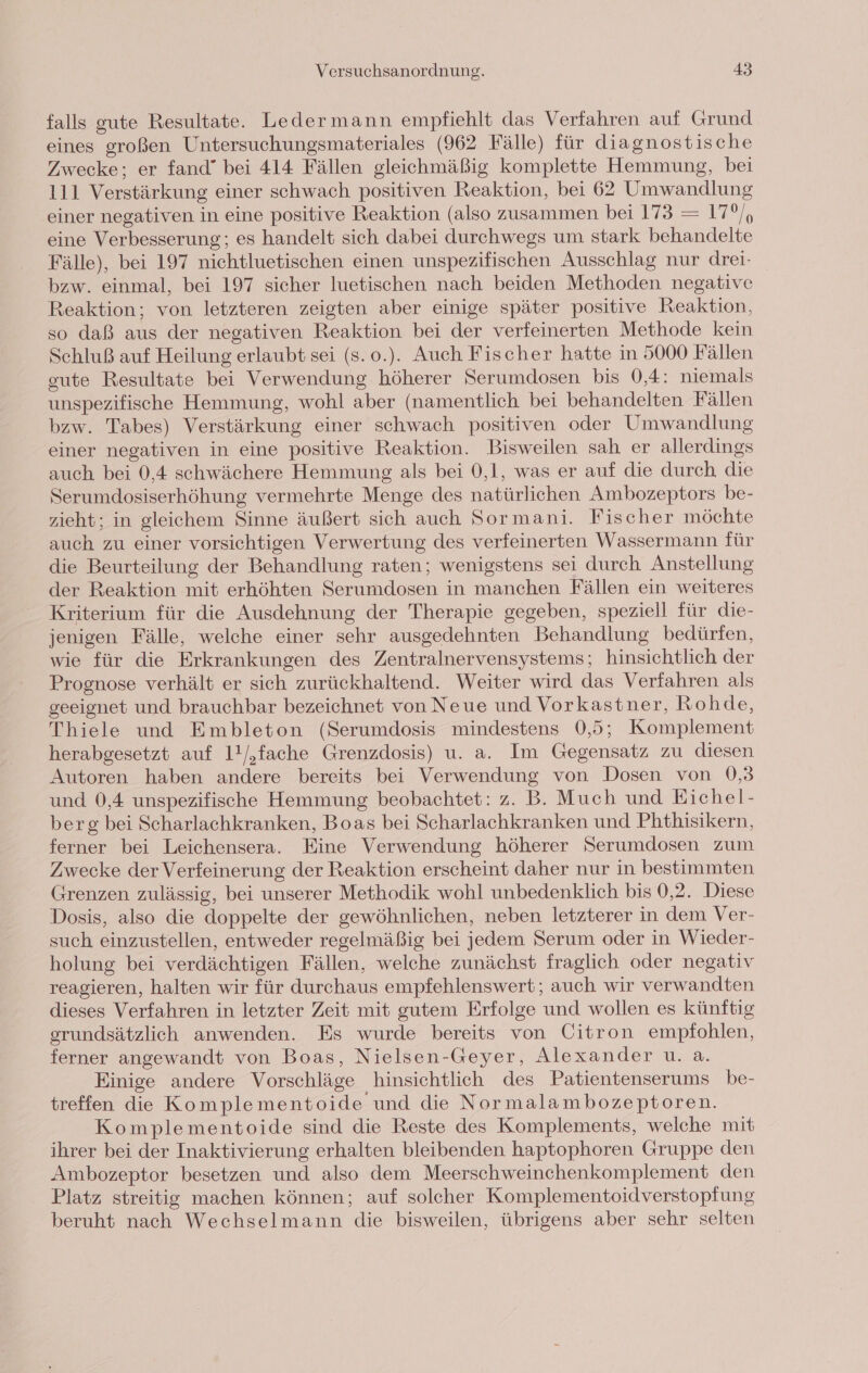 falls gute Resultate. Ledermann empfiehlt das Verfahren auf Grund eines großen Untersuchungsmateriales (962 Fälle) für diagnostische Zwecke; er fand” bei 414 Fällen gleichmäßig komplette Hemmung, bei 111 Verstärkung einer schwach positiven Reaktion, bei 62 Umwandlung einer negativen in eine positive Reaktion (also zusammen bei 173 = 17°), eine Verbesserung; es handelt sich dabei durchwegs um stark behandelte Fälle), bei 197 nichtluetischen einen unspezifischen Ausschlag nur drei- bzw. einmal, bei 197 sicher luetischen nach beiden Methoden negative Reaktion; von letzteren zeigten aber einige später positive Reaktion, so daß aus der negativen Reaktion bei der verfeinerten Methode kein Schluß auf Heilung erlaubt sei (s. o.). Auch Fischer hatte in 5000 Fällen gute Resultate bei Verwendung höherer Serumdosen bis 0,4: niemals unspezifische Hemmung, wohl aber (namentlich bei behandelten Fällen bzw. Tabes) Verstärkung einer schwach positiven oder Umwandlung einer negativen in eine positive Reaktion. Bisweilen sah er allerdings auch bei 0,4 schwächere Hemmung als bei 0,1, was er auf die durch die Serumdosiserhöhung vermehrte Menge des natürlichen Ambozeptors be- zieht; in gleichem Sinne äußert sich auch Sormani. Fischer möchte auch zu einer vorsichtigen Verwertung des verfeinerten Wassermann für die Beurteilung der Behandlung raten; wenigstens sei durch Anstellung der Reaktion mit erhöhten Serumdosen in manchen Fällen ein weiteres Kriterium für die Ausdehnung der Therapie gegeben, speziell für die- jenigen Fälle, welche einer sehr ausgedehnten Behandlung bedürfen, wie für die Erkrankungen des Zentralnervensystems; hinsichtlich der Prognose verhält er sich zurückhaltend. Weiter wird das Verfahren als geeignet und brauchbar bezeichnet von Neue und Vorkastner, Rohde, Thiele und Embleton (Serumdosis mindestens 0,5; Komplement herabgesetzt auf 1!/,fache Grenzdosis) u. a. Im Gegensatz zu diesen Autoren haben andere bereits bei Verwendung von Dosen von 0,3 und 0,4 unspezifische Hemmung beobachtet: z. B. Much und Eichel- berg bei Scharlachkranken, Boas bei Scharlachkranken und Phthisikern, ferner bei Leichensera. Eine Verwendung höherer Serumdosen zum Zwecke der Verfeinerung der Reaktion erscheint daher nur in bestimmten Grenzen zulässig, bei unserer Methodik wohl unbedenklich bis 0,2. Diese Dosis, also die doppelte der gewöhnlichen, neben letzterer in dem Ver- such einzustellen, entweder regelmäßig bei jedem Serum oder in Wieder- holung bei verdächtigen Fällen, welche zunächst fraglich oder negativ reagieren, halten wir für durchaus empfehlenswert; auch wir verwandten dieses Verfahren in letzter Zeit mit gutem Erfolge und wollen es künftig grundsätzlich anwenden. Es wurde bereits von Citron empfohlen, ferner angewandt von Boas, Nielsen-Geyer, Alexander u. a. Einige andere Vorschläge hinsichtlich des Patientenserums be- treffen die Komplementoide und die Normalambozeptoren. Komplementoide sind die Reste des Komplements, welehe mit ihrer bei der Inaktivierung erhalten bleibenden haptophoren Gruppe den Ambozeptor besetzen und also dem Meerschweinchenkomplement den Platz streitig machen können; auf solcher Komplementoidverstopfung beruht nach Wechselmann die bisweilen, übrigens aber sehr selten