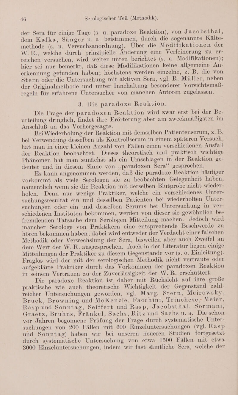 der Sera für einige Tage (s. u. paradoxe Reaktion), von J acobsthal, dem Kafka, Sänger u. a. beistimmen, durch die sogenannte Kälte- methode (s. u. Versuchsanordnung). Über die Modifikationen der W.R., welche durch prinzipielle Änderung eine Verfeinerung zu er- reichen versuchen, wird weiter unten berichtet (s. u. Modifikationen); hier sei nur bemerkt, daß diese Modifikationen keine allgemeine An- erkennung gefunden haben; höchstens werden einzelne, z. B. die von Stern oder die Untersuchung mit aktiven Sera, vgl. R. Müller, neben der Originalmethode und unter Innehaltung besonderer Vorsichtsmaßb- reseln für erfahrene Untersucher von manchen Autoren zugelassen. 3. Die paradoxe Reaktion. Die Frage der paradoxen Reaktion wird zwar erst bei der Be- urteilung dringlich, findet ihre Erörterung aber am zweckmäßigsten im Anschluß an das Vorhergesagte. Bei Wiederholung der Reaktion mit demselben Patientenserum, z. B. bei Verwendung desselben als Kontrollserum in einem späteren Versuch, hat man in einer kleinen Anzahl von Fällen einen verschiedenen Ausfall der Reaktion beobachtet. Dieses theoretisch und praktisch wichtige Phänomen hat man zunächst als ein Umschlagen in der Reaktion ge- deutet und in diesem Sinne von ‚paradoxen Sera‘ gesprochen. Es kann angenommen werden, daß die paradoxe Reaktion häufiger vorkommt als viele. Serologen sie zu beobachten Gelegenheit haben, namentlich wenn sie die Reaktion mit derselben Blutprobe nicht wieder- holen. Denn nur wenige Praktiker, welche ein verschiedenes Unter- suchungsresultat ein und desselben Patienten bei wiederholten Unter- suchungen oder ein und desselben Serums bei Untersuchung in ver- schiedenen Instituten bekommen, werden von dieser sie gewöhnlich be- fremdenden Tatsache dem Serologen Mitteilung machen. Jedoch wird mancher Serologe von Praktikern eine entsprechende Beschwerde zu hören bekommen haben ; dabei wird entweder der Verdacht einer falschen Methodik oder Verwechslung der Sera, bisweilen aber auch Zweifel an dem Wert der W.R. ausgesprochen. Auch in der Literatur liegen einige Mitteilungen der Praktiker zu diesem Gegenstande vor (8. 0. Einleitung). Fraglos wird der mit der serologischen Methodik nicht vertraute oder ‚aufgeklärte Praktiker durch das Vorkommen der paradoxen Reaktion in seinem Vertrauen zu der Zuverlässigkeit der W.R. erschüttert. Die paradoxe Reaktion ist daher mit Rücksicht auf ihre große praktische wie auch theoretische Wichtigkeit der Gegenstand zahl- reicher Untersuchungen geworden, vgl. Marg. Stern, Meirowsky, Bruck, Browning und MeKenzie, Facchini, Trinchese, Meier, Rasp und Sonntag, Seiffert und Rasp, Jacobsthal, Sormani, Graetz, Bruhns, Fränkel, Sachs, Ritz und Sachs u. a. Die schon vor Jahren begonnene Prüfung der Frage durch systematische Unter- suchungen von 200 Fällen mit 600 Einzeluntersuchungen (vgl. Rasp und Sonntag) haben wir bei unseren neueren Studien fortgesetzt durch systematische Untersuchung von etwa 1500 Fällen mit etwa 3000 Einzeluntersuchungen, indem wir fast sämtliche Sera, welche der