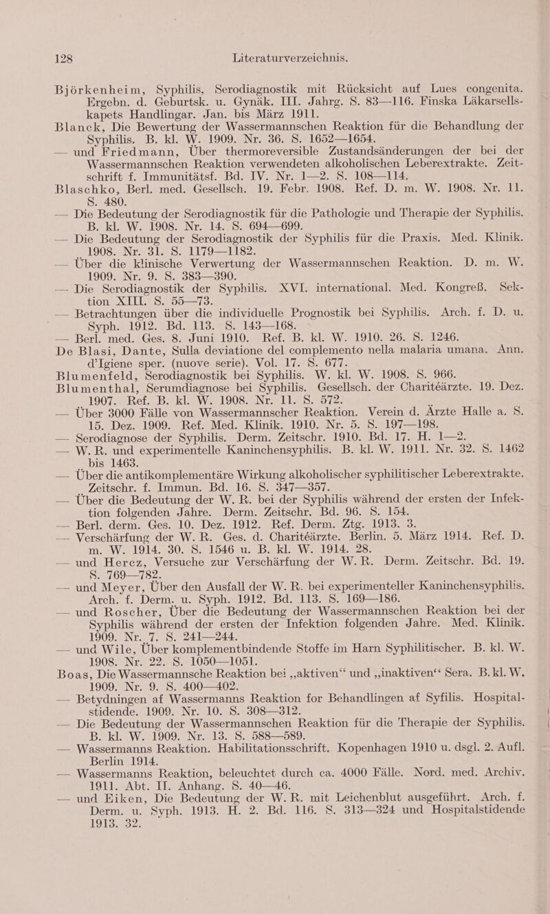 Björkenheim, Syphilis, Serodiagnostik mit Rücksicht auf Lues congenita. Ergebn. d. Geburtsk. u. Gynäk. III. Jahrg. S. 83—116. Finska Läkarsells- kapets Handlingar. Jan. bis März 1911. Blanck, Die Bewertung der Wassermannschen Reaktion für die Behandlung der Syphilis. B. kl. W. 1909. Nr. 36. 8. 1652—1654. — und Friedmann, Über thermoreversible Zustandsänderungen der bei der Wassermannschen Reaktion verwendeten alkoholischen Leberextrakte. Zeit- schrift £f. Immunitätsf. Bd. IV. Nr. 1—2. S. 108—114. Blaschko, Berl. med. Gesellsch. 19. Febr. 1908. Ref. D. m. W. 1908. Nr. 11. S. 480. — Die Bedeutung der Serodiagnostik für die Pathologie und Therapie der Syphilis. B. kl. W. 1908. Nr. 14. 8. 694—699. — Die Bedeutung der Serodiagnostik der Syphilis für die Praxis. Med. Klinik. FIO0SENLES [2 &gt;01179 21182 — Über die klinische Verwertung der Wassermannschen Reaktion. D. m. W. 1909. Nr. 9. S. 383—3%. — Die Serodiagnostik der Syphilis. XVI. international. Med. Kongreß. Sek- tion XILL 8. 5573. — Betrachtungen über die individuelle Prognostik bei Syphilis. Arch. f. D. u. Syph. 1912. Bd. 113. 8. 143—168. — Berl. med. Ges. 8. Juni 1910. Ref. B. kl. W. 1910. 26.. 8. 1246. De Blasi, Dante, Sulla deviatione del complemento nella malaria umana. Ann. d’Igiene sper. (nuove serie). Vol. 17. S. 677. Blumenfeld, Serodiagnostik bei Syphilis. W. kl. W. 1908. S. 966. Blumenthal, Serumdiagnose bei Syphilis. Gesellsch. der Chariteärzte. 19. Dez. 1907 SREISBEKL WE 190820: a5 ;&amp; — Über 3000 Fälle von Wassermannscher Reaktion. Verein d. Arzte Halle a. S. 15. Dez. 1909. Ref. Med. Klinik. 1910. Nr. 5. S. 197—198. — Serodiagnose der Syphilis. Derm. Zeitschr. 1910. Bd. 17. H. 1—2. — W.R. und experimentelle Kaninchensyphilis. B. kl. W. 1911. Nr. 32. S. 1462 bis 1469. — Über die antikomplementäre Wirkung alkoholischer syphilitischer Leberextrakte. ‚, Zeitschr. f. Immun. Bd. 16. S. 347—857. — Über die Bedeutung der W.R. bei der Syphilis während der ersten der Infek- tion folgenden Jahre. Derm. Zeitschr. Bd. 96. S. 154. — Berl. derm. Ges. 10. Dez. 1912. Ref. Derm. Ztg. 1913. 3. — Verschärfung der W.R. Ges. d. Chariteärzte. Berlin. 5. März 1914. Ref. D. m. W. 1914. 30. S. 1546 u. B. kl. W. 1914. 28. — und Hercz, Versuche zur Verschärfung der W.R. Derm. Zeitschr. Bd. 19. S. 769—782. — und Meyer, Über den Ausfall der W. R. bei experimenteller Kaninchensyphilis. Arch. f. Derm, u. Syph.x1912. Bd, 113. 8.7169 186. — und Roscher, Über die Bedeutung der Wassermannschen Reaktion bei der Syphilis während der ersten der Infektion folgenden Jahre. Med. Klinik. 1909. Nr. 7. S. 241— 244. — und Wile, Über komplementbindende Stoffe im Harn Syphilitischer. B. kl. W. 1908. Nr. 22. S. 1050—1051. Boas, Die Wassermannsche Reaktion bei „aktiven“ und „inaktiven‘‘ Sera. B.kl.W. 1909. Nr. 9. S. 400-402. — Betydningen af Wassermanns Reaktion for Behandlingen af Syfilis. Hospital- stidende. 1909. Nr. 10. S. 308—312. — Die Bedeutung der Wassermannschen Reaktion für die Therapie der Syphilis. B. kl. W. 1909. Nr. 13. S. 588—589. — Wassermanns Reaktion. Habilitationsschrift. Kopenhagen 1910 u. dsgl. 2. Aufl. Berlin 1914. — Wassermanns Reaktion, beleuchtet durch ca. 4000 Fälle. Nord. med. Archiv. 1911. Abt. II. Anhang. S. 40-—46. — und Eiken, Die Bedeutung der W.R. mit Leichenblut ausgeführt. Arch. f. Derm. u. Syph. 1913. H. 2. Bd. 116. S. 313—324 und Hospitalstidende 1913. 32.