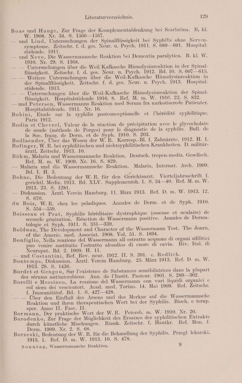 Boas und Hauge, Zur Frage der Komplementablenkung bei Scarlatina. B. Kl. W. 1908. Nr. 34. S. 1566—-1567. — und Lind, Untersuchungen der Spinalflüssigkeit bei Syphilis ohne Nerven- symptome. Zeitschr. f. d. ges. Neur. u. Psych. 1911. 8. 689 —691. Hospital- stidende. 1911. —_ und Neve, Die Wassermannsche Reaktion bei Dementia paralytica. B. kl. W. 1910. Nr. 29. S. 1368. —_ — Untersuchungen über die Weil-Kafkasche Hämolysinreaktion in der Spinal- flüssigkeit. Zeitschr. f. d. ges. Neur. u. Psych. 1912. Bd. 10. 5. 607—615. —_ —_. Weitere Untersuchungen über die Weil-Kafkasche Hämolysinreaktion in der Spinalflüssigkeit. Zeitschr. f. d. ges. Neur. u. Psych. 1913. Hospital- stidende. 1912. — — Untersuchungen über die Weil-Kafkasche Hämolysinreaktion der Spinal- flüssigkeit. Hospitalstidende 1916. 8. Ref. M. m. W. 1916. 23. S. 832. — und Petersen, Wassermanns Reaktion med Serum fra narkoti serede Patienter. Hospitalstidende. 1911. Nr. 16. Bobini, Etude sur la syphilis postconceptionelle et I’heredite syphilitique. Paris 1912. Bodin et Chevrel, Valeur de la reaction de precipitation avec le glycocholate de soude (methode de Porges) pour le diagnostic de la syphilis. Bull. de la Soc. frange. de Derm. et de Syph. 1910. S. 203. Bodlaender, Über das Wesen der W.R. Korresp.-Bl. f. Zahnärzte. 1912. E21, Bofinger, W.R. bei syphilitischen und nichtsyphilitischen Krankheiten. D. militär- ärztl. Zeitschr. 1913. 10. Böhm, Malaria und Wassermannsche Reaktion. Deutsch. tropen-mediz. Geselisch. Ref. M. m. W. 1909. Nr. 16. S. 829. — Malaria und die Wassermannsche Reaktion. Malaria, Internat. Arch. 1909. Pq:.1. JH... Bohne, Die Bedeutung der W.R. für den Gerichtsarzt. Vierteljahrsschrift 1. gerichtl. Mediz. 1913. Bd. XLV. Supplementsh. 1. S. 34—40. Ref. M. m. W. 1913.23. 8. 1281. — ng Ärztl. Verein Hamburg. 11. März 1913. Ref. D. m. W. 1913. 12. . 670. du Bois, W.R. chez les peladiques. Annales de Derm. et de Syph. 1910. S. 554—-559. Boisseau et Prat, Syphilis hereditaire dystrophique (osseuse et oculaire) de seconde genäration. Reaction de Wassermann positive. Annales de Derma- tologie et Syph. 1911. S. 331—339. Bolduan, The Development and Character of the Wassermann Test. The Journ. of the Americ. med. Associat. 1908. Vol. 51. S. 1894. Bonfiglio, Nella reazione del Wassermann all estratto acquozo di organi sifilitici puo venire sostituito l’estratto alcoolico di cuore di cavia. Riv. Ital. di Neuropat. Bd. 2. 1909. H. 11. — und Costantini, Ref. Rev. neur. 1912. II. S. 391. c. Redlich. Bontemps, Diskussion. Ärztl. Verein Hamburg. 25. März 1913 Ref. D! m. W. 1913. 29. S. 1436. Bordet et Gengou, Sur l’existence de Substances sensibilatrices dans la plupart des serums antimierobiens. Ann. de I’Instit. Pasteur. 1901. 8. 289—302. Borelli e Messineo, La reazione del Wassermann con vari liquidi organici e col siero dei vescicatori. Acad. med. Torino. 14. Mai 1909. Ref. Zeitschr. f. Immunitätsf. Bd. 1. S. 427—428. — _—_ Über den Einfluß des Arsens und des Merkur auf die Wassermannsche Reaktion und ihren therapeutischen Wert bei der Syphilis. Bioch. e terap. sper. Anno II. Fasc. II. Bormann, Der praktische Wert der W.R. Petersb. m. W. 1910. Nr. 20. Borodenko, Zur Frage der Möglichkeit des Ersatzes der syphilitischen Extrakte durch künstliche Mischungen. Russk. Zeitschr. f. Hautkr. Ref. Mon. f. Derm. 1909. Nr. 2. 8. 68. Borzeski, Bedeutung der W.R. für die Behandlung der Syphilis. Przegl. lekarski. 1913.10. Rei. D. m. W. 1913.10. 8, 418. Sonntag, Wassermannsche Reaktion. 9