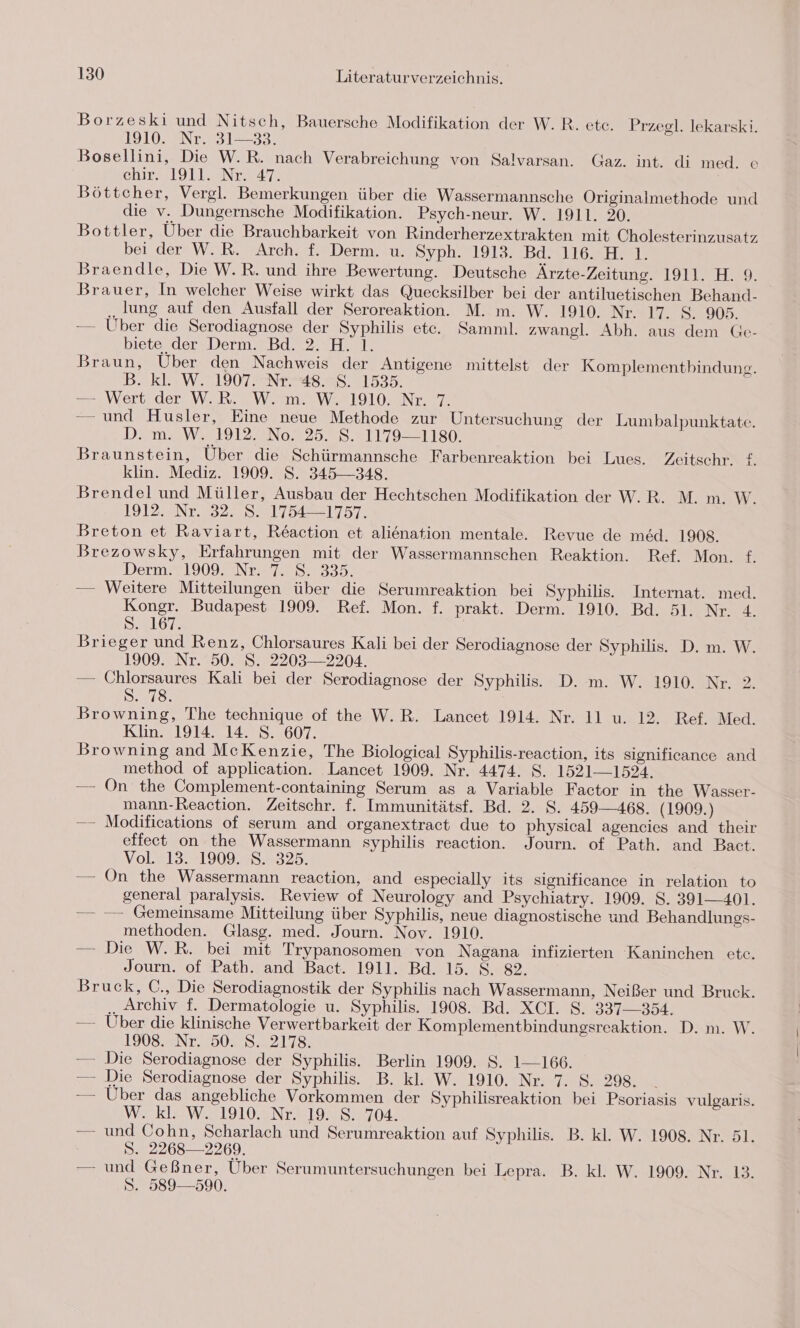 Borzeski und Nitsch, Bauersche Modifikation der W.R. ete. Przegl. lekarski. 1910. Nr. 31—33. j Bosellini, Die W.R. nach Verabreichung von Salvarsan. Gaz. int. di med. e chir- 19112. Nr. 47 Böttcher, Vergl. Bemerkungen über die Wassermannsche Originalmethode und die v. Dungernsche Modifikation. Psych-neur. W. 1911. 20. Bottler, Über die Brauchbarkeit von Rinderherzextrakten mit Cholesterinzusatz bei der W.R. Arch. f. Derm. u. Syph. 1913. Bd. 116. H. 1. Braendle, Die W.R. und ihre Bewertung. Deutsche Ärzte-Zeitung. 1911. H. 9. Brauer, In welcher Weise wirkt das Quecksilber bei der antiluetischen Behand- „jung auf den Ausfall der Seroreaktion. M. m. W. 1910. Nr. 17. S. 905. — Über die Serodiagnose der Syphilis etc. Samml. zwangl. Abh. aus dem Ge- bieterder\Derm.=Bd. 2.°H. 1. Braun, Über den Nachweis der Antigene mittelst der Komplementbindung. B. kl WE IIOTENTHS ES, 11535. —Wertsder Wk, E VW me WEE19]02.NeIT. — und Husler, Eine neue Methode zur Untersuchung der Lumbalpunktate. D. m. W. 1912. No. 25. S. 1179—1180. Braunstein, Über die Schürmannsche Farbenreaktion bei Lues. Zeitschr. £. klin. Mediz. 1909. S. 345-348. Brendel und Müller, Ausbau der Hechtschen Modifikation der W.R. M. m. W. 1912. Nr. 32. S. 1754—1757. Breton et Raviart, Reaction et alienation mentale. Revue de med. 1908. Brezowsky, Frfahrungen mit der Wassermannschen Reaktion. Ref. Mon. f. Den 190 )2NEe 702535. — Weitere Mitteilungen über die Serumreaktion bei Syphilis. Internat. med. Kongr. Budapest 1909. Ref. Mon. f. prakt. Derm. 1910. Bd. 51. Nr. 4. S.2107. Brieger und Renz, Chlorsaures Kali bei der Serodiagnose der Syphilis. D. m. W. 1909. Nr. 50. S. 2203— 2204. — Chlorsaures Kali bei der Serodiagnose der Syphilis. D. m. W. 1910. Nr. 2. SR Lie, Browning, The technique of the W.R. Lancet 1914. Nr. 11 u. 12. Ref. Med. Klin. 1914. 14. S. 607. Browning and McKenzie, The Biological Syphilis-reaction, its significance and method of application. Lancet 1909. Nr. 4474. S. 1521-1524. — On the Complement-containing Serum as a Variable Factor in the Wasser- mann-Reaction. Zeitschr. f. Immunitätsf. Bd. 2. S. 459-468. (1909.) — Modifications of serum and organextract due to physical agencies and their effect on the Wassermann syphilis reaction. Journ. of Path. and Bact. Y01713..1909952325. — On the Wassermann reaction, and especially its significance in relation to general paralysis. Review of Neurology and Psychiatry. 1909. S. 391-401. — —- Gemeinsame Mitteilung über Syphilis, neue diagnostische und Behandlungs- methoden. Glasg. med. Journ. Nov. 1910. — Die W.R. bei mit Trypanosomen von Nagana infizierten Kaninchen etc. Journ. of Path. and Bact. 1911. Bd. 15. S. 82. Bruck, C., Die Serodiagnostik der Syphilis nach Wassermann, Neißer und Bruck. .. Archiv f. Dermatologie u. Syphilis. 1908. Bd. XCI. S. 337-354. —— Über die klinische Verwertbarkeit der Komplementbindungsreaktion. D. m. W. 1908. Nr. 50. S. 2178. — Die Serodiagnose der Syphilis. Berlin 1909. S. 1-—-166. — Die Serodiagnose der Syphilis. B. kl. W. 1910. Nr. 7. S. 298. — Uber das angebliche Vorkommen der Syphilisreaktion bei Psoriasis vulgaris. W. kl. W. 1910. Nr. 19. 8. 704. — und Cohn, Scharlach und Serumreaktion auf Syphilis. B. kl. W. 1908. Nr. 51. 8. 2268—2269. — und Geßner, Über Serumuntersuchungen bei Lepra. B. kl. W. 1909. Nr. 13. S. 589—590.