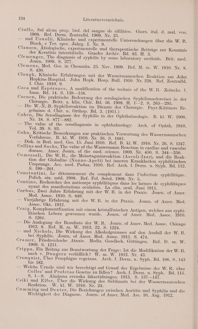 Ciuffo, Sul alcun prop. biol. del sangue de sifilitico. Giorn. ital. d. mal. ven. 1908. Ref. Derm. Zentralbl. 1909. Nr. 25. — und Usuolli, Klinische und experimentelle Untersuchungen über die W. R. Bioch. e Ter. sper. Jahrg. I. Nr. 9. Clausen, Ätiologische, experimentelle und therapeutische Beiträge zur Kenntnis der Keratitis interstitialis. Graefes Archiv. Bd. 82. H. 3. Clemenger, The diagnosis of syphilis by some laboratory methods. Brit. med. Journ. 1909. S. 377. Clemens, Med. Ges. in Chemnitz. 25. Nov. 1909. Ref. M. m. W. 1910. Nr. 8. S. 430. i Clough, Klinische Erfahrungen mit der Wassermannschen Reaktion am John Hopkins-Hospital. John Hopk. Hosp. Bull. 1910. Nr. 228. Ref. Zentralbl. f. Chir. 1910. 9. | Coca und Esperance, A modification of the technic of the W.R. Zeitschr. f. Imm. Bd. 14. S. 139—158. Coenen, Die praktische Bedeutung des serologischen Syphilisnachweises in der Chirurgie. Beitr. z. klin. Chir. Bd. 56. 1908. H. 1-2. S. 265295. — Die W.-N.-B.-Syphilisreaktion im Dienste der Chirurgie. Payr-Küttners Er- gebnisse d. Chir. u. Orthop. Bd. 3. (1911.) Cohen, Die Serodiagnose der Syphilis in der Ophthalmologie. B. kl. W. 1908, Nr218.050877. 389 — The value of the serodiagnosis in ophthalmology. Arch. of Ophth. 1910. Vol. 39. S. 93. Cohn, Kritische Bemerkungen zur praktischen Verwertung des Wassermannschen Verfahrens. B. kl. W. 1910. Nr. 36. S. 1681. — Disk. in Berl. med. Ges. 15. Juni 1910. Ref. B. kl. W. 1910. Nr. 26. S. 1247. Collins and Sachs, The value of the Wassermann Reaction in cardiac and vascular disease. Amer. Journ. of the med. science. 1909. Nr. 450. 8. 344— 350. Comessali, Die W.R., die Meiostagminreaktion (Ascoli-Izar), und die Reak- tion der Globuline (Nonne-Apelt) bei inneren Krankheiten syphilitischen Ursprungs. Acc. med. Padua. 1910. Ref. Arch. f. Derm. u. Syph. Bd. 112. S. 199— 201. Constantini, Le detournement du complement dans l’infection syphilitique. Polich. sez. med. 1908. Ref. Fol. Serol. 1908. Nr. 5. Contino, Recherches des anticorps syphilitiques dans les larmes de syphilitiques ayant des manifestations oculaires. La clin. ocul. Juni 1911. Corbus, Zwei Jahre Erfahrung mit der W.R. in der Praxis. Journ. of Amer. Med. Assoc. 1910. S. 849. — Vierjährige Erfahrung mit der W.R. in der Praxis. Journ. of Amer. Med. Assoc. Okt. 1912. Craig, Komplementfixation mit einem kristallinischen Antigen, welches aus syphi- litischen Lebern gewonnen wurde. Journ. of Amer. Med. Assoc. 1910. S. 1264. — Die Auslegung der Resultate der W.R. Journ. of Amer. Med. Assoe. Chicago 1313.98 2 Rei M 4m, W2191342245771222 — und Nichols, Die Wirkung des Alkoholgenusses auf den Ausfall der W.R. bei Syphilis. Journ. of Amer. Med. Assoc. 1911. $. 474. Cramer, Friedreichsche Ataxie. Mediz. Gesellsch. Göttingen. Ref. D. m. W. 1909. S. 1211. Crippa, Ein Beitrag zur Beantwortung der Frage: Ist die Modifikation der W.R. nach v. Dungern verläßlich? W. m. W. 1912. Nr. 43. Cronquist, Über Pemphigus vegetans. Arch. f. Derm. u. Syph. Bd. 106. S. 143 bis 182. — Welche Urteile sind wir berechtigt auf Grund der Ergebnisse der W.R. über Colles’ und Profetas Gesetze zu fällen? Arch. f. Derm. u. Syph. Bd. 115. S. 1—9. Almänna svenska läkartidningen. 1913. S. 137—147. Csiki und Elfer, Über die Wirkung des Sublimats bei der Wassermannschen Reaktion. W. kl. W. 1910. Nr. 24. Cumming und Dexter, Die Beziehungen zwischen Aortitis und Syphilis und die Wichtigkeit der Diagnose. Journ. of Amer. Med. Ass. 10. Aug. 1912.