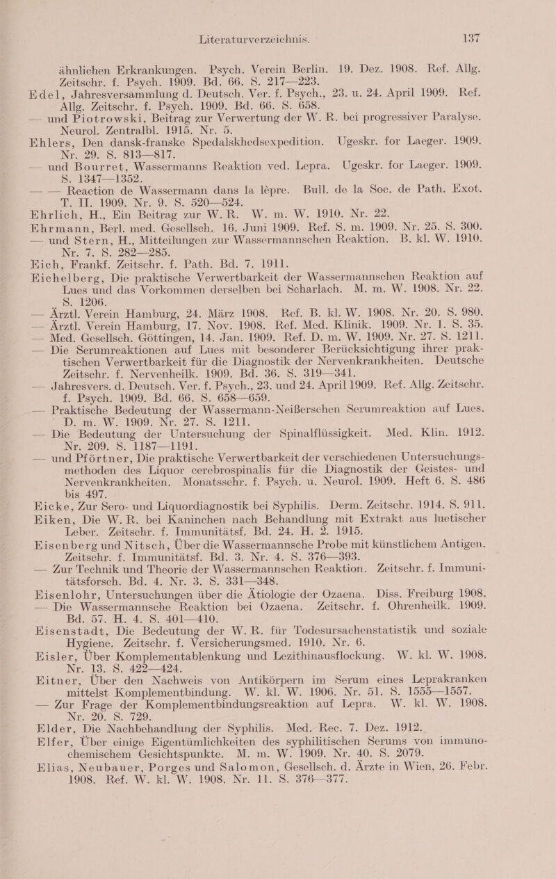 ähnlichen Erkrankungen. Psych. Verein Berlin. 19. Dez. 1908. Ref. Allg. Zeitschr. f. Psych. 1909. Bd. 66. S. 217—223. Edel, Jahresversammlung d. Deutsch. Ver. f. Psych., 23. u. 24. April 1909. Ref. Allg. Zeitschr. f. Psych. 1909. Bd. 66. 8. 658. — und Piotrowski, Beitrag zur Verwertung der W.R. bei progressiver Paralyse. Neurol. Zentralbl. 1915. Nr. 5. Ehlers, Den dansk-franske Spedalskhedsexpedition. Ugeskr. for Laeger. 1909. Nr. 2928. 815811. — und Bourret, Wassermanns Reaktion ved. Lepra. Ugeskr. for Laeger. 1909. S. 1347—1352. — — Reaction de Wassermann dans la lepre. Bull. de la Soc. de Path. Exot. 7, 1° 19097 Ne&gt; 9. 8.520528, Ehrlich, H., Ein Beitrag zur W.R. W. m. W. 1910. Nr. 22. Ehrmann, Berl. med. Gesellsch. 16. Juni 1909. Ref. S. m. 1909. Nr. 25. S. 300. — und Stern, H., Mitteilungen zur Wassermannschen Reaktion. B. kl. W. 1910. Nr. 7. 8. 282—285. Eich, Frankf. Zeitschr. f. Path. Bd. 7. 1911. Eichelberg, Die praktische Verwertbarkeit der Wassermannschen Reaktion auf Lues und das Vorkommen derselben bei Scharlach. M. m. W. 1908. Nr. 22. S. 1206. — Ärztl. Verein Hamburg, 24. März 1908. Ref. B. kl. W. 1908. Nr. 20. S. 980. — Ärztl. Verein Hamburg, 17. Nov. 1908. Ref. Med. Klinik. 1909. Nr. 1. 8. 35. — Med. Gesellsch. Göttingen, 14. Jan. 1909. Ref. D. m. W. 1909. Nr. 27. 5. 1211. — Die Serumreaktionen auf Lues mit besonderer Berücksichtigung ihrer prak- tischen Verwertbarkeit für die Diagnostik der Nervenkrankheiten. Deutsche Zeitschr. f. Nervenheilk. 1909. Bd. 36. 5. 319341. — Jahresvers. d. Deutsch. Ver. f. Psych., 23. und 24. April 1909. Ref. Allg. Zeitschr. f. Psych. 1909. Bd. 66. S. 658—659. — Praktische Bedeutung der Wassermann-Neißerschen Serumreaktion auf Lues. 22m. W 1909. Ne. 27:78. 1211. — Die Bedeutung der Untersuchung der Spinalflüssigkeit. Med. Klin. 1912. Nr..209. 52.1187 1191. — und Pförtner, Die praktische Verwertbarkeit der verschiedenen Untersuchungs- methoden des Liquor cerebrospinalis für die Diagnostik der Geistes- und Nervenkrankheiten. Monatsschr. f. Psych. u. Neurol. 1909. Heft 6. S. 486 bis 497. Eicke, Zur Sero- und Liquordiagnostik bei Syphilis. Derm. Zeitschr. 1914. S. 911. Eiken, Die W.R. bei Kaninchen nach Behandlung mit Extrakt aus luetischer Leber. Zeitschr. f. Immunitätsf. Bd. 24. H. 2. 1915. Eisenberg und Nitsch, Über die Wassermannsche Probe mit künstlichem Antigen. Zeitschr. f. Immunitätsf. Bd. 3. Nr. 4. S. 376—393. — Zur Technik und Theorie der Wassermannschen Reaktion. Zeitschr. f. Immuni- tätsforsch. Bd. 4. Nr. 3. S. 351—348. Eisenlohr, Untersuchungen über die Ätiologie der Ozaena. Diss. Freiburg 1908. — Die Wassermannsche Reaktion bei Ozaena. Zeitschr. f. Ohrenheilk. 1909. Bd. 57. H. 4. S. 401—410. Eisenstadt, Die Bedeutung der W.R. für Todesursachenstatistik und soziale Hygiene. Zeitschr. f. Versicherungsmed. 1910. Nr. 6. Eisler, Über Komplementablenkung und Lezithinausflockung. W. kl. W. 1908. Nr. 13. S. 422424. Eitner, Über den Nachweis von Antikörpern im Serum eines Leprakranken mittelst Komplementbindung. W. kl. W. 1906. Nr. 51. 8. 1555—1557. — Zur Frage der Komplementbindungsreaktion auf Lepra. W. kl. W. 1908. Nr. 20. 8 229. Elder, Die Nachbehandlung der Syphilis. Med. Rec. 7. Dez. 1912. Elfer, Über einige Eigentümlichkeiten des syphilitischen Serums von immuno- chemischem Gesichtspunkte. M. m. W. 1909. Nr. 40. S. 2079. Elias, Neubauer, Porges und Salomon, Gesellsch. d. Ärzte in Wien, 26. Febr. 19082 Bei: W. kl. W. 1908 Nr. 11.8. 376-317.