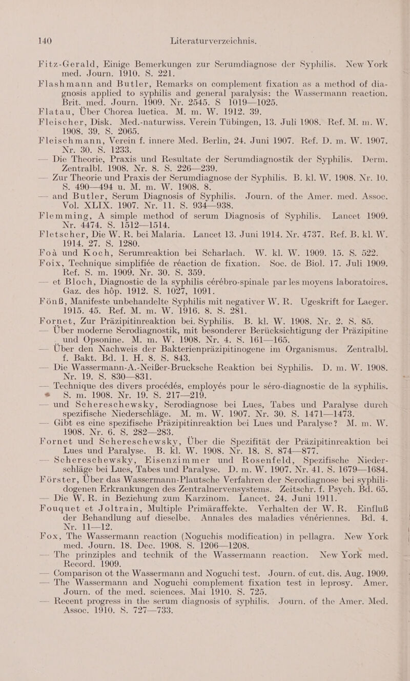 Fitz-Gerald, Einige Bemerkungen zur Serumdiagnose der Syphilis. New York med. Journ. 1910. S. 221. Flashmann and Butler, Remarks on complement fixation as a method of dia- gnosis applied to syphilis and general paralysis: the Wassermann reaction. Brit. med. Journ. 1909. Nr. 2545. S 1019—1025. Flatau, Über Chorea luetica. M. m. W. 1912. 39. Fleischer, Disk. Med.-naturwiss. Verein Tübingen, 13. Juli 1908. Ref. M. m. W. 1908. 39. S. 2065. Fleischmann, Verein f. innere Med. Berlin, 24. Juni 1907. Ref. D. m. W. 1907. Nr. 30. S. 1233. — Die Theorie, Praxis und Resultate der Serumdiagnostik der Syphilis. Derm. Zentralbl. 1908. Nr. 8. S. 226—239. — Zur Theorie und Praxis der Serumdiagnose der Syphilis. B. kl. W. 1908. Nr. 10. S. 490—494 u. M. m. W. 1908. 8. — and Butler, Serum Diagnosis of Syphilis. Journ. of the Amer. med. Assoc. Vol. XLIX. 1907. Nr. 11. S. 984—938. Flemming, A simple method of serum Diagnosis of Syphilis. Lancet 1909. Nr. 4474. S. 1512—1514. Fletscher, Die W.R. bei Malaria. Lancet 13. Juni 1914. Nr. 4737. Ref. B. kl. W. 1914. 27. S. 1280. Foäa und Koch, Serumreaktion bei Scharlach. W. kl. W. 1909. 15. S. 522. Foix, Technique simplifiee de reaction de fixation. Soc. de Biol. 17. Juli 1909. Ref. 5. m. 1909 ZNr.307 55399. — et Bloch, Diagnostic de la syphilis cer&amp;bro-spinale par les moyens laboratoires. Gaz. des höp. 1912. S. 1027, 1091. Fönß, Manifeste unbehandelte Syphilis mit negativer W.R. Ugeskrift for Laeger. 1915. 45. Ref. M. m. W. 1916. 8. S. 281. Fornet, Zur Präzipitinreaktion bei. Syphilis. B. kl. W. 1908. Nr. 2. S. 85. — Uber moderne Serodiagnostik, mit besonderer Berücksichtigung der Präzipitine .. und Opsonine. M. m. W. 1908. Nr. 4. S. 161—165. — Uber den Nachweis der Bakterienpräzipitinogene im Organismus. Zentralbl. f. Bakt. Bd. 1. H. 8. 8. 343. — Die Wassermann-A.-Neißer-Brucksche Reaktion bei Syphilis. D. m. W. 1908. Nr. 19. S. 830—831. — Technique des divers procedes, employes pour le sero-diagnostic de la syphilis. * S. m. 1908. Nr. 19. S. 217—219. — und Schereschewsky, Serodiagnose bei Lues, Tabes und Paralyse durch spezifische Niederschläge. M. m. W. 1907. Nr. 30. S. 1471—1473. — Gibt es eine spezifische Präzipitinreaktion bei Lues und Paralyse? M. m. W. 1908. Nr. 6. S. 2832 —283. Fornet und Schereschewsky, Über die Spezifität der Präzipitinreaktion bei Lues und Paralyse. B. kl. W. 1908. Nr. 18. S. 874—877. — Schereschewsky, Eisenzimmer und Rosenfeld, Spezifische Nieder- schläge bei Lues, Tabes und Paralyse. D. m. W. 1907. Nr. 41. S. 1679—1684. Förster, Über das Wassermann-Plautsche Verfahren der Serodiagnose bei syphili- dogenen Erkrankungen des Zentralnervensystems. Zeitschr. f. Psych. Bd. 65. — Die W.R. in Beziehung zum Karzinom. Lancet. 24. Juni 1911. Fouquet et Joltrain, Multiple Primäraffekte. Verhalten der W.R. Einfluß der Behandlung auf dieselbe. Annales des maladies veneriennes. Bd. 4. Nr. 11—12., Fox, The Wassermann reaction (Noguchis modification) in pellagra. New York med. Journ. 18. Dec. 1908. S. 1206—1208. — The prinziples and technik of the Wassermann reaction. New York med. Record. 1909. — Comparison ot the Wassermann and Noguchi test. Journ. of cut. dis. Aug. 1909. — The Wassermann and Noguchi complement fixation test in leprosy. Amer. Journ. of the med. sciences. Mai 1910. S. 725. — Recent progress in the serum diagnosis of syphilis. Journ. of the Amer. Med. Assoc. 1910. 8. 727—133.