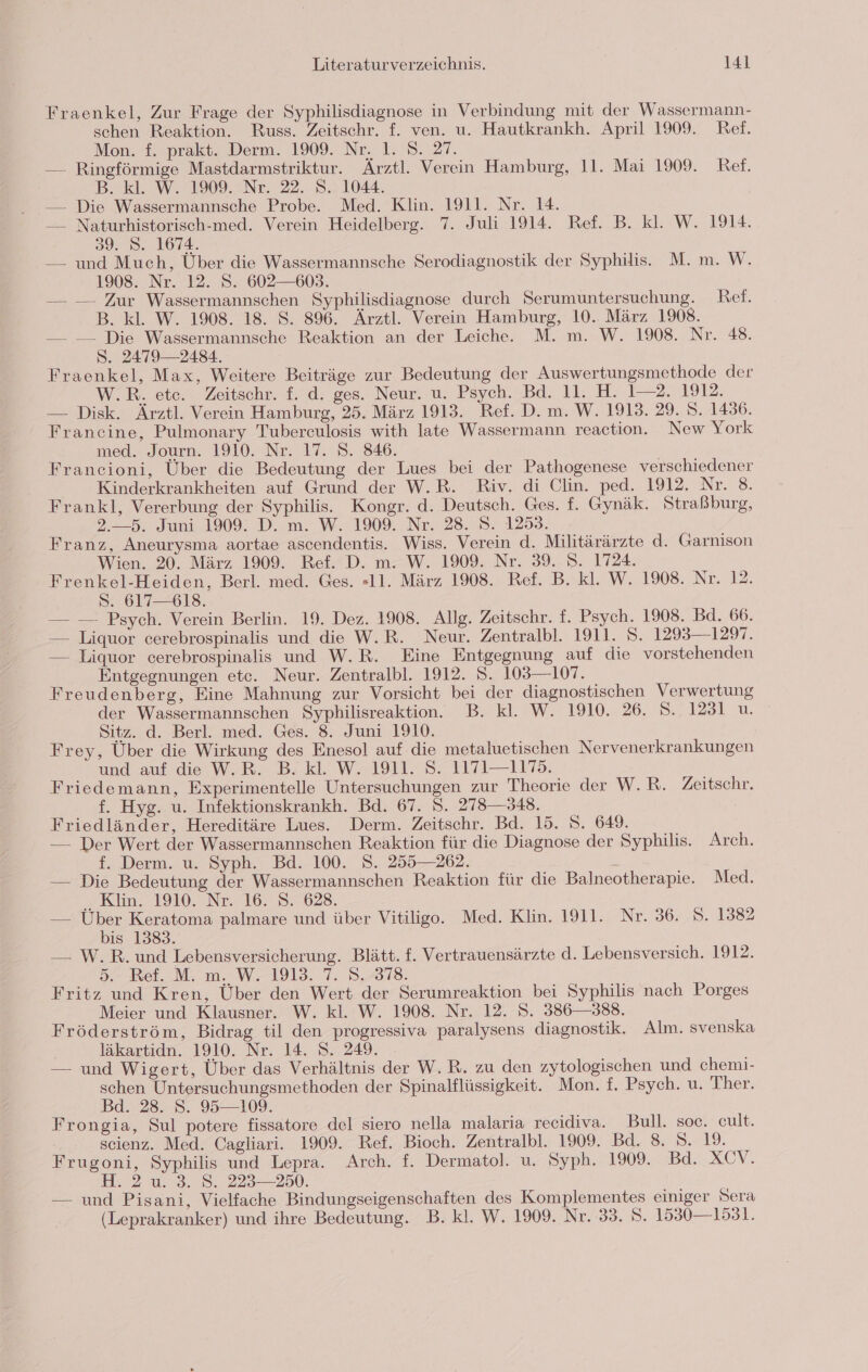 Fraenkel, Zur Frage der Syphilisdiagnose in Verbindung mit der Wassermann- schen Reaktion. Russ. Zeitschr. f. ven. u. Hautkrankh. April 1909. Ref. Mon. f. prakt. Derm. 1909. Nr: 1: 8. 27. — Ringförmige Mastdarmstriktur. Ärztl. Verein Hamburg, 11. Mai 1909. Ref. B. kl. W. 1909. Nr. 22. S. 1044. | — Die Wassermannsche Probe. Med. Klin. 1911. Nr. 14. — Naturhistorisch-med. Verein Heidelberg. 7. Juli 1914. Ref. B. kl. W. 1914. 39. 8. 1674. — und Much, Über die Wassermannsche Serodiagnostik der Syphilis. M. m. W. 1908. Nr. 12. S. 602—603. — — Zur Wassermannschen Syphilisdiagnose durch Serumuntersuchung. Ref. B. kl. W. 1908. 18. S. 896. Ärztl. Verein Hamburg, 10.. März 1908. — — Die Wassermannsche Reaktion an der Leiche. M. m. W. 1908. Nr. 48. S. 2479 — 2484. Fraenkel, Max, Weitere Beiträge zur Bedeutung der Auswertungsmethode der W.R. ete. Zeitschr. f. d. ges. Neur. u. Psych. Bd. 11. H. 1—2. 1912. — Disk. Ärztl. Verein Hamburg, 25. März 1913. Ref. D. m. W. 1913. 29. S. 1436. Francine, Pulmonary Tubereulosis with late Wassermann reaction. New York med. Journ. 1910. Nr. 17. 8. 846. Francioni, Über die Bedeutung der Lues bei der Pathogenese verschiedener Kinderkrankheiten auf Grund der W.R. Riv. di Clin. ped. 1912. Nr. 8. Frankl, Vererbung der Syphilis. Kongr. d. Deutsch. Ges. f. Gynäk. Straßburg, 2.—5. Juni 1909. D. m. W. 1909. Nr. 28. 5. 1253. Franz, Aneurysma aortae ascendentis. Wiss. Verein d. Militärärzte d. Garnison Wien. 20. März 1909. Ref. D. m. W. 1909. Nr. 39. 5. 1724. Frenkel-Heiden, Berl. med. Ges. «11. März 1908. Ref. B. kl. W. 1908. Nr. 12. S. 617—618. — — Psych. Verein Berlin. 19. Dez. 1908. Allg. Zeitschr. f. Psych. 1908. Bd. 66. — Liquor cerebrospinalis und die W.R. Neur. Zentralbl. 1911. 5. 1293—1297. — Liquor cerebrospinalis und W.R. Eine Entgegnung auf die vorstehenden Entgegnungen etc. Neur. Zentralbl. 1912. S. 103—107. Freudenberg, Eine Mahnung zur Vorsicht bei der diagnostischen Verwertung der Wassermannschen Syphilisreaktion. B. kl. W. 1910. 26. S. 1231 u. Sitz. d. Berl. med. Ges. 8. Juni 1910. Frey, Über die Wirkung des Enesol auf die metaluetischen Nervenerkrankungen und auf die W,B.. Bl. W.,19]1.87 1171-1173. Friedemann, Experimentelle Untersuchungen zur Theorie der W.R. Zeitschr. f. Hyg. u. Infektionskrankh. Bd. 67. 8. 278—348. Friedländer, Hereditäre Lues. Derm. Zeitschr. Bd. 15. S. 649. — Der Wert der Wassermannschen Reaktion für die Diagnose der Syphilis. Arch. f. Derm. u. Syph. Bd. 100. 8. 255—262. — Die Bedeutung der Wassermannschen Reaktion für die Balneotherapie. Med. = Kim. 1910. Nr. 16. 37628. — Über Keratoma palmare und über Vitiligo. Med. Klin. 1911. Nr. 36. 8. 1382 bis 1383. — W.R. und Lebensversicherung. Blätt. f. Vertrauensärzte d. Lebensversich. 1912. 5. Ref. M. m. W. 1913. 7. 8.378. Fritz und Kren, Über den Wert der Serumreaktion bei Syphilis nach Porges Meier und Klausner. W. kl. W. 1908. Nr. 12. 5. 386—388. Fröderström, Bidrag til den progressiva paralysens diagnostik. Alm. svenska läkartidn. 1910. Nr. 14. S. 249. — und Wigert, Über das Verhältnis der W.R. zu den zytologischen und chemi- schen Untersuchungsmethoden der Spinalflüssigkeit. Mon. f. Psych. u. Ther. Bd. 28. S. 95—109. Frongia, Sul potere fissatore del siero nella malaria recidiva. Bull. soe. cult. scienz. Med. Cagliari. 1909. Ref. Bioch. Zentralbl. 1909. Bd. 8. 8. 19. Frugoni, Syphilis und Lepra. Arch. f. Dermatol. u. Syph. 1909. Bd. XCV. Im 828. 223,280. — und Pisani, Vielfache Bindungseigenschaften des Komplementes einiger Sera (Leprakranker) und ihre Bedeutung. B. kl. W. 1909. Nr. 33. 8. 1530— 1531.