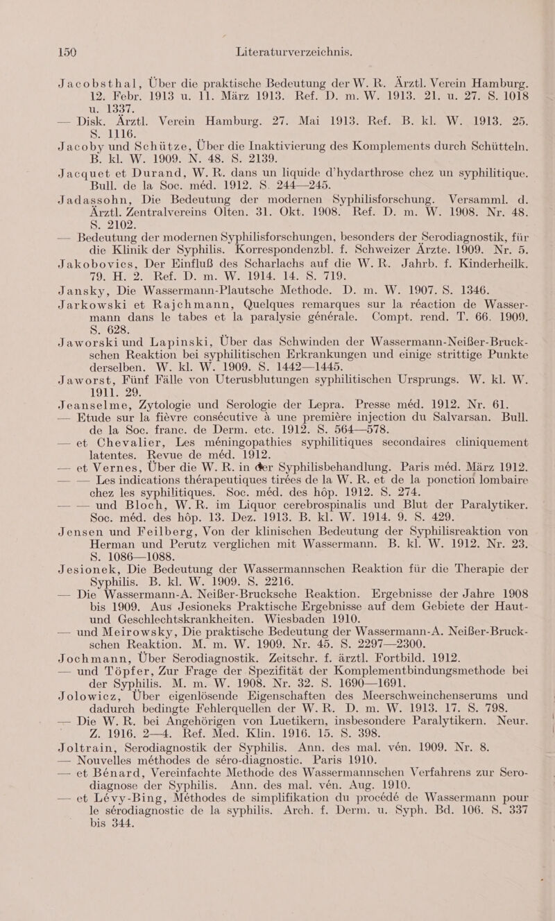 Jacobsthal, Über die praktische Bedeutung der W.R. Ärztl. Verein Hamburg. 1%,’Febr. 1913 u.»11. März 1913. Ref. D, m.2W 1913.27 2147727987108 u. 1397. — Disk. Ärztl. Verein Hamburg. 27. Mai 1913. Ref. B. kl. W. 1913. 25. 81116: Jacoby und Schütze, Über die Inaktivierung des Komplements durch Schütteln. B. kl. W. 1909. N. 48. S. 2159. Jacquet et Durand, W.R. dans un liquide d’hydarthrose chez un syphilitique. Bull. de la Soc. med. 1912. S. 244—245. Jadassohn, Die Bedeutung der modernen SE une Versamml. d. Ärztl. Zentralvereins Olten. 31. Okt. 1908. Ref. D. m. W. 1908. Nr. 48. S. 2102. — Bedeutung der modernen Syphilisforschungen, besonders der Serodiagnostik, für die Klinik der Syphilis. Korrespondenzbl. f. Schweizer Ärzte. 1909. Nr. 5. Jakobovics, Der Einfluß des Scharlachs auf die W.R. Jahrk. f. Kinderheilk. 79. H!’2. Ref. D. m. W. 1914. 14. 8, 71% Jansky, Die Wassermann-Plautsche Methode. D. m. W. 1907. S. 1346. Jarkowski et Rajehmann, Quelques remarques sur la reaction de Wasser- mann dans le tabes et la paralysie generale. Compt. rend. T. 66. 1909. S. 628. Jaworskiund Lapinski, Über das Schwinden der Wassermann-Neißer-Bruck- schen Reaktion bei syphilitischen Erkrankungen und einige strittige Punkte derselben. W. kl. W. 1909. S. 1442—1445. Jaworst, Fünf Fälle von Uterusblutungen syphilitischen Ursprungs. W. kl. W. 1911.29. Jeanselme, Zytologie und Serologie der Lepra. Presse med. 1912. Nr. 61. Etude sur la fievre consecutive a une premiere injection du Salvarsan. Bull. de la Soc. france. de Derm. etc. 1912. S. 564—578. — et Chevalier, Les me£ningopathies syphilitiques secondaires cliniquement latentes. Revue de med. 1912. — et Vernes, Über die W.R. in der Syphilisbehandlung. Paris med. März 1912. — — Les indications therapeutiques tirees de la W.R. et de la ponction lombaire chez les syphilitiques. Soc. med. des höp. 1912. 8. 274. — — und Bloch, W.R. im Liquor cerebrospinalis und Blut der at Soc. med. des höp. 13. Dez. 1913. B. kl. W. 1914. 9. S. 429. Jensen und Feilberg, Von der klinischen Bedeutung der Syphilisreaktion von Herman und Perutz verglichen mit Wassermann. B. kl. W. 1912. Nr. 23. S. 1086—1088. Jesionek, Die Bedeutung der Wassermannschen Reaktion für die Therapie der Syphilis. B- kl. W.1909,78. 2216. — Die Wassermann-A. Neißer-Brucksche Reaktion. Ergebnisse der Jahre 1908 bis 1909. Aus Jesioneks Praktische Ergebnisse auf dem Gebiete der Haut- und Geschlechtskrankheiten. Wiesbaden 1910. — und Meirowsky, Die praktische Bedeutung der Wassermann-A. Neißer-Bruck- schen Reaktion. M. m. W. 1909. Nr. 45. S. 2297—2300. Jochmann, Über Serodiagnostik. Zeitschr. f. ärztl. Fortbild. 1912. — und Töpfer, Zur Frage der. Spezifität der Komplementbindungsmethode bei der Syphilis. M. mW. 1908. Nr. 32. 3..1690—1691. Jolowicz, Über eigenlösende Eigenschaften des Meerschweinchenserums und dadurch bedingte Fehlerquellen der W.R. D. m. W. 1913. 17. 8. 798. — Die W.R. bei Angehörigen von Luetikern, insbesondere Paralytikern. Neur. Z. 1916. 2—4. Ref. Med. Klin. 1916. 15. S. 398. Joltrain, Serodiagnostik der Syphilis. Ann. des mal. ven. 1909. Nr. 8 — Nouvelles me&amp;thodes de sero-diagnostic. Paris 1910. — et Benard, Vereinfachte Methode des Wassermannschen Verfahrens zur Sero- diagnose der Syphilis. Ann. des mal. ven. Aug. 1910. — et Levy-Bing, Methodes de simplifikation du procede de Wassermann pour le serodiagnostic de la syphilis. Arch. f. Derm. u. Syph. Bd. 106. S. 337 bis 344.