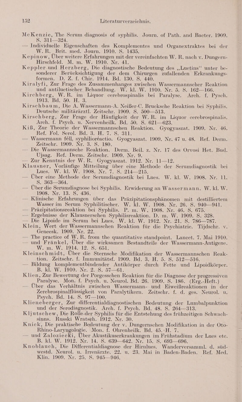 MeKenzie, The Serum diagnosis of syphilis. Journ. of Path. and Bacter. 1909. S. 311—324. — Individuelle Eigenschaften des Komplementes und ÖOrganextraktes bei der W.R. Brit. med. Journ. 1910. S. 1435. Kepinow, Über weitere Erfahrungen mit der vereinfachten W. R. nach v. Dungern- Hirschfeld. M. m. W. 1910. Nr. 41. Keppler und Herzberg, Die diagnostische Bedeutung des „Luetins‘‘ unter be- sonderer Berücksichtigung der dem Chirurgen zufallenden Erkrankungs- formen. D. Z. f. Chir. 1914. Bd. 130. S. 440. Kiralyfi, Zur Frage des Zusammenhanges zwischen Wassermannscher Reaktion und antiluetischer Behandlung. W. kl. W. 1910. Nr. 5. S. 162—166. Kirchberg, W.R. im Liquor cerebrospinalis bei Paralyse. Arch. f. Pysch. 1913. Bd. 50. H. 3. Kirschbaum, Die A. Wassermann-A. Neißer-C. Brucksche Reaktion bei Syphilis. Deutsche militärärztl. Zeitschr. 1909. S. 500-513. Kirschberg, Zur Frage der Häufigkeit der W.R. im Liquor cerebrospinalis. Arch. f. Psych. u. Nervenheilk. Bd. 50. S. 621-623. Kiß, Zur Theorie der Wassermannschen Reaktion. Gyogyaszat. 1909. Nr. 46. BRetsHolr sero®BIS3SHF reset — Wassermann fell, syphilioractio. Gyogyaszat. 1909. Nr. 47 u. 48. Ref. Derm. Zeitschr. 1909. Nr. 3. S. 180. — Die Wassermannsche Reaktion. Derm. Beil. z. Nr. 17 des Orvosi Het. Bud. Ujsag. Ref. Derm. Zeitschr. 1909. Nr. 9. — Zur Kenntnis der W.R. Gyogyaszat. 1912. Nr. 11—12. Klausner, Vorläufige Mitteilung über eine Methode der Serumdiagnostik bei Muss Werk WEI SUSENLIT 82142015, — Über eine Methode der Serumdiagnostik bei Lues. W. kl. W. 1908. Nr. 11. .. 8. 363—364. — Uber die Serumdiagnose bei Syphilis. Erwiderung an Wassermann. W.kl.W. 1908. Nr. 13. S. 436. — Klinische Erfahrungen über das Präzipitationsphänomen mit destilliertem Wasser im Serum Syphilitischer. W. kl. W. 1908. Nr. 26. S. 940—941. — Präzipitationsreaktion bei Syphilis. P. m. W. 1908. Nr. 46. S. 675. — Ergebnisse der Klausnerschen Syphilisreaktion. D. m. W. 1909. S. 328. — Die Lipoide im Serum bei Lues. W. kl. W. 1912. Nr. 21. S. 786-787. Klein, Wert der Wassermannschen Reaktion für die Psychiatrie. Tijdschr. v. Geneesk. 1909. Nr. 22. — The practice of W.R. from the quantitative standpoint. Lancet. 7. Mai 1910. — und Fränkel, Über die wirksamen Bestandteile der Wassermann-Antigene. W. m. W. 1914. 12. S. 651. hr Kleinschmidt, Über die Sternsche Modifikation der Wassermannschen Reak- tion. Zeitschr. f. Immunitätsf. 1909. Bd. 3. H. 5. S. 512-516. — Bildung komplementbindender Antikörper durch Fette und Lipoidkörper. B. kl. W. 1910. Nr. 2. S. 57—61. Klien, Zur Bewertung der Porgesschen Reaktion für die Diagnose der progressiven ‚ Paralyse. Mon. f. Psych. u. Neurol. Bd. 26. 1909. S. 186. (Erg.-Heft.) — Uber das Verhältnis zwischen Wassermann- und Eiweißreaktionen in der Zerebrospinalflüssigkeit von Paralytikern. Zeitschr. f. d. ges. Neurol. u. Psych. Bd. 14. S. 97—100. Klieneberger, Zur differentialdiagnostischen Bedeutung der Lumbalpunktion und der Serodiagnostik. Arch. f. Psych. Bd. 48. S. 264-313. Kljutschew, Die Rolle der Syphilis für die Entstehung des frühzeitigen Schwach- sinns. Russki Wratseh. 1912. Nr. 30. Knick, Die praktische Bedeutung der v. Dungernschen Modifikation in der Oto- Rhino-Laryngologie. Mon. f. Ohrenheilk. Bd. 45.'H. 7. — und Zaloziecki, Über Akustikuserkrankungen im Frühstadium der Lues etc. B. kl. W. 1912. Nr. 14. S. 639—642. Nr. 15. S. 693—696. Knoblauch, Die Differentialdiagnose der Hirnlues. Wanderversamml. d. süd- westd. Neurol. u. Irrenärzte. 22. u. 23. Mai in Baden-Baden. Ref. Med. Klin. 1909. Nr. 25. S. 945—946.