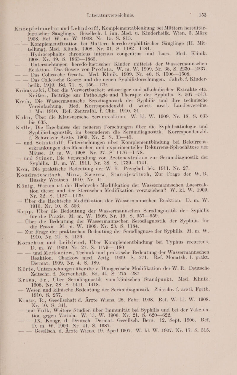 Knoepfelmacher und Lehndorff, Komplementablenkung bei Müttern hereditär- luetischer Säuglinge. Gesellsch. f. inn. Med. u. Kinderheilk. Wien. 5. März 1908. Ref. W. m. W. 1908. Nr. 15. 8. 813. — — Komplementfixation bei Müttern heredo-syphilitischer Säuglinge (Il. Mit- teilung). Med. Klinik. 1908. Nr. 31. S. 1182—1134. — — Hydrocephalus chronicus internus congenitus und Lues. Med. Klinik. 1908. Nr. 49. S. 1863—1865. —_ — Untersuchungen heredo-luetischer Kinder mittelst der Wassermannschen Reaktion. Das Gesetz von Profeta. W. m. W. 1909. Nr. 38. S. 2230— 2237. — — Das Collessche Gesetz. Med. Klinik. 1909. Nr. 40. S. 1506—1508. —_ — Das Collessche Gesetz und die neuen Syphilisforschungen. Jahrb. f. Kinder- heilk. 1910. Bd. 71. S. 156—179. Kobayaski, Über die Verwertbarkeit wässeriger und alkoholischer Extrakte etc. Neißer, Beiträge zur Pathologie und Therapie der Syphilis. S. 507—513. Koch, Die Wassermannsche Serodiagnostik der Syphilis und ihre technische Vereinfachung. Med. Korrespondenzbl. d. württ. ärztl. Landesvereins. 7. Mai 1910. Ref. Zentralbl. f. Chir. 1910. 31. Kohn, Über die Klausnersche Serumreaktion. W. kl. W. 1909. Nr. 18. S. 633 bis 635. Kolle, Die Ergebnisse der neueren Forschungen über die Syphilisätiologie und Syphilisdiagnostik, im besonderen die Serumdiagnostik. Korrespondenzbl. f. Schweizer Arzte. 1909. Nr. 2. 8. 33—45. — und Schatiloff, Untersuchungen über Komplementbindung bei Rekurrens- erkrankungen des Menschen und experimenteller Rekurrens-Spirochätose der Mäuse. D. m. W. 1908. Nr. 27._8. 1176—1178. — und Stiner, Die Verwendung von Azetonextrakten zur Serumdiagnostik der Syphilis. .D.m. W. 1911. Nr. 38. 5. 4759-1741. Kon, Die praktische Bedeutung der W.R. Przeglad. lek. 1911. Nr. 27. Kondratowitsch, Minz, Swerew, Stanojewitsch, Zur Frage der W.R. Russky Wratsch. 1910. Nr. 11. König, Warum ist die Hechtsche Modifikation der Wassermannschen Luesreak- tion dieser und der Sternschen Modifikation vorzuziehen? W. kl. W. 1909. eNe. 5248. 11271129. — Über die Hechtsche Modifikation der Wassermannschen Reaktion. D. m. W. 1910 Nr.. 10.8. 306. Kopp, Über die Bedeutung der Wassermannschen Serodiagnostik der Syphilis für die Praxis. M. m. W. 1909. Nr. 19. S. 957—959. — Über die Bedeutung der Wassermannschen Serodiagnostik der Syphilis für die Praxis. M. m. W. 1909. Nr. 23. S. 1184. — Zur Frage der praktischen Bedeutung der Serodiagnose der Syphilis. M. m. W. 19W. NL 2 8. 126. 7 | Korschun und Leibfried, Über Komplementbindung bei Typhus recurrens. D: m..W. 1909%..N22. 27, 8-1179—1180. — — und Merkuriew, Technik und praktische Bedeutung der Wassermannschen Reaktion. Charkow med. Zeitg. 1909. S. 271. Ref. Monatsh. f. prakt. Dermat. 1909. Nr. 4. 8. 189. Körte, Untersuchungen über die v. Dungernsche Modifikation der W.R. Deutsche Zeitschr. f. Nervenheilk. Bd. 44. 5. 275—287. Kraus, Fr., Über Serodiagnostik vom klinischen Standpunkt. Med. Klinik. 1908. Nr. 38. S. 1411—1418. — Wesen und klinische Bedeutung der Serumdiagnostik. Zeitschr. f. ärztl. Fortb. 919.2. 257 4 Kraus, R., Gesellschaft d. Ärzte Wiens. 28. Febr. 1908. Ref. W. kl. W. 1908. Nr. 10. 8. 341. — und Volk, Weitere Studien über Immunität bei Syphilis und bei der Vakzina- tion gegen Variola. W. kl. W. 1906. Nr. 21. S. 620-622. — — IX. Kongr. d. Deutsch. Dermat. Gesellsch. Bern. 12. Sept. 1906. Ref. D. m. W. 1906. Nr. 41. S. 1687.