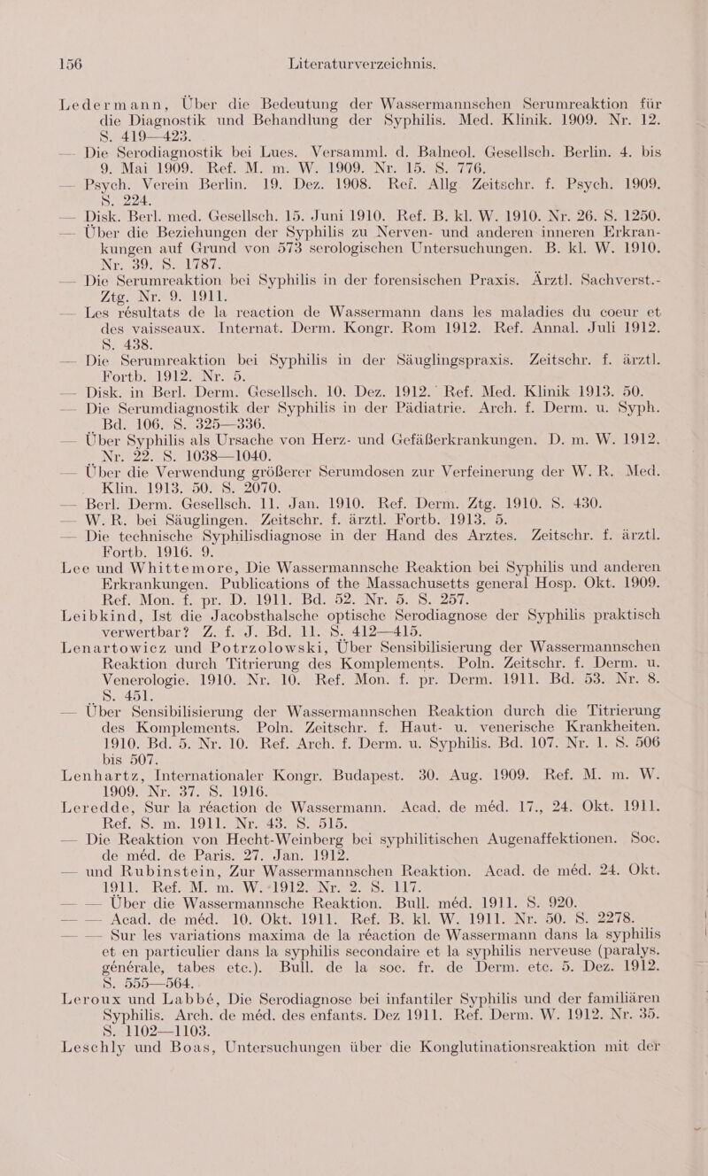 Ledermann, Über die Bedeutung der Wassermannschen Serumreaktion für die Diagnostik und Behandlung der Syphilis. Med. Klinik. 1909. Nr. 12. S. 419-423. . — Die Serodiagnostik bei Lues. Versamml. d. Balneol. Gesellsch. Berlin. 4. bis 9. Mai 1909. Ref. M. m. W. 1909. Nr. 15.8. 776. — Psych. Verein Berlin. 19. Dez. 1908. Ref. Allg. Zeitschr. f. Psych. 1909. S. 224. — Disk. Berl. med. Gesellsch. 15. Juni 1910. Ref. B. kl. W. 1910. Nr. 26. S. 1250. — Über die Beziehungen der Syphilis zu Nerven- und anderen inneren Erkran- kungen auf Grund von 573 serologischen Untersuchungen. B. kl. W. 1910. NT.992 8881187: 5 — Die Serumreaktion bei Syphilis in der forensischen Praxis. Arztl. Sachverst.- Ztg2 Nr292 1911 -— Les resultats de la reaction de Wassermann dans les maladies du coeur et des vaisseaux. Internat. Derm. Kongr. Rom 1912. Ref. Annal. Juli 1912. S. 438. — Die Serumreaktion bei Syphilis in der Säuglingspraxis. Zeitschr. f. ärztl. Eortb.. 1912. Nr. 5. — Disk. in Berl. Derm. Gesellsch. 10. Dez. 1912. Ref. Med. Klinik 1913. 50. -—— Die Serumdiagnostik der Syphilis in der Pädiatrie. Arch. f. Derm. u. Syph. .. Bd. 106. 8. 325— 3306. — Über Syphilis als Ursache von Herz- und Gefäßerkrankungen. D. m. W. 1912. # Nr 22537 1058 1030. — Über die Verwendung größerer Serumdosen zur Verfeinerung der W.R. Med. Klin. 1913. 50. S. 2070. — Berl. Derm. Gesellsch. 11. Jan. 1910. Ref. Derm. Ztg. 1910. S. 430. — W.R. bei Säuglingen. Zeitschr. f. ärztl. Fortb. 1913. 5. — Die technische Syphilisdiagnose in der Hand des Arztes. Zeitschr. f. ärztl. Portb. 1916. 9. Lee und Whittemore, Die Wassermannsche Reaktion bei Syphilis und anderen Erkrankungen. Publications of the Massachusetts general Hosp. Okt. 1909. BRef.JMont)f.. pr. !DA191N2 Bd. 92.007279. 3.257: Leibkind, Ist die Jacobsthalsche optische Serodiagnose der Syphilis praktisch verwertbar? Z. f. J. Bd. 11. S. 412-415. Lenartowiez und Potrzolowski, Über Sensibilisierung der Wassermannschen Reaktion durch Titrierung des Komplements. Poln. Zeitschr. f. Derm. u. Venerologie. 1910. Nr. 10. Ref. Mon. f. pr. Derm. 1911. Bd. 53. Nr. 8. S. 451. — Über Sensibilisierung der Wassermannschen Reaktion durch die Titrierung des Komplements. Poln. Zeitschr. f. Haut- u. venerische Krankheiten. 1910. Bd. 5. Nr. 10. Ref. Arch. f. Derm. u. Syphilis. Bd. 107. Nr. 1. S. 506 bis 507. Lenhartz, Internationaler Kongr. Budapest. 30. Aug. 1909. Ref. M. m. W. LIU IENTE 310551910. Leredde, Sur la reaction de Wassermann. Acad. de med. 17., 24. Okt. 1911. Ref. S. m. 1911. Nr. 43. 8. 515. — Die Reaktion von Hecht-Weinberg bei syphilitischen Augenaffektionen. Soc. de med. de Paris. 27. Jan. 1912. — und Rubinstein, Zur Wassermannschen Reaktion. Acad. de med. 24. Okt. LIEB Rer Een NV el 2uNEn er — — Über die Wassermannsche Reaktion. Bull. med. 1911. S. 920. — — Acad. de med. 10. Okt. 1911. Ref. B. kl. W. 1911. Nr. 50. S. 2278. — — Sur les variations maxima de la reaction de Wassermann dans la syphilis et en partieulier dans la syphilis secondaire et la syphilis nerveuse (paralys. generale, tabes ete.). Bull. de la soc. fr. de Derm. etc. 5. Dez. 1912. S. 555—564. Leroux und Labb£&amp;, Die Serodiagnose bei infantiler Syphilis und der familiären Syphilis. Arch. de med. des enfants. Dez 1911. Ref. Derm. W. 1912. Nr. 35. 8. 1102—1103. Leschly und Boas, Untersuchungen über die Konglutinationsreaktion mit der