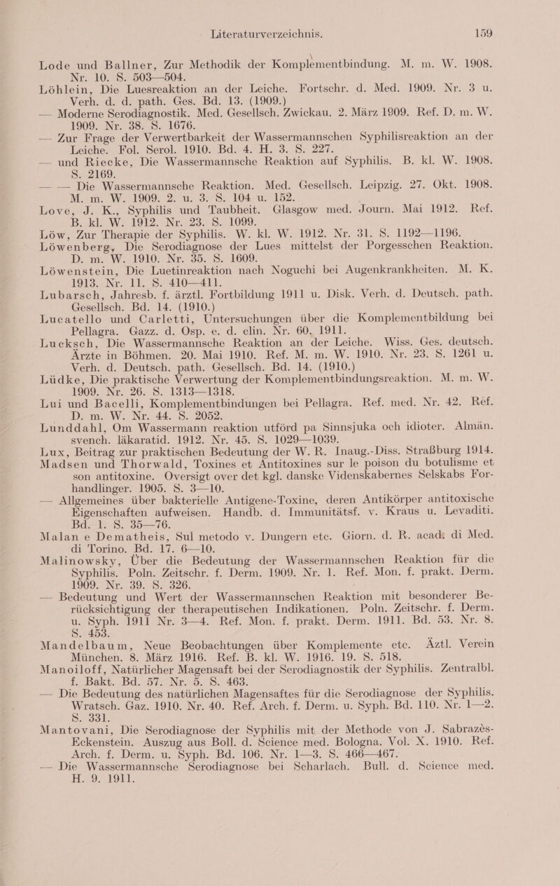 Lode und Ballner, Zur Methodik der Komplementbindung. M. m. W. 1908. Nr. 10. S. 503—504. Löhlein, Die Luesreaktion an der Leiche. Fortschr. d. Med. 1909. Nr. 3 u. Verh. d. d. path. Ges. Bd. 13. (1909.) — Moderne Serodiagnostik. Med. Gesellsch. Zwickau. 2. März 1909. Ref. D. m. W. 1909. Nr. 38. S. 1676. — Zur Frage der Verwertbarkeit der Wassermannschen Syphilisreaktion an der Leiche. Fol. Serol. 1910. Bd. 4. H. 3. 8. 227. — und Riecke, Die Wassermannsche Reaktion auf Syphilis. B. kl. W. 1908. S. 2169. — — Die Wassermannsche Reaktion. Med. Gesellsch. Leipzig. 27. Okt. 1908. M. m. W. 1909. 2. u. 3. S. 104 u. 152. ' Love, J. K., Syphilis und Taubheit. Glasgow med. Journ. Mai 1912. Ref. B.kl. W- 1912. Nr..23. 8.1099. | Löw, Zur Therapie der Syphilis. W. kl. W. 1912. Nr. 31. 8. 1192—1196. Löwenberg, Die Serodiagnose der Lues mittelst der Porgesschen Reaktion. D. m. W. 1910: Nr. 35. 8. 1609. Löwenstein, Die Luetinreaktion nach Noguchi bei Augenkrankheiten. M. K. 1913. Nr. 11. S. 410-411. Lubarsch, Jahresb. f. ärztl. Fortbildung 1911 u. Disk. Verh. d. Deutsch. path. Gesellsch. Bd. 14. (1910.) Lucatello und Carletti, Untersuchungen über die Komplementbildung bei Pellagra. Gazz. d. Osp. e. d. celin. Nr. 60, 1911. Lucksch, Die Wassermannsche Reaktion an der Leiche. Wiss. Ges. deutsch. Ärzte in Böhmen. 20. Mai 1910. Ref. M. m. W. 1910. Nr. 23. 8. 1261 u. Verh. d. Deutsch. path. Gesellsch. Bd. 14. (1910.) Lüdke, Die praktische Verwertung der Komplementbindungsreaktion. M. m. W. 1909. Nr. 26. S. 1313—1318. Lui und Bacelli, Komplementbindungen bei Pellagra. Ref. med. Nr. 42. Ref. D. m. W. Nr. 44. S. 2052. Lunddahl, Om Wassermann reaktion utförd pa Sinnsjuka och idioter. Almän. svench. läkaratid. 1912. Nr. 45. S. 1029—1039. Lux, Beitrag zur praktischen Bedeutung der W. R. Inaug.-Diss. Straßburg 1914. Madsen und Thorwald, Toxines et Antitoxines sur le poison du botulisme et son antitoxine. Oversigt over det kgl. danske Videnskabernes Selskabs For- handlinger. 1905. S. 3—10. — Allgemeines über bakterielle Antigene-Toxine, deren Antikörper antitoxische Eigenschaften aufweisen. Handb. d. Immunitätsf. v. Kraus u. Levaditi. Bde-1.8. 35—16, Malan e Dematheis, Sul metodo v. Dungern ete. Giorn. d. R. acadı di Med. di Torino. Bd. 17.610, Malinowsky, Über die Bedeutung der Wassermannschen Reaktion für die Syphilis. Poln. Zeitschr. f. Derm. 1909. Nr. 1. Ref. Mon. f. prakt. Derm. 1309. Nr. 39. 8.326. — Bedeutung und Wert der Wassermannschen Reaktion mit besonderer Be- rücksichtigung der therapeutischen Indikationen. Poln. Zeitschr. f. Derm. 2 er 1911 Nr. 3-4. Ref. Mon. f. prakt. Derm. 1911. Bd. 53. Nr. 8. . 453. Mandelbaum, Neue Beobachtungen über Komplemente ete. Äztl. Verein München. 8. März 1916. Ref. B. kl. W. 1916. 19. S. 518. Manoiloff, Natürlicher Magensaft bei der Serodiagnostik der Syphilis. Zentralbl. f. Bakt. Bd. 57. Nr. 5. 8. 463. — Die Bedeutung des natürlichen Magensaftes für die Serodiagnose der Syphilis. a Gaz. 1910. Nr. 40. Ref. Arch. f. Derm. u. Syph. Bd. 110. Nr. 1—2. . 331. Mantovani, Die Serodiagnose der Syphilis mit der Methode von J. Sabrazes- Eckenstein. Auszug aus Boll. d. Science med. Bologna. Vol. X. 1910. Ref. Arch. f. Derm. u. Syph. Bd. 106. Nr. 1—3. S. 466—-467. — m ns Serodiagnose bei Scharlach. Bull. d. Science med. 9.1911.