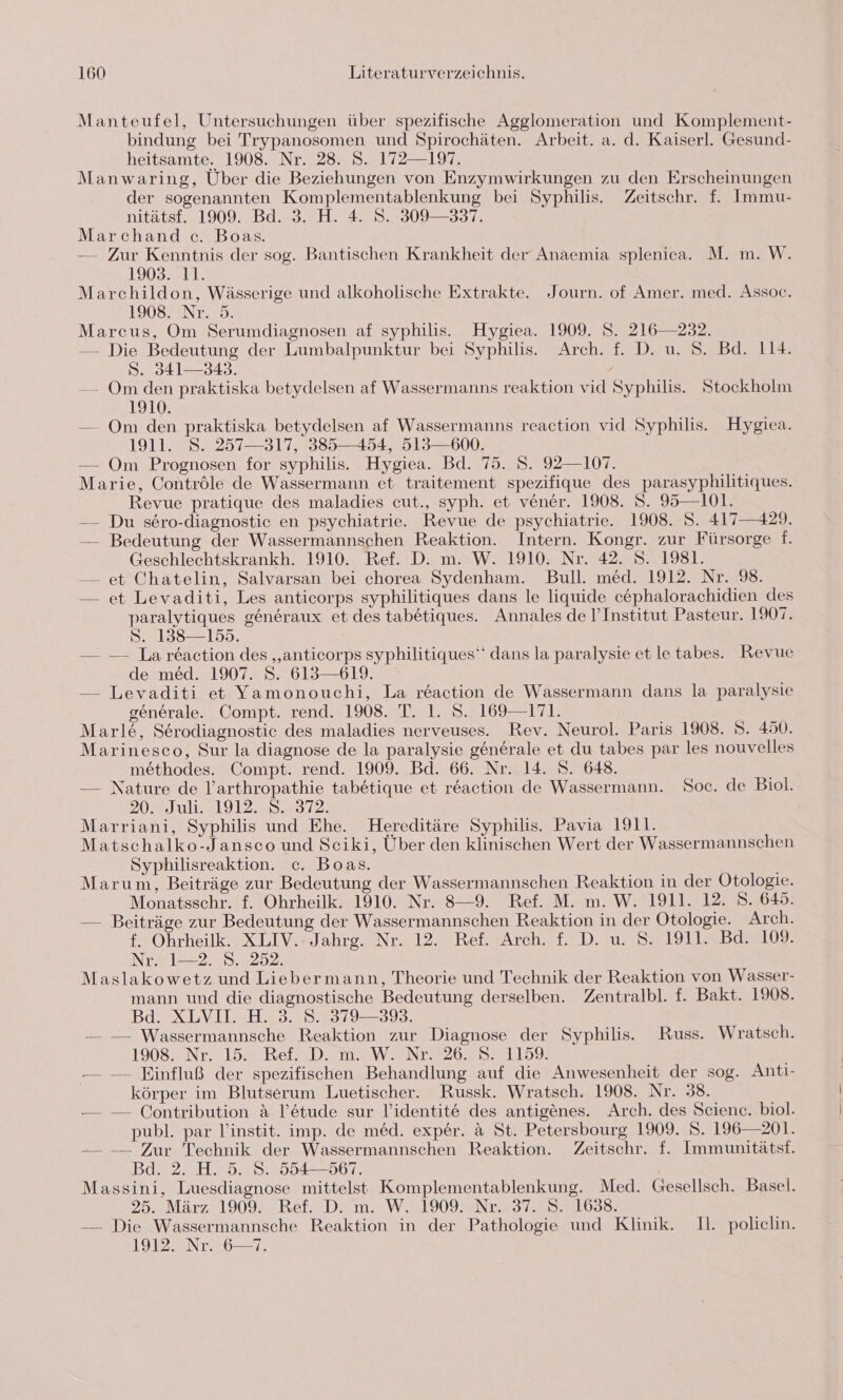 Manteufel, Untersuchungen über spezifische Agglomeration und Komplement- bindung bei Trypanosomen und Spirochäten. Arbeit. a. d. Kaiserl. Gesund- heitsamte. 1908. Nr. 28. S. 172—197. Manwaring, Über die Beziehungen von Enzymwirkungen zu den Erscheinungen der sogenannten Komplementablenkung bei Syphilis. Zeitschr. f. Immu- nitätsf. 1909. Bd. 3. H. 4. 8. 309—337. Marchand c. Boas. — Zur Kenntnis der sog. Bantischen Krankheit der Anaemia splenica. M. m. W. 1903. 11. Marchildon, Wässerige und alkoholische Extrakte. ‚Journ. of Amer. med. Assoc. 1L9020N7.20 Marcus, Om Serumdiagnosen af syphilis. Hygiea. 1909. S. 216—232. — Die Bedeutung der Lumbalpunktur bei Syphilis. Arch. f. D. u. S. Bd. 114. S. 341—343. -—— Om den praktiska betydelsen af Wassermanns reaktion vid Syphilis. Stockholm 1910. — Om den praktiska betydelsen af Wassermanns reaction vid Syphilis. Hygiea. 1911. 8. 257—317, 385—454, 513—600. — Om Prognosen for syphilis. Hygiea. Bd. 75. 5. 92—107. Marie, Contröle de Wassermann et traitement spezifique des parasyphilitiques. Revue pratique des maladies cut., syph. et vener. 1908. S. 95—101. —- Du sero-diagnostie en psychiatrie. Revue de psychiatrie. 1908. S. 417—429. — Bedeutung der Wassermannschen Reaktion. Intern. Kongr. zur Fürsorge f. Geschlechtskrankh. 1910. Ref. D. m. W. 1910. Nr. 42. S. 1981. — et Chatelin, Salvarsan bei chorea Sydenham. Bull. med. 1912. Nr. 98. — et Levaditi, Les anticorps syphilitiques dans le liquide c&amp;phalorachidien des paralytiques generaux et des tabetiques. Annales de I’Institut Pasteur. 1907. 5. 138158. — — La reaction des „anticorps syphilitiques“ dans la paralysie etletabes. Revue de med. 1907. S. 613—619. — Levaditi et Yamonouchi, La reaction de Wassermann dans la paralysie generale. Compt. rend. 1908. T. 1. S.. 169—171. Marle&amp;, Serodiagnostic des maladies nerveuses. Rev. Neurol. Paris 1908. S. 450. Marinesco, Sur la diagnose de la paralysie generale et du tabes par les nouvelles methodes. Compt. rend. 1909. Bd. 66. Nr. 14. S. 648. — Nature de l’arthropathie tabetique et r&amp;action de Wassermann. Soc. de Biol. 20.=Juli.,1912. 8.,31% Marriani, Syphilis und Ehe. Hereditäre Syphilis. Pavia 1911. Matschalko-Jansco und Sciki, Über den klinischen Wert der Wassermannschen Syphilisreaktion. c. Boas. Marum, Beiträge zur Bedeutung der Wassermannschen Reaktion in der Ötologie. Monatsschr. f. Ohrheilk. 1910. Nr. 8—9. Ref. M. m. W. 1911. 12. S. 6459. — Beiträge zur Bedeutung der Wassermannschen Reaktion in der Otologie. Arch. f. Ohrheilk. XLIV.- Jahrg. Nr. 12. Ref. Arch. f. D. u. S. 1911. Bd. 109. Nr. 1—2. S. 252. Maslakowetz und Liebermann, Theorie und Technik der Reaktion von Wasser- mann und die diagnostische Bedeutung derselben. Zentralbl. f. Bakt. 1908. BdsX LUISE 35319392: — — Wassermannsche Reaktion zur Diagnose der Syphilis. Russ. Wratsch. 1908. Nr. 15. Ref. D. m. W. Nr. 26. S. 1159. -— — Einfluß der spezifischen Behandlung auf die Anwesenheit der sog. Anti- körper im Blutserum Luetischer. Russk. Wratsch. 1908. Nr. 38. — — Contribution A l’e&amp;tude sur l’identite des antigenes. Arch. des Science. biol. publ. par V’instit. imp. de med. exper. a St. Petersbourg 1909. 5. 196— 201. — — Zur Technik der Wassermannschen Reaktion. Zeitschr. f. Immunitätst. Bd. 2. H. 5. S. 554—567. Massini, Luesdiagnose mittelst Komplementablenkung. Med. Gesellsch. Basel. 25. März 1909. Ref. D. m. W. 1909. Nr. 37. S. 1638. — Die Wassermannsche Reaktion in der Pathologie und Klinik. Il. policlin. 1912. Nr. 6—7.