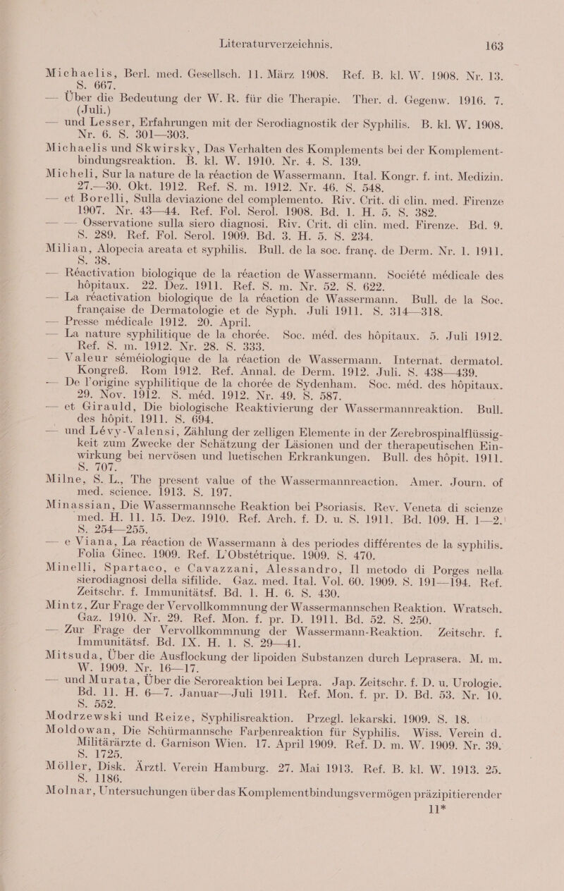 Michaelis, Berl. med. Gesellsch. 11. März 1908. Ref. B. kl. W. 1908. Nr. 13. S. 667. — Über die Bedeutung der W.R. für die Therapie. Ther. d. Gegenw. 1916. 7. Juli.) — n Lesser, Erfahrungen mit der Serodiagnostik der Syphilis. B. kl. W. 1908. Nr. 6. S. 301—303. Michaelis und Skwirsky, Das Verhalten des Komplements bei der Komplement- bindungsreaktion. B. kl. W. 1910. Nr. 4. S. 139. Micheli, Sur la nature de la reaction de Wassermann. Ital. Kongr. f. int. Medizin. 27.30. Okt. 1912. Ref. S. m. 1912. Nr. 46. S. 548. — et Borelli, Sulla deviazione del complemento. Riv. Crit. di elin. med. Firenze 1907. Nr. 43—44. Ref. Fol. Serol. 1908. Bd. 1. H. 5. $. 382. — —- Osservatione sulla siero diagnosi. Riv. Crit. di clin. med. Firenze. Bd. 9. 5. 289. Ref. Fol. Serol. 1909. Bd. 3. H. 5. 8. 234. Milian, Alopecia areata et syphilis. Bull. de la soc. frang. de Derm. Nr. 1. 1911. S. 38. — Reactivation biologique de la reaction de Wassermann. Societe medicale des höpitaux. 22. Dez. 1911. Ref. S. m. Nr. 52. S. 622. — La reactivation biologique de la reaction de Wassermann. Bull. de la Soc. francgaise de Dermatologie et de Syph. Juli 1911. S. 314318. — Presse medicale 1912. 20. April. — La nature syphilitique de la choree. Soc. med. des höpitaux. 5. Juli 1912. et. S8.,m. 1912. Nr-28._8. 393. — Valeur semeiologique de la reaction de Wassermann. Internat. dermatol. Kongreß. Rom 1912. Ref. Annal. de Derm. 1912. Juli. S. 438-439. —— De Yoorigine syphilitique de la chor6e de Sydenham. Soc. med. des höpitaux. 29. Nov. 1912. S. med. 1912, Nr.(49. 8. 587. | — et Girauld, Die biologische Reaktivierung der Wassermannreaktion. Bull. des höpit. 1911. S. 694. — und Levy-Valensi, Zählung der zelligen Elemente in der Zerebrospinalflüssig- keit zum Zwecke der Schätzung der Läsionen und der therapeutischen Ein- wirkung bei nervösen und luetischen Erkrankungen. Bull. des höpit. 1911. BAUR. Milne, S.L., The present value of the Wassermannreaction. Amer. Journ. of med. science. 1913. S. 197. Minassian, Die Wassermannsche Reaktion bei Psoriasis. Rev. Veneta di scienze med.-H. I1. 15. Dez.. 1910, Bel. Arch. f. D. u 'S.: 1911. Bd. 109 HL &gt; S. 254—255. — e Viana, La reaction de Wassermann &amp; des periodes differentes de la syphilis. Folia Ginec. 1909. Ref. L’Obstetrique. 1909. S. 470. Minelli, Spartaco, e Cavazzani, Alessandro, Il metodo di Porges nella sierodiagnosi della sifilide. Gaz. med. Ital. Vol. 60. 1909. S. 191-—-194. Ref. Zeitschr. f. Immunitätsf. Bd. 1. H. 6. S. 430. Mintz, Zur Frage der Vervollkommnung der Wassermannschen Reaktion. Wratsch. Gaz. 1910. Nr. 29. Ref. Mon. f. pr. D. 1911. Bd. 52. S. 250. — Zur Frage der Vervollkommnung der Wassermann-Reaktion. Zeitschr. f Immunitätsf. Bd. IX. H. 1. S. 29-41. Mitsuda, Über die Ausflockung der lipoiden Substanzen durch Leprasera. M. m. W. 1909. Nr. 16-17. — und Murata, Über die Seroreaktion bei Lepra. Jap. Zeitschr. £. D. u. Urologie. 11. H. 6-7. Januar—Juli 1911. Ref. Mon. £. pr. D. Bd. 53. Nr. 10. S.. 552. Modrzewski und Reize, Syphilisreaktion. Przegl. lekarski. 1909. $. 18. Moldowan, Die Schürmannsche Farbenreaktion für Syphilis. Wiss. Verein d. Militärärzte d. Garnison Wien. 17. April 1909. Ref. D. m. W. 1909. Nr. 39. 3 S. 1725. Möller, Disk. Ärztl. Verein Hamburg. 27. Mai 1913. Ref. B. kl. W. 1913. 25. S. 1186. Molnar, Untersuchungen über das Komplementbindungsvermögen präzipitierender 11*