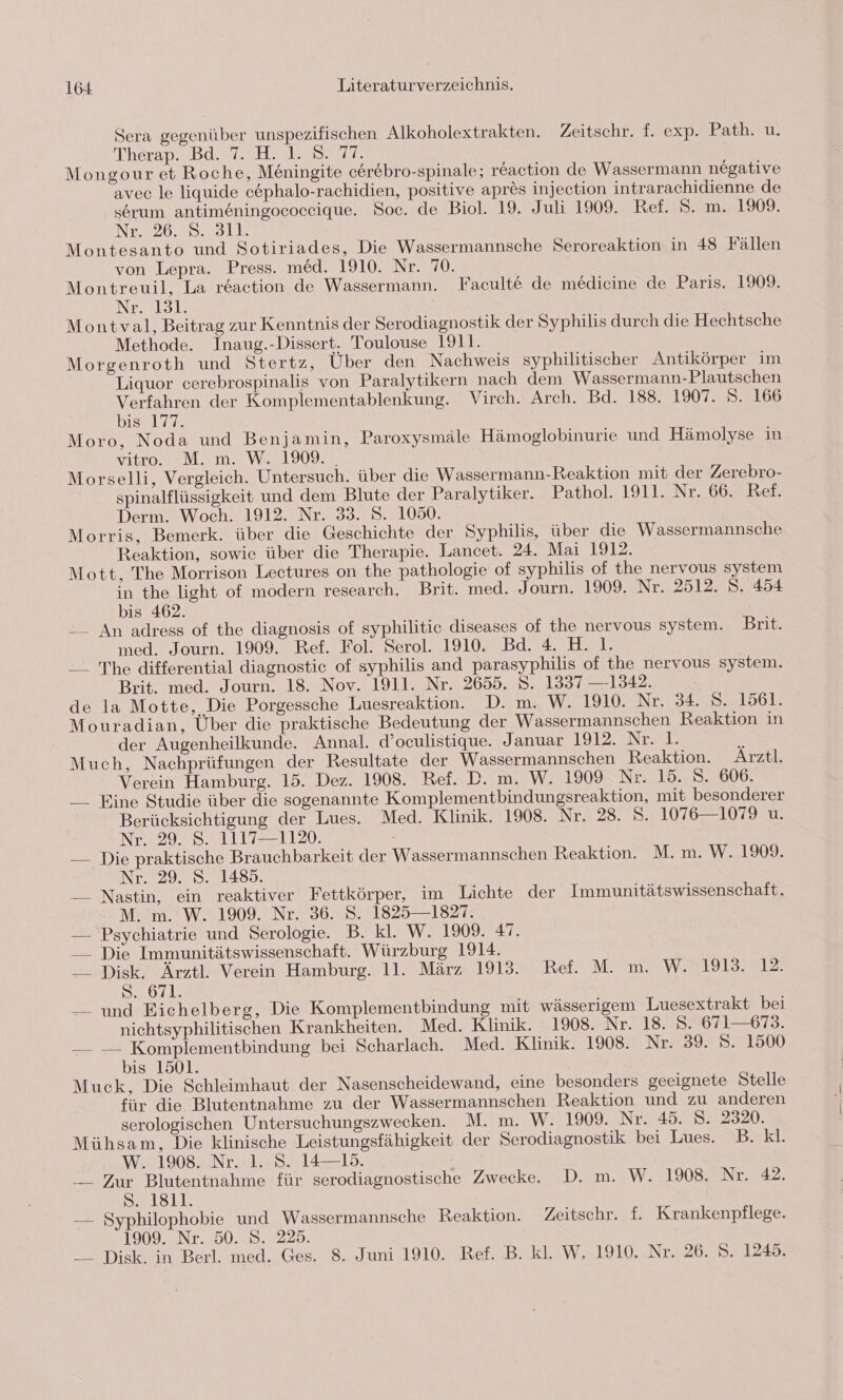 Sera gegenüber unspezifischen Alkoholextrakten. Zeitschr. f. exp. Path. u. TherapsbdwrarkalasT Mongour et Roche, Mningite cerebro-spinale; reaction de Wassermann negative avec le ligquide c&amp;phalo-rachidien, positive apres injection intrarachidienne de serum antimeningococcique. Soc. de Biol. 19. Juli 1909. Ref. 5. m. 1909. NE226.,. DSL. Montesanto und Sotiriades, Die Wassermannsche Seroreaktion in 48 Fällen von Lepra. Press. med. 1910. Nr. 70. Montreuil, La reaction de Wassermann. Faculte de medicine de Paris. 1909. Nr. 131. Montval, Beitrag zur Kenntnis der Serodiagnostik der Syphilis durch die Hechtsche Methode. Inaug.-Dissert. Toulouse 1911. Morgenroth und Stertz, Über den Nachweis syphilitischer Antikörper im Liquor cerebrospinalis von Paralytikern nach dem Wassermann-Plautschen Verfahren der Komplementablenkung. Virch. Arch. Bd. 188. 1907. S. 166 bis 177. Moro, Noda und Benjamin, Paroxysmäle Hämoglobinurie und Hämolyse in Yıtro. M. m. W2.1909. Morselli, Vergleich. Untersuch. über die Wassermann-Reaktion mit der Zerebro- spinalflüssigkeit und dem Blute der Paralytiker. Pathol. 1911. Nr. 66. Ref. Derm. Woch. 1912. Nr. 33. S. 1050. Morris, Bemerk. über die Geschichte der Syphilis, über die Wassermannsche Reaktion, sowie über die Therapie. Lancet. 24. Mai 1912. Mott, The Morrison Lectures on the pathologie of syphilis of the nervous system in the light of modern research. Brit. med. Journ. 1909. Nr. 2512. S. 454 bis 462. -_ An adress of the diagnosis of syphilitic diseases of the nervous system. Brit. med. Journ. 1909. Ref. Fol. Serol. 1910. Bd. 4. H. 1. — The differential diagnostic of syphilis and parasyphilis of the nervous system. Brit. med. Journ. 18. Nov. 1911. Nr. 2655. S. 1337 —1342. de la Motte, Die Porgessche Luesreaktion. D. m. W. 1910. Nr. 34. 8. 1561. Mouradian, Über die praktische Bedeutung der Wassermannschen Reaktion in der Augenheilkunde. Annal. d’oculistique. Januar 1912. Nat &gt; Much, Nachprüfungen der Resultate der Wassermannschen Reaktion. Arztl. Verein Hamburg. 15. Dez. 1908. Ref. D. m. W. 1909 Nr. 15. S. 606. —_ Eine Studie über die sogenannte Komplementbindungsreaktion, mit besonderer Berücksichtigung der Lues. Med. Klinik. 1908. Nr. 28. S. 1076—1079 u. Neo Sal 120: — Die praktische Brauchbarkeit der Wassermannschen Reaktion. M. m. W. 1909. Nr. 29. S. 1485. — Nastin, ein reaktiver Fettkörper, im Lichte der Immunitätswissenschaft. M. m. W. 1909. Nr. 36. S. 1825 —1827. — Psychiatrie und Serologie. B. kl. W. 1909. 47. — Die Immunitätswissenschaft. Würzburg 1914. __ Disk. Ärztl. Verein Hamburg. 11. März 1913. Ref. M. m. W. 1913. 12. S. 671. — und Eichelberg, Die Komplementbindung mit wässerigem Luesextrakt bei nichtsyphilitischen Krankheiten. Med. Klinik. 1908. Nr.?18788671-=673. — —- Komplementbindung bei Scharlach. Med. Klinik. 1908. Nr. 39. S. 1500 bis 1501. Muck, Die Schleimhaut der Nasenscheidewand, eine besonders geeignete Stelle für die Blutentnahme zu der Wassermannschen Reaktion und zu anderen serologischen Untersuchungszwecken. M. m. W. 1909. Nr. 45. 8. 2320. Mühsam, Die klinische Leistungsfähigkeit der Serodiagnostik bei Lues. B. Kl. W. 1908. Nr. 1. S. 14—15. _ Zur Blutentnahme für serodiagnostische Zwecke. D. m. W. 1908. Nr. 42. DaL3ll. — Syphilophobie und Wassermannsche Reaktion. Zeitschr. f. Krankenpflege. 1909. Nr. 50. S. 225. _—_ Disk. in Berl. med. Ges. 8. Juni 1910. Ref. B. kl. W. 1910. Nr. 26. S. 1245.