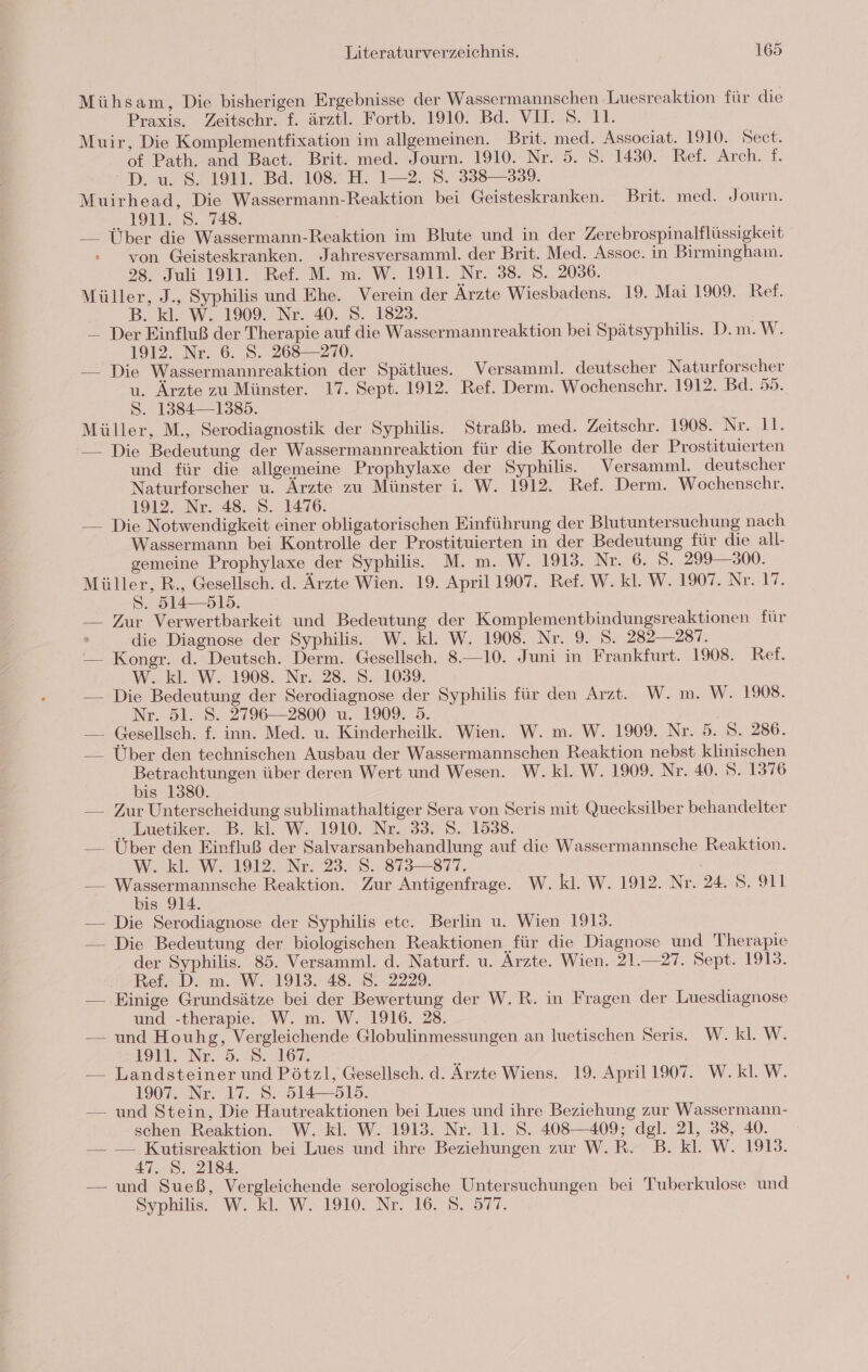 Mühsam, Die bisherigen Ergebnisse der Wassermannschen ‚Luesreaktion für die Praxis. Zeitschr. £. ärztl. Fortb. 1910. Bd. VII. 8. 11. Muir, Die Komplementfixation im allgemeinen. Brit. med. Associat. 1910. Sect. of Path. and Bact. Brit. med. Journ. 1910. Nr. 5. S. 1430. Ref. Arch. f. D. u. 8. 1911. Bd. 108. H. 1—2. 8. 338—339. Muirhead, Die Wassermann-Reaktion bei Geisteskranken. Brit. med. Journ. toll. 9, 448: Über die Wassermann-Reaktion im Blute und in der Zerebrospinalflüssigkeit » von Geisteskranken. Jahresversamml. der Brit. Med. Assoc. in Birmingham. 28. Juli 1911. Ref. M. m. W. 1911. Nr. 38. S. 2036. Müller, J., Syphilis und Ehe. Verein der Ärzte Wiesbadens. 19. Mai 1909. Ref. B. kl. W. 1909. Nr. 40. 8. 1823. — Der Einfluß der Therapie auf die Wassermannreaktion bei Spätsyphilis. D.m. W. 1912. Nr. 6. S. 268—270. — Die Wassermannreaktion der Spätlues. Versamml. deutscher Naturforscher u. Ärzte zu Münster. 17. Sept. 1912. Ref. Derm. Wochenschr. 1912. Bd. 55. S. 1384—1385. Müller, M., Serodiagnostik der Syphilis. Straßb. med. Zeitschr. 1908. Nr. 11. — Die Bedeutung der Wassermannreaktion für die Kontrolle der Prostituierten und für die allgemeine Prophylaxe der Syphilis. Versamml. deutscher Naturforscher u. Ärzte zu Münster i. W. 1912. Ref. Derm. Wochenschr. 1912. Nr. 48. S. 1476. — Die Notwendigkeit einer obligatorischen Einführung der Blutuntersuchung nach Wassermann bei Kontrolle der Prostituierten in der Bedeutung für die all- gemeine Prophylaxe der Syphilis. M. m. W. 1913. Nr. 6. Ss. 299300. ee R., Gesellsch. d. Ärzte Wien. 19. April 1907. Ref. W. kl. W. 1907. Nr. 17. . 514—515. — Zur Verwertbarkeit und Bedeutung der Komplementbindungsreaktionen für die Diagnose der Syphilis. W. kl. W. 1908. Nr. 9. S. 282—287. — Kongr. d. Deutsch. Derm. Gesellsch. 8.—10. Juni in Frankfurt. 1908. Ref. W. kl. W. 1908. Nr. 28. S. 1039. — Die Bedeutung der Serodiagnose der Syphilis für den Arzt. W. m. W. 1908. . Nr. 51. 8. 2796—2800 u. 1909. 5. — Gesellsch. f. inn. Med. u. Kinderheilk. Wien. W. m. W. 1909. Nr. 5. S. 286. — Über den technischen Ausbau der Wassermannschen Reaktion nebst klinischen a über deren Wert und Wesen. W. kl. W. 1909. Nr. 40. S. 1376 is 1380. — Zur Unterscheidung sublimathaltiger Sera von Seris mit Quecksilber behandelter ‚, Luetiker. B. kl. W. 1910. Nr. 33. 8. 1538. — Über den Einfluß der Salvarsanbehandlung auf die Wassermannsche Reaktion. W..kl. W. 1912. Nr. 23. 8. 873—=877, — ee Reaktion. Zur Antigenfrage. W. kl. W. 1912. Nr. 24. S. 911 is 914. — Die Serodiagnose der Syphilis etc. Berlin u. Wien 1913. — Die Bedeutung der biologischen Reaktionen für die Diagnose und Therapie der Syphilis. 85. Versamml. d. Naturf. u. Ärzte. Wien. 21.—27. Sept. 1913. Ref. D. m. W. 1913. 48. 8. 2229. — ‚Einige Grundsätze bei der Bewertung der W.R. in Fragen der Luesdiagnose und -therapie. W. m. W. 1916. 28. — und Houhg, Vergleichende Globulinmessungen an luetischen Seris. W. kl. W. IM. Nr 9.28. 16%. R — Landsteiner und Pötzl, Gesellsch. d. Ärzte Wiens. 19. April 1907. W.kl.W. 1907..Nr. 17. 8. 514513. — und Stein, Die Hautreaktionen bei Lues und ihre Beziehung zur Wassermann- schen Reaktion. W. kl. W. 1913. Nr. 11. S. 408—409; dgl. 21, 38, 40. — — Kutisreaktion bei Lues und ihre Beziehungen zur W.R. B. Kl. W. 1913. 47. S. 2184. — und Sueß, Vergleichende serologische Untersuchungen bei Tuberkulose und Syphilis. W. kl. W. 1910. Nr. 16. S. 577.