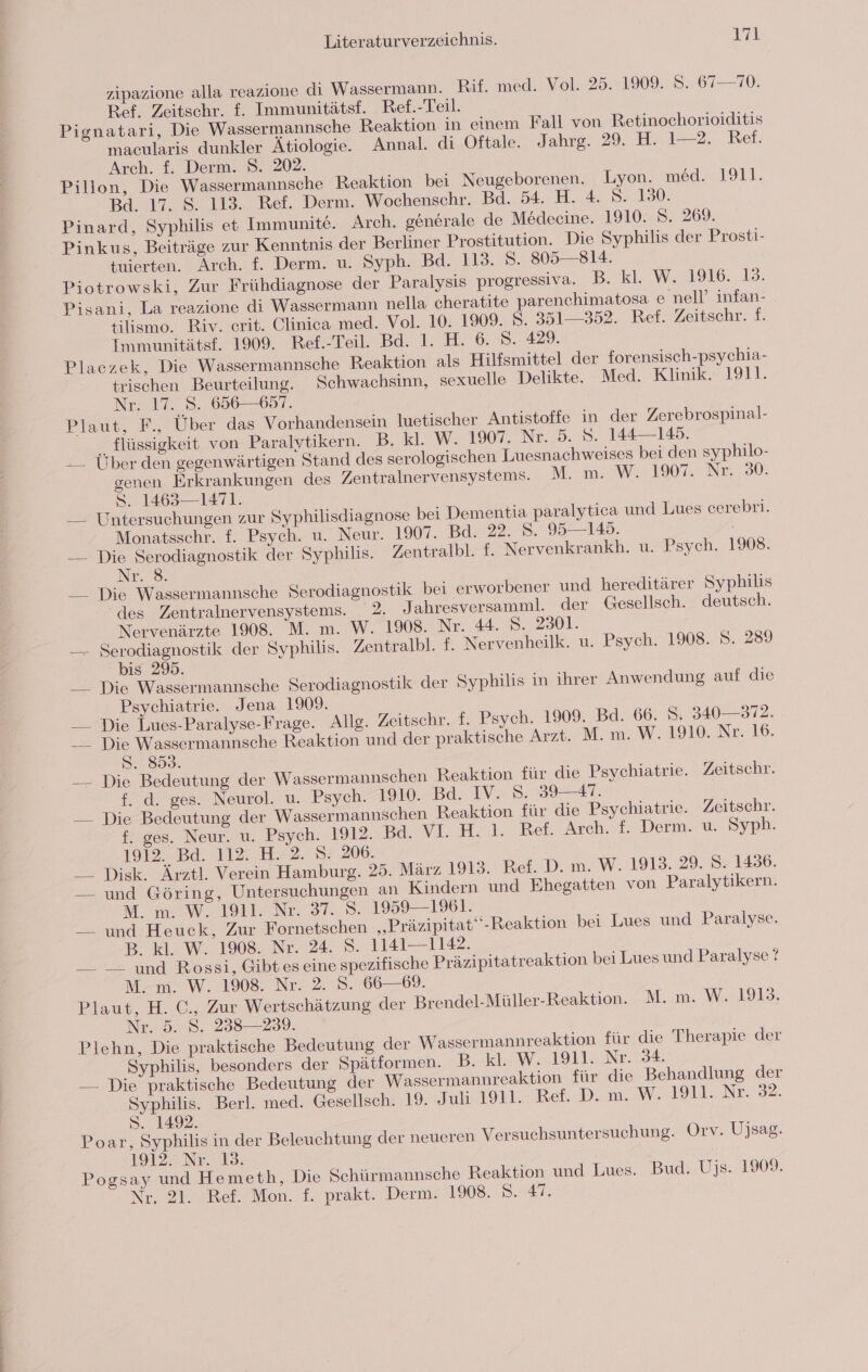 zipazione alla reazione di Wassermann. Rif. med. Vol. 25. 1909. S.. 67—70. Ref. Zeitschr. f. Immunitätsf. Ref.-Teil. Pignatari, Die Wassermannsche Reaktion in einem Fall von Retinochorioiditis macularis dunkler Ätiologie. Annal. di Oftale. Jahrg. 29. H. 1—2. Ref. Arch. f. Derm. S. 202. Pillon, Die Wassermannsche Reaktion bei Neugeborenen. Lyon. med. 1911. Bd. 17. 8. 113. Ref. Derm. Wochenschr. Bd. 54. H. 4. S. 130. Pinard, Syphilis et Immunite. Arch. generale de Mödeeine. 1910. S. 269. Pinkus, Beiträge zur Kenntnis der Berliner Prostitution. Die Syphilis der Prosti- tuierten. Arch. f. Derm. u. Syph. Bd. 113. 8. 805 — 814. Piotrowski, Zur Frühdiagnose der Paralysis progressiva. B. kl. W. 1916. 13. Pisani, La reazione di Wassermann nella cheratite parenchimatosa e nell’ infan- tilismo. Riv. erit. Clinica med. Vol. 10. 1909. 8. 351—352. Ref. Zeitschr. f. Immunitätsf.. 1909. Bef.-Teil. Bd. 1. H. 6. S. 429. Placzek, Die Wassermannsche Reaktion als Hilfsmittel der forensisch-psychia- trischen Beurteilung. Schwachsinn, sexuelle Delikte. Med. Klinik. 1911. Nr. 17. S. 656687. Plaut: Über das Vorhandensein luetischer Antistoffe in der Zerebrospinal- flüssigkeit von Paralytikern. B. kl. W. 1907. Nr. .5. 8. 144—145. -— Über den gegenwärtigen Stand des serologischen Luesnachweises bei den syphilo- genen Erkrankungen des Zentralnervensystems. M. m. W. 17. Nr. 30. S. 1463—1471. — Untersuchungen zur Syphilisdiagnose bei Dementia paralytica und Lues cerebri. Monatsschr. f. Psych. u. Neur. 1907. Bd. 22. Ss. 95—145. — Die Serodiagnostik der Syphilis. Zentralbl. f. Nervenkrankh. u. Psych. 1908. Nr. © __ Die Wassermannsche Serodiagnostik bei erworbener und hereditärer Syphilis ‘des Zentralnervensystems. 2. Jahresversamml. der Gesellsch. deutsch. Nervenärzte 1908. M. m. W. 1908. Nr. 44. 5. 2301. — Serodiagnostik der Syphilis. Zentralbl. f. Nervenheilk. u. Psych. 1908. S. 289 bis 295. __ Die Wassermannsche Serodiagnostik der Syphilis in ihrer Anwendung auf die Psychiatrie. Jena 1909. —_ Die Lues-Paralyse-Frage. Allg. Zeitschr. f. Psych. 1909. Bd. 66. &gt;. 340— 372. __ Die Wassermannsche Reaktion und der praktische Arzt. M. m. W. 1910. Nr. 16. S. 8593. — Die Bedeutung der Wassermannschen Reaktion für die Psychiatrie. Zeitschr. f. d. ges. Neurol. u. Psych. 1910. Bd. IV. 8:89 41. — Die Bedeutung der Wassermannschen Reaktion für die Psychiatrie. Zeitschr. f. ges. Neur. u. Psych. 1912. Ba. vi. H.t. Ref Arch.rt. Dermm. u. Syph. 1912. Bd. 112. H. 2. S. 206. —_ Disk. Ärztl. Verein Hamburg. 25. März 1913. Ref. D. m. W. 1913. 29. S. 1436. — und Göring, Untersuchungen an Kindern und Ehegatten von Paralytikern. M. m. W. 1911. Nr. 37. S. 1959—1961. — und Heuck, Zur Fornetschen „Präzipitat“-Reaktion bei Lues und Paralyse. B. kl. W. 1908. Nr. 24. S. 1141—1142. — — und Rossi, Gibteseine spezifische Präzipitatreaktion bei Lues und Paralyse ? M. m. W. 1908. Nr. 2. 8. 66—69. Plaut, H. C., Zur Wertschätzung der Brendel-Müller-Reaktion. M. m. W. 1913. Nr. 5..8. 238—239. Plehn, Die praktische Bedeutung der Wassermannreaktion für die Therapie der Syphilis, besonders der Spätformen. B. kl. W. 1911. Nr. 34. — Die praktische Bedeutung der Wassermannreaktion für die Behandlung der Syphilis. Berl. med. Gesellsch. 19. Jah 1911. Rei. DW. 01. De. 32. S. 1492. Poar, Syphilis in der Beleuchtung der neueren Versuchsuntersuchung. Orv. Ujsag. 19127 Nr. 32. Pogsay und Hemeth, Die Schürmannsche Reaktion und Lues. Bud. Ujs. 1909. Nr. 21. Ref. Mon. f. prakt. Derm. 1908. S. #7.