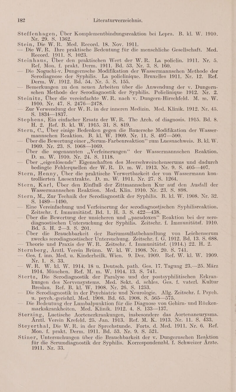 Steffenhagen, Über Komplementbindungsreaktion bei Lepra. B. kl. W. 1910. N72950.21362 Stein, Die W.R. Med. Record. 18. Nov. 1911. — Die W.R. Ihre praktische Bedeutung für die menschliche Gesellschaft. Med. Record. 1911. S. 1023. Steinhaus, Über den praktischen Wert der W.R. La policlin. 1911. Nr. 5. Ref. Mon. f. prakt. Derm. 1911. Bd. 53. Nr. 3. S. 160. — Die Noguchi-v. Dungernsche Modifikation der Wassermannschen Methode der Serodiagnose der Syphilis. La policlinique. Bruxelles 1911. Nr. 12. Ref. Derm+W. 1912.2B9754F Nr. 2..82.135. — Bemerkungen zu den neuen Arbeiten über die Anwendung der v. Dungern- schen Methode der Serodiagnostik der Syphilis. Policlinique 1912. Nr. 2. Steinitz, Über die vereinfachte W.R. nach v. Dungern-Hirschfeld. M. m. W. 1910. Nr. 47. S. 2476—2478. — Zur Verwendung der W.R. in der inneren Medizin. Med. Klinik. 1912. Nr. 45. S. 1834—1837. Stephens, Ein einfacher Ersatz der W.R. The Arch. of diagnosis. 1915. Bd. 8. EES25E Bel 9 2k121W2 191555 1355819: Stern, C., Über einige Bedenken gegen die Bauersche Modifikation der Wasser- ..mannschen Reaktion. B. kl. W. 1909. Nr. 11. S. 497—500. — Über die Bewertung einer ‚„Serum-Farbenreaktion‘ zum Luesnachweis. B. kl. W. .. 1909. Nr. 23. S. 1068—1069. — Über die sogenannten ‚Verfeinerungen“ der Wassermannschen Reaktion. .D. m. W. 1910. Nr. 24. 8. 1118. — Über ‚„eigenlösende‘“ Eigenschaften des Meerschweinchenserums und dadurch bedingte Fehlerquellen der W.R. D. m. W. 1913. Nr. 9. S. 405—407. Stern, Henny, Über die praktische Verwertbarkeit der von Wassermann kon- trollierten Luesextrakte. D. m. W. 1911. Nr. 27. S. 1264. Stern, Karl, Uber den Einfluß der Zittmannschen Kur auf den Ausfall der Wassermannschen Reaktion. Med. Klin. 1910. Nr. 23. S. 898. Stern, M., Zur Technik der Serodiagnostik der Syphilis. B. kl. W. 1908. Nr. 32. 8. 1489— 1490. — Eine Vereinfachung und Verfeinerung der serodiagnostischen Syphilisreaktion. ., Zeitschr. f. Immunitätsf. Bd. 1. H. 3. S. 422438. — Uber die Bewertung der unsicheren und „paradoxen‘ Reaktion bei der sero- diagnostischen Untersuchung der Syphilis. Zeitschr. f. Immunitätsf. 1910. ..Bd. 5. H. 2-3. S. 201. — Über die Brauchbarkeit der Bariumsulfatbehandlung von Leichenserum zwecks serodiagnostischer Untersuchung. Zeitschr. f. G. 1912. Bd. 13. S. 688. — Theorie und Praxis der W.R. Zeitschr. f. Immunitätsf. (1914.) 22. H. 2. Sternberg, Ärztl. Verein Brünn. W. kl. W. 1908. Nr. 20. S. 741. — Ges. f. inn. Med. u. Kinderheilk. Wien. 9. Dez. 1909. Ref. W. kl. W. 1909. Nroly 8,33. — W.R. W. kl. W. 1914. 18 u. Deutsch. path. Ges. 17. Tagung 23.—25. März 1914. München. Ref. M. m. W. 1914. 13. 8. 741. Stertz, Die Serodiagnostik der Paralyse und der postsyphilitischen Erkran- kungen des Nervensystems. Med. Sekt. d. schles. Ges. f. vaterl. Kultur Breslau. Ref. B. kl. W. 1908. Nr. 26. S. 1253. — Die Serodiagnostik in der Psychiatrie und Neurologie. Allg. Zeitschr. f. Psych. u. psych.-gerichtl. Med. 1908. Bd. 65. 1908. S. 565—575. — Die Bedeutung der Lumbalpunktion für die Diagnose von Gehirn- und Rücken- markskrankheiten. Med. Klinik. 1912. 4. S. 133—137. Sterzing, Luetische Aortenerkrankungen, insbesondere das Aortenaneurysma. Arztl. Verein Krefeld. 25. Jan. 1913. Ref. M. K. 1913. Nr. 11. S. 433. Steyerthal, Die W.R. in der Sprechstunde. Forts. d. Med. 1911. Nr. 6. Ref. Mon. f. prakt. Derm. 1911. Bd. 53. Nr. 9. S. 521. Stiner, Untersuchungen über die Brauchbarkeit der v. Dungernschen Reaktion für die Serumdiagnostik der Syphilis. Korrespondenzbl. f. Schweizer Arzte. 1911. Nr. 33.