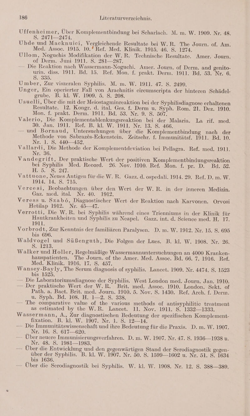 Uffenheimer, Über Komplementbindung bei Scharlach. M. m. W. 1909. Nr. 48. S. 2471—2474. Uhde und Macknuici, Vergleichende Resultate bei W.R. The Journ. of. Am. Med. Assoc. 1915. 10.? Ref. Med. Klinik. 1915. 46. S. 1274. Ullom, Noguchis Modifikation der W.R. Technische Resultate. Amer. Journ. of Derm. Juni 1911. S. 281—237. —— Die Reaktion nach Wassermann-Noguchi. Amer. Journ. of Derm. and genito- urin. diss. 1911. Bd. 15. Ref. Mon. f. prakt. Derm. 1911. Bd. 53. Nr. 6. S. 335. Umber, Zur viszeralen Syphilis. M. m. W. 1911. 47. S. 2499. Unger, Ein operierter Fall von Arachnitis eircumseripta der hinteren ‚Schädel- grube.: B. kl. W. 1909. 5. S. 208. Usuelli, Über die mit der Meiostagminreaktion bei der Syphilisdiagnose erhaltenen Resultate. 12. Kongr. d. ital. Ges. f. Derm u. Syph. Rom. 21. Dez. 1910. Mon. f. prakt. Derm. 1911. Bd. 53. Nr. 9. S. 507. Valerio, Die Komplementablenkungsreaktion bei der Malaria. La rif. med. 30. Jan. 1911. Ref. B. kl. W. 1911. Nr. 13. S. 466. — und Bornaud, Untersuchungen über die Komplementbindung nach der Methode von Sabrazes-Eckenstein. Zeitschr. f. Immunitätst. 1911. Bd. 10. Nr. 1. 8. 440—452. Vallardi, Die Methode der Komplementdeviation bei Pellagra. Ref. med. 1911. Nr. 36. Vandegrift, Der praktische Wert der positiven Komplementbindungsreaktion bei Syphilis Med. Record. 26. Nov. 1910. Ref. Mon. f. pr. D. Bd. 32. H&gt;5.7 30247, Vattuone, Neues Antigen für dieW.R. Gazz. d. ospedali. 1914. 29. Ref. D. m. W. 1914. 14. S. 715. Vercesi, Beobachtungen über den Wert der W.R. in der inneren Medizin. Gaz. med. ital. Nr. 40. 1912. Veress u. Szabö, Diagnostischer Wert der Reaktion nach Karvonen. Orvosi Hetilap 1912. Nr. 45-47. Verrotti, Die W.R. bei Syphilis während eines Trienniums in der Klinik für Hautkrankheiten und Syphilis zu Neapel. Gazz. int. d. Science med. H. 17. 191]. Vorbrodt, Zur Kenntnis der familiären Paralysen. D. m. W. 1912. Nr. 15. 8. 695 bis 696. Waldvogel und Süßenguth, Die Folgen der Lues. B. kl. W. 1908. Nr. 26. S. 1213. Walker und Holler, Regelmäßige Wassermannuntersuchungen an 4000 Kranken- hauspatienten. The Journ. of the Amer. Med. Assoc. Bd. 66. 7. 1916. Ref. Med. Klinik.71916. 17. S. 457. Wansey-Bayly, The Serum diagnosis of syphilis. Lancet. 1909. Nr. 4474. S. 1523 bis 1525. — Die Laboratoriumsdiagnose der Syphilis. West London med. Journ. Jan. 1910. — Der praktische Wert der W.R. Brit. med. Assoc. 1910. London. Sekt. of Path. a. Bact. Brit. med. Journ. 1910. 5. Nov. 8. 1430. Ref. Arch. f. Derm. u. Syph. Bd. 108. H. 1-2. S. 338. — The comparative value of the various methods of antisyphilitic treatment as estimated by the W.R. Lancet. 11. Nov. 1911. S. 1332—1333. Wassermann, A., Zur diagnostischen Bedeutung der spezifischen Komplement- fixation. B. kl. W. 1907. Nr. 1. S. 12—14. — Die Immunitätswissenschaft und ihre Bedeutung für die Praxis. D. m. W. 1907. .. Nr. 16. 8. 617—620. — Über neuere Immunisierungsverfahren. D. m. W. 1907. Nr. 47. 8. 1936—1938 u. Nr. 48. S. 1981—1983. — Über die Entwicklung und den gegenwärtigen Stand der Serodiagnostik gegen- über der Syphilis. B. kl. W. 1907. Nr. 50. S. 1599—1602 u. Nr. 51. S. 1634 bis 1636. — Über die Serodiagnostik bei Syphilis. W. kl. W. 1908. Nr. 12. S. 388-389.