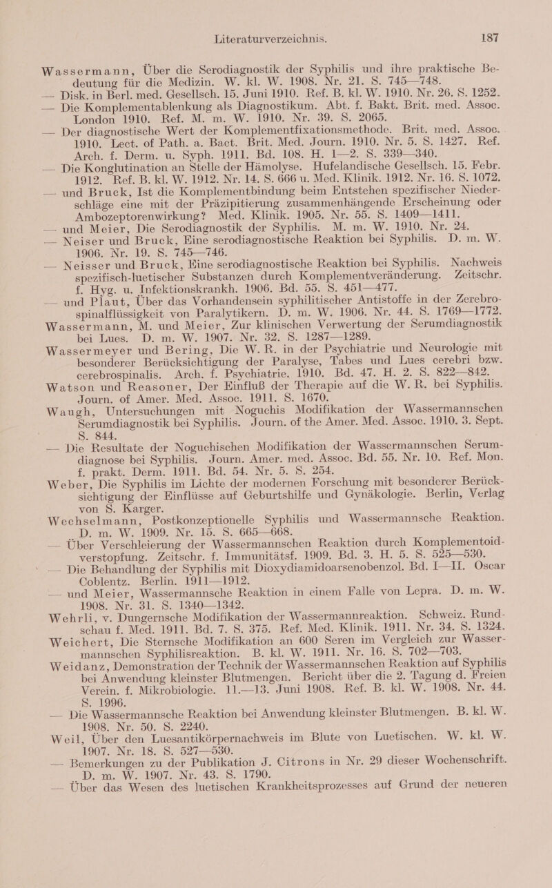 Wassermann, Über die Serodiagnostik der Syphilis und ihre praktische Be- “ deutung für die Medizin. W. kl. W. 1908. Nr. 21. 5. 745—748. —. Disk. in Berl. med. Gesellsch. 15. Juni 1910. Ref. B. kl. W. 1910. Nr. 26. S. 1252. — Die Komplementablenkung als Diagnostikum. Abt. f. Bakt. Brit. med. Assoec. London 1910. Ref. M. m. W. 1910. Nr. 39. S. 2065. — Der diagnostische Wert der Komplementfixationsmethode. Brit. med. Assoc. 1910. Lect. of Path. a. Bact. Brit. Med. Journ. 1910. Nr. 5. S. 1427. Ref. Arch. f. Derm. u. Syph. 1911. Bd. 108. H. 1—2. S. 339—340. — Die Konglutination an Stelle der Hämolyse. Hufelandische Gesellsch. 15. Febr. 1912. Ref. B. kl. W. 1912. Nr. 14. S. 666 u. Med. Klinik. 1912. Nr. 16. S. 1072. — und Bruck, Ist die Komplementbindung beim Entstehen spezifischer Nieder- schläge eine mit der Präzipitierung zusammenhängende Erscheinung oder Ambozeptorenwirkung? Med. Klinik. 1905. Nr. 55. S. 1409 —1411. —. und Meier, Die Serodiagnostik der Syphilis. M. m. W. 1910. Nr. 24. _—_ Neiser und Bruck, Eine serodiagnostische Reaktion bei Syphilis. D. m. W. 1906. Nr. 19. S. 745—746. __ Neisser und Bruck, Eine serodiagnostische Reaktion bei Syphilis. Nachweis spezifisch-luetischer Substanzen durch Komplementveränderung. Zeitschr. f. Hyg. u. Infektionskrankh. 1906. Bd. 55. S. 451—477. — und Piaut, Über das Vorhandensein syphilitischer Antistoffe in der Zerebro- spinalflüssigkeit von Paralytikern. D. m. W. 1906. Nr. 44. S. 1769—1772. Wassermann, M. und Meier, Zur klinischen Verwertung der Serumdiagnostik bei Lues. D. m. W. 1907. Nr. 32. S. 1287—1289. Wassermeyer und Bering, Die W.R. in der Psychiatrie und Neurologie mit besonderer Berücksichtigung der Paralyse, Tabes und Lues cerebri bzw. cerebrospinalis. Arch. f. Psychiatrie. 1910. Bd. 47. H. 2. 5. 822-842. Watson und Reasoner, Der Einfluß der Therapie auf die W.R. bei Syphilis. | Journ. of Amer. Med. Assoc. 1911. 8. 1670. Waugh, Untersuchungen mit Noguchis Modifikation der Wassermannschen Serumdiagnostik bei Syphilis. Journ. of the Amer. Med. Assoc. 1910. 3. Sept. S. 844. — Die Resultate der Noguchischen Modifikation der Wassermannschen Serum- diagnose bei Syphilis. Journ. Amer. med. Assoc. Bd. 59. Nr. 10. Ref. Mon. . £ prakt. Derm. 1911. Bd. 54. Nr. 5. S. 254. Weber, Die Syphilis im Lichte der modernen Forschung mit besonderer Berück- sichtigung der Einflüsse auf Geburtshilfe und Gynäkologie. Berlin, Verlag von 8. Karger. Wechselmann, Postkonzeptionelle Syphilis und Wassermannsche Reaktion. .D. m. W. 1909. Nr. 15. 8. 665—668. —— Über Verschleierung der Wassermannschen Reaktion durch Komplementoid- verstopfung. Zeitschr. f. Immunitätsf. 1909. Bd. 3. H. 5. 8. 525—530. “ —_ Die Behandlung der Syphilis mit Dioxydiamidoarsenobenzol. Bd. I—I. Oscar Coblentz. Berlin. 1911—1912. _—_ und Meier, Wassermannsche Reaktion in einem Falle von Lepra. D. m. W. 1908. Nr. 31. S. 1340—1342. Wehrli, v. Dungernsche Modifikation der Wassermannreaktion. Schweiz. Rund- schau f. Med. 1911. Bd. 7. S. 375. Ref. Med. Klinik. 1911. Nr. 34. S. 1324. Weichert, Die Sternsche Modifikation an 600 Seren im Vergleich zur Wasser- mannschen Syphilisreaktion. B. kl. W. 1911. Nr. 16. S. 702—703. Weidanz, Demonstration der Technik der Wassermannschen Reaktion auf Syphilis bei Anwendung kleinster Blutmengen. Bericht über die 2. Tagung d. Freien Verein. f. Mikrobiologie. 11.—13. Juni 1908. Ref. B. kl. W. 1908. Nr. 44. 81996, __ Die Wassermannsche Reaktion bei Anwendung kleinster Blutmengen. B. kl. W. 1908. Nr. 50. S. 2240. Weil, Über den Luesantikörpernachweis im Blute von Luetischen. W. kl. W. 1907. Nr. 18. S. 527—530. — Bemerkungen zu der Publikation J. Citrons in Nr. 29 dieser Wochenschrift. ..D. m. W. 1907. Nr. 43. 8. 17%. — Über das Wesen des luetischen Krankheitsprozesses auf Grund der neueren