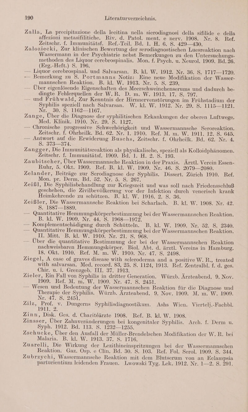 Zalla, La precipitazione della lecitina nella sierodiagnosi della sifilide e della affezioni metasifilitiche. Riv. d. Patol. ment. e nerv. 1908. Nr. 8. Ref. Zeitschr. f. Immunitätsf. Ref.-Teil. Bd. 1. H. 6. S. 429-430. Zaloziecki, Zur klinischen Bewertung der serodiagnostischen Luesreaktion nach Wassermann in der Psychiatrie nebst Bemerkungen zu den Untersuchungs- methoden des Liquor cerebrospinalis. Mon. f. Psych. u. Neurol. 1909. Bd. 26. (Erg.-Heft.) S. 196. — Liquor cerebrospinal. und Salvarsan. B. kl. W. 1912. Nr. 36. S. 1717—1720. -— Bemerkung zu 8. Portmanns Notiz: Eine neue Modifikation der Wasser- ‚„ mannschen Reaktion. B. kl. W. 1913. Nr. 5. S. 239, — Über eigenlösende Eigenschaften des Meerschweinchenserums und dadurch be- dingte Fehlerquellen der W.R. D. m. W. 1913. 17. S. 797. — und Frühwald, Zur Kenntnis der Hirnnervenstörungen im Frühstadium der Syphilis speziell nach Salvarsan. W. kl. W. 1912. Nr. 29. S. 1115-1121. Nr... 30. 8. 1162—1167. Zange, Über die Diagnose der syphilitischen Erkankungen der oberen Luftwege. Med. Klinik. 1910. Nr. 29, S. 1127. — Chronische progressive Schwerhörigkeit und Wassermannsche Seroreaktion. Zeitschr. f. Ohrheilk. Bd. 62. Nr. 1. 1910. Ref. M. m. W. 1911. 12. S. 645. — Antwort auf die Erwiderung Buschs, Zeitschr. f. Ohrheilk. Bd. 62. Nr. 4. S. 373— 374. Zangger, Die Immunitätsreaktion als physikalische, speziell als Kolloidphänomen. Zeitschr. f. Immunitätsf. 1909. Bd. 1. H. 2. S. 193. Zaubitscher, Über Wassermannsche Reaktion in der Praxis. Ärztl. Verein Essen- Ruhr, 5. Okt. 1909. Ref. B. kl. W. 1909. Nr. 46. S. 2079-2080. Zelander, Beiträge zur Serodiagnose der Syphilis. Dissert. Zürich 1910. Ref. Mon. pr.-Derm, Bd. 52. Nr. 5. 8. 267. Zeißl, Die Syphilisbehandlung zur Kriegszeit und was soll nach Friedensschluß geschehen, die Zivilbevölkerung vor der Infektion durch venerisch krank Heimkehrende zu schützen. B. kl. W. 1916. 2. S. 36. Zeißler, Die Wassermannsche Reaktion bei Scharlach. B. kl. W. 1908. Nr. 42. S. 1887—1889. — Quantitative Hemmungskörperbestimmung bei der Wassermannschen Reaktion. B. kl. W. 1909. Nr. 44. S. 1968—1972. — Komplementschädigung durch Schütteln. B. kl. W. 1909. Nr. 52. 8. 2340. — Quantitative Hemmungskörperbestimmung bei der Wassermannschen Reaktion. SERZMIEGSEBLERTEW SL ITOEN TI TES 968: — Uber die quantitative Bestimmung der bei der Wassermannschen Reaktion nachweisbaren Hemmungskörper. Biol. Abt. d. ärztl. Vereins in Hamburg. 18. Okt. 1910. Ref. M. m. W. 1910. Nr. 47. S. 2498. Ziegel, A case of graves disease with scleroderma and a positive W. R., treated with salvarsan. Med. record. 83, 25. S. 1124, 1913. Ref. Zentralbl. f. d. ges. Chir. u. i. Grenzgeb. III. 37. 1913. A Zieler, Ein Fall von Syphilis in dritter Generation. Würzb. Ärzteabend. 9. Nov. 1909. Ref. M. m. W. 1909. Nr. 47. S. 2451. — Wesen und Bedeutung der Wassermannschen Reaktion für die Diagnose und Therapie der Syphilis. Würzb. Ärzteabend. 9. Nov. 1909. M. m. W. 1909. Nr.'47. 8. 2451. Zilz, Prof. v. Dungerns Syphilisdiagnostikum. Ashs Wien. Viertelj.-Fachbl. 1911.72. Zinn, Disk. Ges. d. Chariteärzte 1908. Ref. B. kl. W. 1908. Zinsser, Über Zahnveränderungen bei kongenitaler Syphilis. Arch. f. Derm u. Sypb2 191227 B0 1130021232 1955: Zschucke, Über den Ausfall der Müller-Brendelschen Modifikation der W.R. bei Malaria. B. kl. W. 1913. 37. S. 1716. Zuarelli, Die Wirkung der Lezithineinspritzungen bei der Wassermannschen Reaktion. Gaz. Osp. e Clin. Bd. 30. 8. 103. Ref. Fol. Serol. 1909. $. 344. Zubrzychi, Wassermannsche Reaktion mit dem Blutserum von an Eclampsia parturientium leidenden Frauen. Lwowski Tyg. Lek. 1912. Nr. 1—2. S. 291.