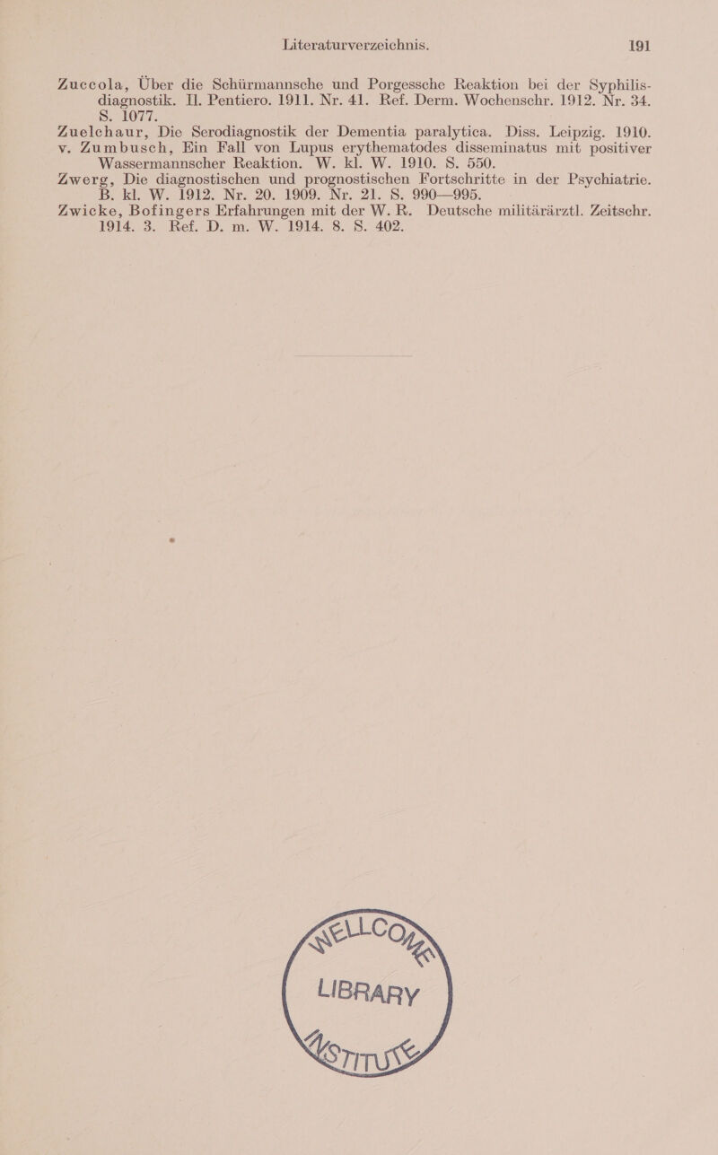 Zuccola, Über die Schürmannsche und Porgessche Reaktion bei der Syphilis- diagnostik. Il. Pentiero. 1911. Nr. 41. Ref. Derm. Wochenschr. 1912. Nr. 34. 8. 1027, Zuelchaur, Die Serodiagnostik der Dementia paralytica. Diss. Leipzig. 1910. v. Zumbusch, Ein Fall von Lupus erythematodes disseminatus mit positiver Wassermannscher Reaktion. W. kl. W. 1910. S. 550. Zwerg, Die diagnostischen und prognostischen Fortschritte in der Psychiatrie. B. kl. W. 1912. Nr. 20. 1909. Nr. 21. S. 990-995. Zwicke, Bofingers Erfahrungen mit der W.R. Deutsche militärärztl. Zeitschr. 1914. 3. Ref. D. m. W. 1914. 8. S. 402.