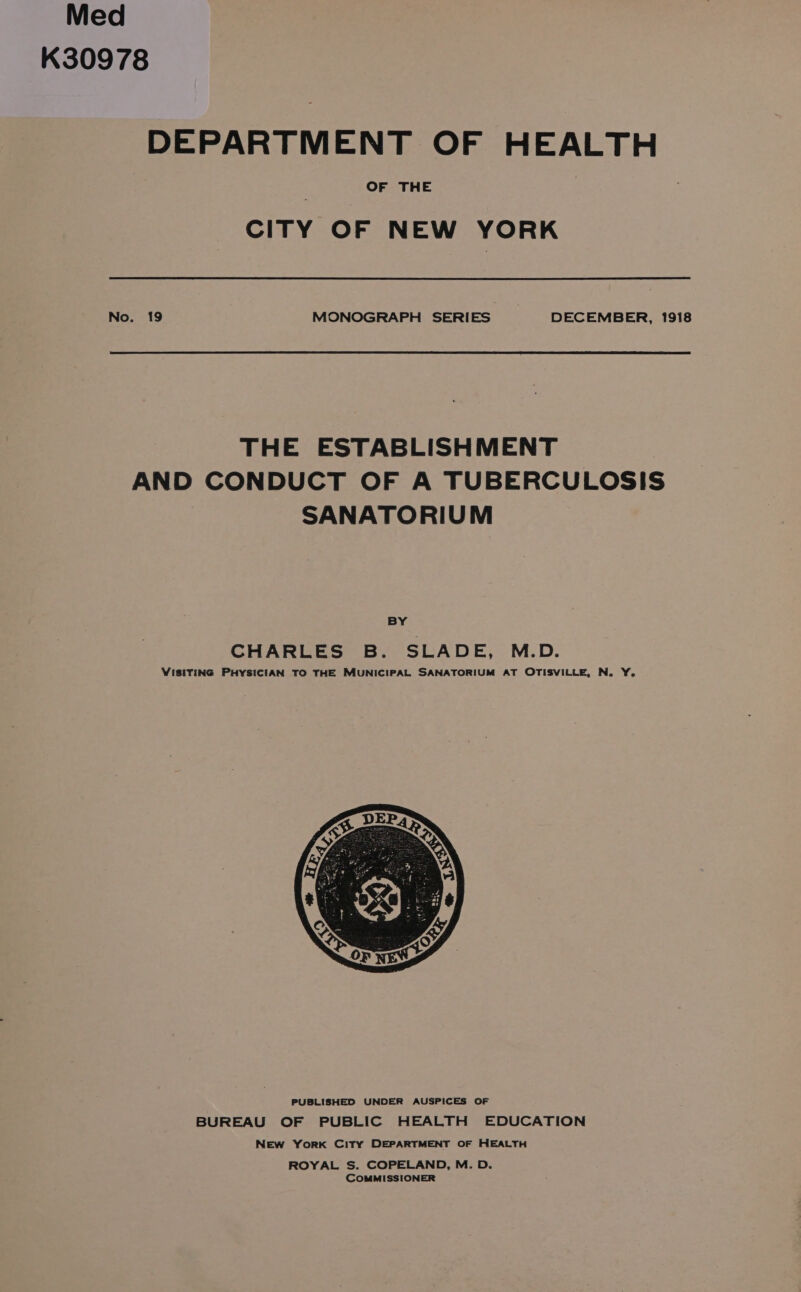 Med K30978 DEPARTMENT OF HEALTH OF THE CITY OF NEW YORK No. 19 MONOGRAPH SERIES DECEMBER, 1918 THE ESTABLISHMENT AND CONDUCT OF A TUBERCULOSIS SANATORIUM BY CHARLES B. SLADE, M.D. VISITING PHYSICIAN TO THE MUNICIPAL SANATORIUM AT OTISVILLE, N. Y. PUBLISHED UNDER AUSPICES OF BUREAU OF PUBLIC HEALTH EDUCATION New YorK City DEPARTMENT OF HEALTH ROYAL S. COPELAND, M. D. COMMISSIONER