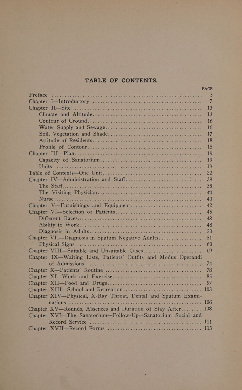 TABLE OF CONTENTS. PAGE BMC ert ee ee a ey A eae Ose ae Nini d pa co aeie Foe wick eee 5 Reeth tel ee LPO UCL Otay etter cyt ciate GIP, dye) less su nqe' o's acohe aaa &amp; Sessa: 7 COLDS E pint RST ke To in ae gd One ahem aa 13 OU Trey Rear T Va SE RET Us a YG oe So pO ir on ee a an a aia aie i 2 13 POLLO Ot CPOLINls. oo IN te dre 8 iis SM Sek bela Ped ouay carta 16 WeatCre SUNUIy all SIOWAUCT 6 28. oth COE e Sakint an wes bu Mae Chk oe 16 Siow Vere ta On tant ental. a uke isa elon bce edar ce was eee 17 PNPM Ct Ot PILOSIGEN GE a se akin ag Sense hk dats ate woe fialete es Mts dae ee 18 ETN DARED A OTOP A el ec hit ath Face diay ccs, bresaia oiifois ba &amp; 6c ae 15 Peteagiere | tol laine eee ey aa cM Oe ain win sieciueeelohe wae eee Sire We ue what 19 PADACI VE Ole SAN ato mit oe ih aa rat elon ence eerie 4 nie ae ee aoe vue A aes 19 OE ph DE a tee a FoR i EGE Bil cA ghee AG 19 apie Of -UontentsemOne. Ut ac ke a pe fave te Fs ots wc eae Andacs 22 inte ta Vo 7d oiliieitaiomeande Salt iy ac. oc ase gee oieke gals weseins on ae eet 38 RET ON EBs a ae) PS ST ie aa Fp a Me at 38 dhe. Visiting «Physician... 2... Ene MRE RPP Y rete Yew hit 84 40 NTE SO Ar ce ten Sc dp Ol otek Peele Mis Se crea aay Gig ciark Qie tha Hale 40 Maneer. VL Urnishines and (EGuipinent... &lt; fect. Sen ce Seow ees ce wr 42 rarer = SClECTION Ol el AteNtS Aes sin Guu poSs fo Mane Sean ueeeca ceed 45 OR CSREES ESAT 8 TENNER Sale a ee a, a 48 Sa CROP Ok ieg a een tgs, CON Ie eateet, arace k aidla baye. 4) 0. a'A oe eed Seat daahd.’ 48 LEERY GLEE D Sip Myra edb Ba orien Mee ety Anes ae Bee eG SEE Ca PR roe 50 Chapter VII—Diagnosis in Sputum Negative Adults................. 51 Plavaloac ig iSaseenns oa Maen OM aim athe a Pek aat. dis Cates Coo ap ees 60 Chapter V.111-—suttable&lt;and: Unsuitable Cases. i. 663 Gi. Sena es os we 69 Chapter I[X—Waiting Lists, Patients’ Outfits and Modus Operandi ECL CREVINOMm ey ey tert ect ere &lt; ie stain, oo» SAMUS neste ns PER oes en Sy k| Piateres — arienta as Outten pia. Wit oee aiy sh. Le eetglee a6 Se athens cas 78 Saath al VVOr ey Ji ce XETCISC Rtn. td fs Gots dak OS ce sto eee Mees Re 85 Pe Otter tl i= POO ANG STUUR Ses ba ewuie porcine RedaAne &amp; Sone io own eae ge 97 fates whl l—- SChoOlcand: IReCHCATION 2% ves oe 64 Lavan o oe cee woltx bs Rha s 103 Chapter XI V—Physical, X-Ray Throat, Dental and Sputum Exami- CE LaTeT ate, MEW i 7) cto et pee ame cm ate il eh CL, Aad ane rer SE a 106 Chapter XV—Rounds, Absences and Duration of Stay After........ 108 Chapter XVI—The Sanatorium—Follow-Up—Sanatorium Social and