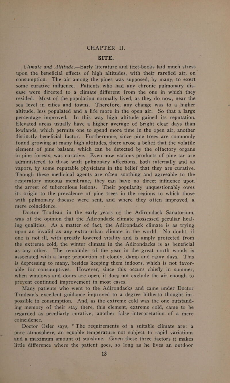 CHAP TER ct!, SITE. Climate and Altitude.—Early literature and text-books laid much stress upon the beneficial effects of high altitudes, with their rarefied air, on consumption. The air among the pines was supposed, by many, to exert some curative influence. Patients who had any chronic pulmonary dis- ease were directed to a climate different from the one in which they resided. Most of the population normally lived, as they do now, near the sea level in cities and towns. Therefore, any change was to a higher altitude, less populated and a life more in the open air. So that a large percentage improved. In this way high altitude gained its reputation. Elevated areas usually have a higher average of bright clear days than lowlands, which permits one to spend more time in the open air, another distinctly beneficial factor. Furthermore, since pine trees are commonly found growing at many high altitudes, there arose a belief that the volatile element of pine balsam, which can be detected by the olfactory organs in pine forests, was curative. Even now various products of pine tar are administered to those with pulmonary affections, both internally and as vapors, by some reputable physicians in the belief that they are curative. Though these medicinal agents are often soothing and agreeable to the respiratory mucous membrane, they can have no direct influence upon the arrest of tuberculous lesions. Their popularity unquestionably owes its origin to the prevalence of pine trees in the regions to which those with pulmonary disease were sent, and where they often improved, a mere coincidence. j Doctor Trudeau, in the early years of the Adirondack Sanatorium, was of the opinion that the Adirondack climate possessed peculiar heal- ing qualities. As a matter of fact, the Adirondack climate is as trying upon an invalid as any extra-urban climate in the world. No doubt, if one is not ill, with greatly lowered vitality and is amply protected from the extreme cold, the winter climate in the Adirondacks is as beneficial as any other. The remainder of the year in the great north woods is associated with a large proportion of cloudy, damp and rainy days. This is depressing to many, besides keeping them indoors, which is not favor- able for consumptives. However, since this occurs chiefly in summer, when windows and doors are open, it does not exclude the air enough to prevent continued improvement in most cases. Many patients who went to the Adirondacks and came under Doctor Trudeau's excellent guidance improved to a degree hitherto thought im- possible in consumption. And, as the extreme cold was the one outstand- ing memory of their stay. there, this element, extreme cold, came to be regarded as peculiarly curative; another false interpretation of a mere coincidence. Doctor Osler says, “ The requirements of a suitable climate are: a pure atmosphere, an equable temperature not subject to rapid variations and a maximum amount of sunshine. Given these three factors it makes little difference where the patient goes, so long as he lives an outdoor