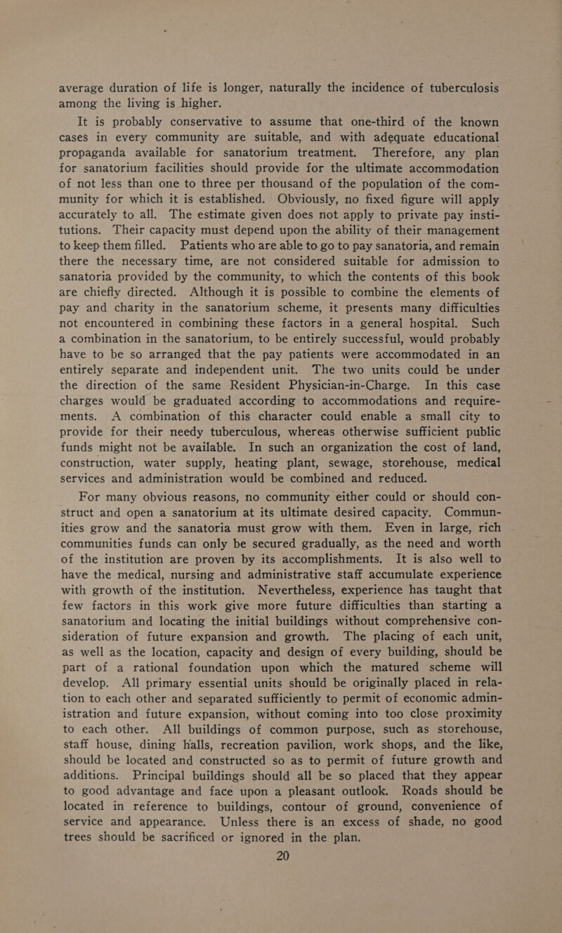 average duration of life is longer, naturally the incidence of tuberculosis among the living is higher. It is probably conservative to assume that one-third of the known cases in every community are suitable, and with adequate educational propaganda available for sanatorium treatment. Therefore, any plan for sanatorium facilities should provide for the ultimate accommodation of not less than one to three per thousand of the population of the com- munity for which it is established. Obviously, no fixed figure will apply accurately to all. The estimate given does not apply to private pay insti- tutions. Their capacity must depend upon the ability of their management to keep them filled. Patients who are able to go to pay sanatoria, and remain there the necessary time, are not considered suitable for admission to sanatoria provided by the community, to which the contents of this book are chiefly directed. Although it is possible to combine the elements of pay and charity in the sanatorium scheme, it presents many difficulties not encountered in combining these factors in a general hospital. Such a combination in the sanatorium, to be entirely successful, would probably have to be so arranged that the pay patients were accommodated in an entirely separate and independent unit. The two units could be under the direction of the same Resident Physician-in-Charge. In this case charges would be graduated according to accommodations and require- ments. A combination of this character could enable a small city to provide for their needy tuberculous, whereas otherwise sufficient public funds might not be available. In such an organization the cost of land, construction, water supply, heating plant, sewage, storehouse, medical services and administration would be combined and reduced. For many obvious reasons, no community either could or should con- struct and open a sanatorium at its ultimate desired capacity. Commun- ities grow and the sanatoria must grow with them. Even in large, rich communities funds can only be secured gradually, as the need and worth of the institution are proven by its accomplishments. It is also well to have the medical, nursing and administrative staff accumulate experience with growth of the institution. Nevertheless, experience has taught that few factors in this work give more future difficulties than starting a sanatorium and locating the initial buildings without comprehensive con- sideration of future expansion and growth. The placing of each unit, as well as the location, capacity and design of every building, should be part of a rational foundation upon which the matured scheme will develop. All primary essential units should be originally placed in rela- tion to each other and separated sufficiently to permit of economic admin- istration and future expansion, without coming into too close proximity to each other. All buildings of common purpose, such as storehouse, staff house, dining halls, recreation pavilion, work shops, and the like, should be located and constructed so as to permit of future growth and additions. Principal buildings should all be so placed that they appear to good advantage and face upon a pleasant outlook. Roads should be located in reference to buildings, contour of ground, convenience of service and appearance. Unless there is an excess of shade, no good trees should be sacrificed or ignored in the plan.