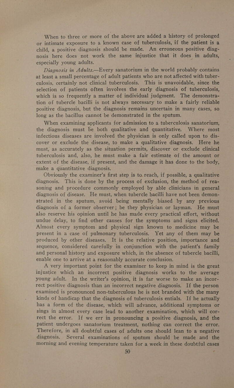 When to three or more of the above are added a history of prolonged or intimate exposure to a known case of tuberculosis, if the patient is a child, a positive diagnosis should be made. An erroneous positive diag- nosis here does not work the same injustice that it does in adults, especially young adults. Diagnosis in Adults—Every sanatorium in the world probably contains at least a small percentage of adult patients who are not affected with tuber- culosis, certainly not clinical tuberculosis. This is unavoidable, since the selection of patients often involves the early diagnosis of tuberculosis, which is so frequently a matter of individual judgment. The demonstra- tion of tubercle bacilli is not always necessary to make a fairly reliable positive diagnosis, but the diagnosis remains uncertain in many cases, so long as the bacillus cannot be demonstrated in the sputum. When examining applicants for admission to a tuberculosis sanatorium, the diagnosis must be both qualitative and quantitative. Where most infectious diseases are involved the physician is only called upon to dis- cover or exclude the disease, to make a qualitative diagnosis. Here he must, as accurately as the situation permits, discover or exclude clinical tuberculosis and, also, he must make a fair estimate of the amount or extent of the disease, if present, and the damage it has done to the body, make a quantitative diagnosis. Obviously the examiner’s first step is to_reach, if possible, a qualitative diagnosis. This is done by the process of exclusion, the method of rea- soning and procedure commonly employed by able clinicians in general diagnosis of disease. He must, when tubercle bacilli have not been demon- strated in the sputum, avoid being mentally biased by any previous diagnosis of a former observer; be they physician or layman. He must also reserve his opinion until he has made every practical effort, without undue delay, to find other causes for the symptoms and signs elicited. Almost every symptom and physical sign known to medicine may be present in a case of pulmonary tuberculosis. Yet any of them may be produced by other diseases. It is the relative position, importance and sequence, considered carefully in conjunction with the patient’s family and personal history and exposure which, in the absence of tubercle bacilli, enable one to arrive at a reasonably accurate conclusion. A very important point for the examiner to keep in mind is the great injustice which an incorrect positive diagnosis works to the average young adult. In the writer’s opinion, it is far worse to make an incor- rect positive diagnosis than an incorrect negative diagnosis. If the person examined is pronounced non-tuberculous he is not branded with the many kinds of handicap that the diagnosis of tuberculosis entials. If he actually has a form of the disease, which will advance, additional symptoms or sings in almost every case lead to another examination, which will cor- rect the error. If we err in pronouncing a positive diagnosis, and the patient undergoes sanatorium treatment, nothing can correct the error. Therefore, in all doubtful cases of adults one should lean to a negative diagnosis. Several examinations of sputum should be made and the morning and evening temperature taken for a week in these doubtful cases