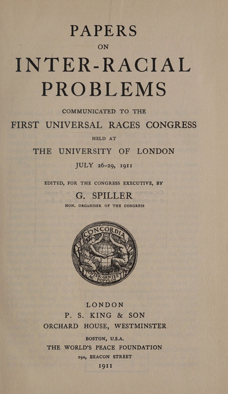 PAPERS INTER-RACIAL PROBLEMS COMMUNICATED TO THE FIRST UNIVERSAL RACES CONGRESS HELD AT THE UNIVERSITY OF LONDON JULY 26-29, 1911 EDITED, FOR THE CONGRESS EXECUTIVE, BY G. SPILLER HON. ORGANISER OF THE CONGRESS BOSTON, U.S.A. THE WORLD’S PEACE FOUNDATION 29a, BEACON STREET IgII