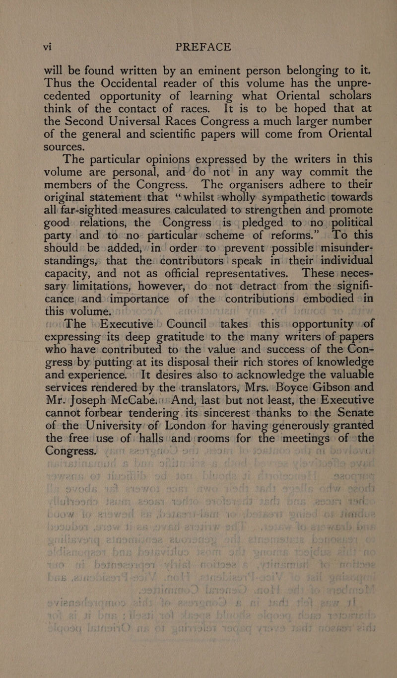 will be found written by an eminent person belonging to it. Thus the Occidental reader of this volume has the unpre- cedented opportunity of learning what Oriental scholars think of the contact of races. It is to be hoped that at the Second Universal Races Congress a much larger number of the general and scientific papers will come from Oriental sources. The particular opinions expressed by the writers in this volume are personal, and’ do not in any way commit the members of the Congress. The organisers adhere to their original statement that “whilst -wholly sympathetic towards all far-sighted measures. calculated to strengthen and promote . good. relations, the Congress is pledged to no | political party and to:no particular scheme of reforms.” To this should be added;:in order to prevent ‘possible: misunder- standings, that the: contributors speak in their individual capacity, and not as official representatives. These neces- sary limitations, however, do: not detract from the: signifi- cance and)importance of the contributions embodied in this: volume. : ‘ | The Executive» Council takes this opportunity: of expressing its deep gratitude to the many writers of papers who have contributed to the value and success of the Con- gress ‘by putting: at its disposal their rich stores of knowledge and experience. It desires also to acknowledge the valuable services rendered by the translators, Mrs. Boyce Gibson and Mr. Joseph McCabe.::::And, last but not least, the Executive cannot forbear tendering its sincerest thanks to the Senate of the University’ of London for having generously granted the free use of halls: and:rooms for the meetings of othe Congress. TUCK) 4 aT | | sig}