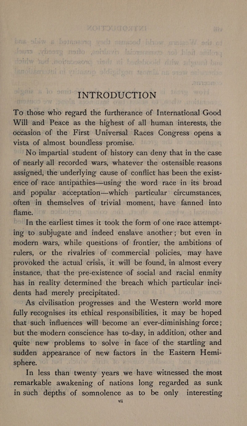 INTRODUCTION To those who regard the furtherance of International Good Will and Peace as the highest of all human interests, the occasion of the First Universal Races Congress opens a vista of almost boundless promise. No impartial student of history can deny that in the case of nearly all recorded wars, whatever the ostensible reasons assigned, the underlying cause of conflict has been the exist- ence of race antipathies—using the word race in its broad and popular acceptation—which particular circumstances, often in themselves of trivial moment, have fanned into flame. In the earliest times it took the form of one race attempt- ing to subjugate and indeed enslave another; but even in modern wars, while questions of frontier, the ambitions of rulers, or the rivalries of commercial policies, may have provoked the actual crisis, it will be found, in almost every instance, that the pre-existence of social and racial enmity has in reality determined the breach which particular inci- dents had merely precipitated. As civilisation progresses and the Western world more fully recognises its ethical responsibilities, it may be hoped that such influences will become an ever-diminishing force; but the modern conscience has to-day, in addition, other and quite new problems to solve in face of the startling and sudden appearance of new factors in the Eastern Hemi- sphere. In less than twenty years we have witnessed the most remarkable awakening of nations long regarded as sunk in such depths of somnolence as to be only interesting