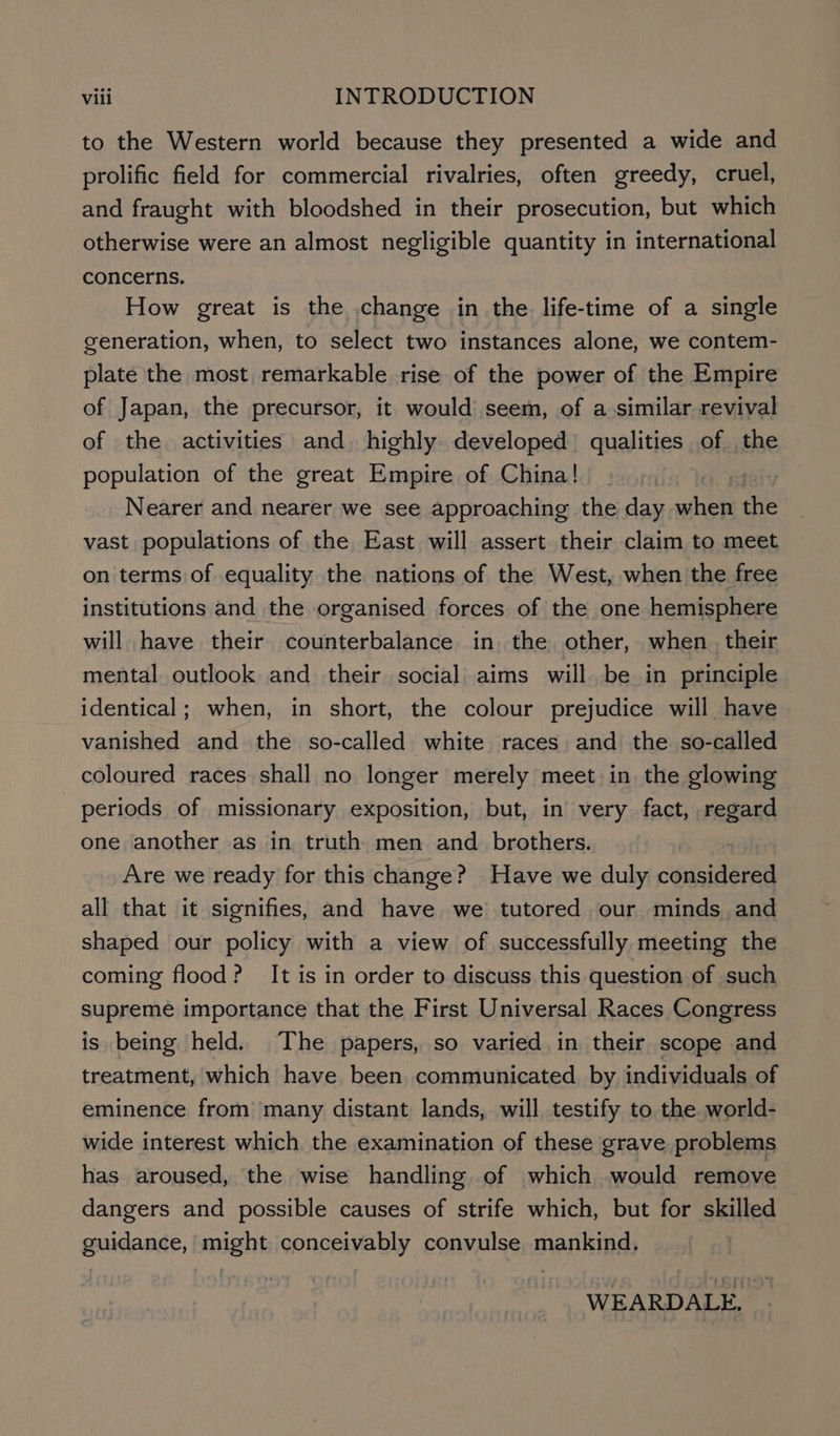 to the Western world because they presented a wide and prolific field for commercial rivalries, often greedy, cruel, and fraught with bloodshed in their prosecution, but which otherwise were an almost negligible quantity in international concerns. How great is the change in the life-time of a single generation, when, to select two instances alone, we contem- plate the most, remarkable rise of the power of the Empire of Japan, the precursor, it would seem, of a similar revival of the activities and highly developed qualities of the population of the great Empire of China! | | Nearer and nearer we see approaching the day when the vast populations of the East will assert their claim to meet on terms of equality the nations of the West, when the free institutions and the organised forces of the one hemisphere will have their counterbalance in. the other, when. their mental outlook and their social aims willbe in principle identical; when, in short, the colour prejudice will have vanished and the so-called white races and the so-called coloured races shall no longer merely meet in, the glowing periods of missionary exposition, but, in very fact, regard one another as in truth men and _ brothers. Are we ready for this change? Have we duly peeps all that it signifies, and have we tutored our minds and shaped our policy with a view of successfully meeting the coming flood? It is in order to discuss this question of such supreme importance that the First Universal Races Congress is being held. The papers, so varied in their scope and treatment, which have been communicated by individuals of eminence from many distant lands, will testify to the world- wide interest which the examination of these grave problems has aroused, the wise handling of which would remove dangers and possible causes of strife which, but for skilled guidance, might conceivably convulse mankind. WEARDALE,