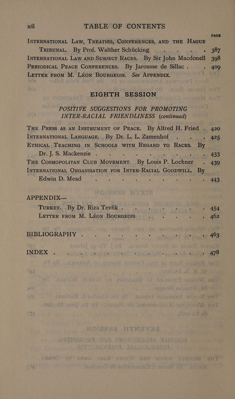 INTERNATIONAL LAW, TREATIES, CONFERENCES, AND THE HAGUE TRIBUNAL. By Prof. Walther Schiicking . : INTERNATIONAL Law AND SUBJECT Races. By Sir John Macdonell PERIODICAL PEACE CONFERENCES. By Jarousse de Sillac . LETTER FROM M. LEON BourGEo!s. See APPENDIX. EIGHTH SESSION POSITIVE SUGGESTIONS FOR PROMOTING INTER-RACIAL FRIENDLINESS (continued) THE PRESS AS AN INSTRUMENT OF PEACE. By Alfred H. Fried . INTERNATIONAL LANGUAGE. , By Dr. L. L. Zamenhof ‘ ETHICAL TEACHING IN SCHOOLS WITH REGARD TO Races. By Dr. J.S. Mackenzie . : . : : . : THE COSMOPOLITAN CLUB MOVEMENT. By Louis P. Lochner INTERNATIONAL ORGANISATION FOR INTER-RACIAL GOODWILL. By ~ Edwin D. Mead > APPENDIX— TURKEY. .By Dr. Riza Tevfik . LETTER FROM M. LEON BouRGEOIS BIBLIOGRAPHY INDEX PAGE 387 409 420 425 433 439 443 454 462 463 478