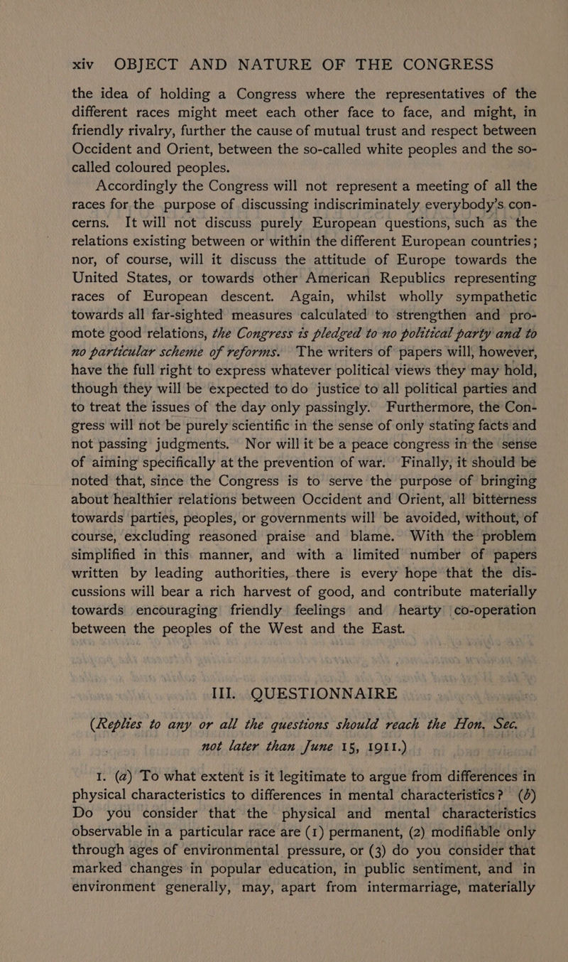 the idea of holding a Congress where the representatives of the different races might meet each other face to face, and might, in friendly rivalry, further the cause of mutual trust and respect between Occident and Orient, between the so-called white peoples and the so- called coloured peoples. Accordingly the Congress will not represent a meeting of all the races for the purpose of discussing indiscriminately everybody's. con- cerns. It will not discuss purely European questions, such as the relations existing between or within the different European countries; nor, of course, will it discuss the attitude of Europe towards the United States, or towards other American Republics representing races of European descent. Again, whilst wholly sympathetic towards all far-sighted measures calculated to strengthen and pro- mote good relations, the Congress 7s pledged to no polttical party and to no particular scheme of reforms. The writers of papers will, however, have the full right to express whatever political views they may hold, though they will be expected to do justice to all political parties and to treat the issues of the day only passingly. Furthermore, the Con- sress will not be purely scientific in the sense of only stating facts and not passing judgments. Nor will it be a peace congress in the sénse of aiming specifically at the prevention of war. Finally, it should be noted that, since the Congress is to serve the purpose of bringing about healthier relations between Occident and Orient, all bitterness towards parties, peoples, or governments will be avoided, without, of course, excluding reasoned praise and blame. With the problem simplified in this manner, and with a limited number of papers written by leading authorities, there is every hope that the dis- cussions will bear a rich harvest of good, and contribute materially towards encouraging friendly feelings and hearty co-operation between the peoples of the West and the East. IIIl.. QUESTIONNAIRE (Replies to any or all the questions should reach the fon, Sec. not later than June 15, 1911.) 3 1. (2) To what extent is it legitimate to argue from differences in physical characteristics to differences in mental characteristics? (0) Do you consider that the physical and mental characteristics observable in a particular race are (1) permanent, (2) modifiable only through ages of environmental pressure, or (3) do you consider that marked changes in popular education, in public sentiment, and in environment generally, may, apart from intermarriage, materially