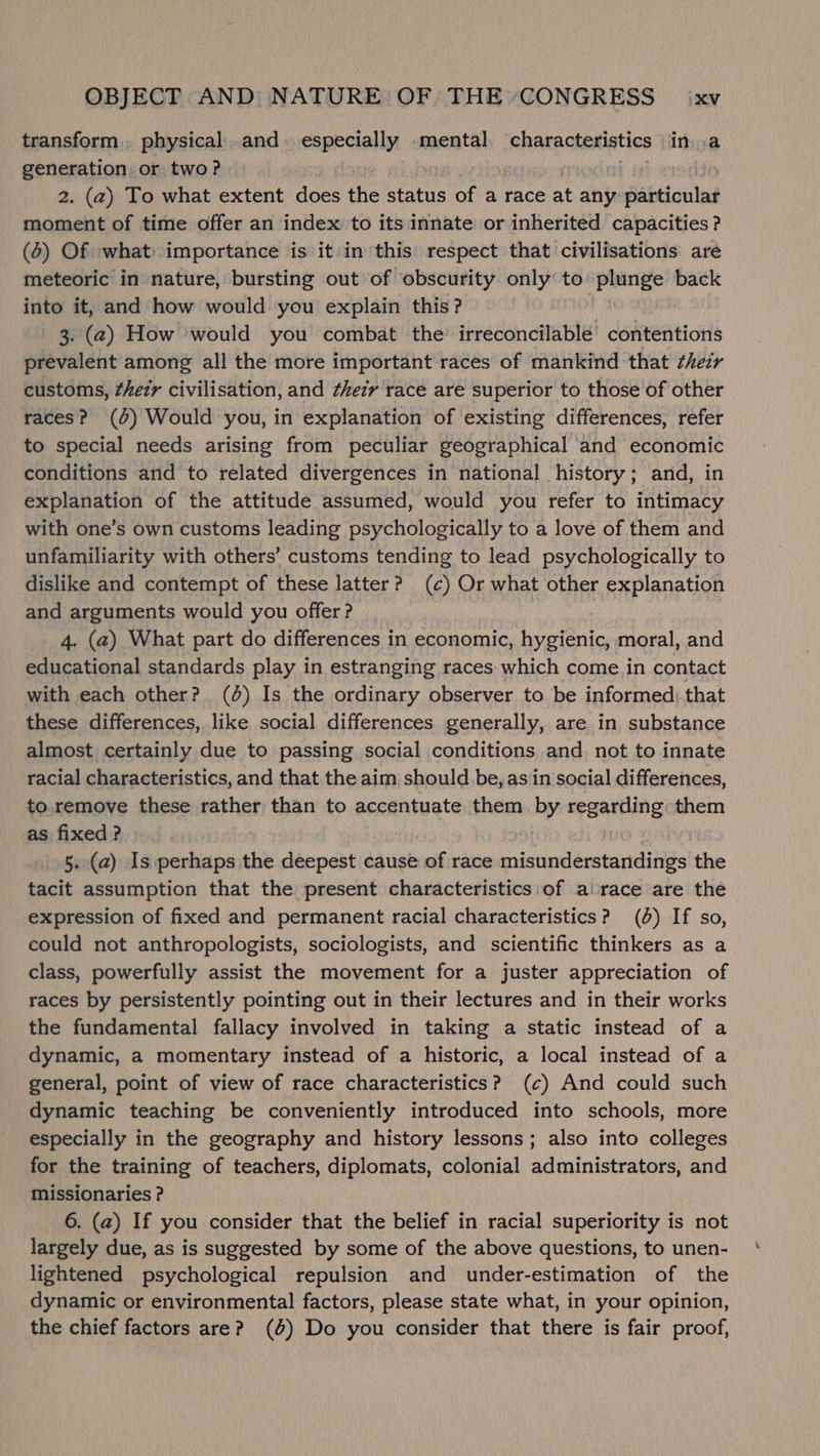 transform. physical and. especially mental characteristics ina generation or two? 2. (2) To what extent does the status of a race at any iat cba moment of time offer an index to its innate or inherited capacities? (6) Of what importance is it in this respect that civilisations are meteoric in nature, bursting out of obscurity only to plunge back into it, and how would you explain this? 3. (2) How would you combat the’ irreconcilable contentions prevalent among all the more important races of mankind that ¢hezr customs, ¢hezr civilisation, and ¢hezy race are superior to those of other races? (4) Would you, in explanation of existing differences, refer to special needs arising from peculiar geographical and economic conditions and to related divergences in national history; and, in explanation of the attitude assumed, would you refer to intimacy with one’s own customs leading psychologically to a love of them and unfamiliarity with others’ customs tending to lead psychologically to dislike and contempt of these latter? (c) Or what other explanation and arguments would you offer? 4. (a) What part do differences in economic, hygienic, moral, and educational standards play in estranging races: which come in contact with each other? (0) Is the ordinary observer to be informed).that these differences, like social differences generally, are in substance almost certainly due to passing social conditions and not to innate racial characteristics, and that the aim should be, as in social differences, to.remove these rather than to accentuate them my regarding: them as fixed ? 5. (2) Is perhaps the deepest cause of race misunderstandings the tacit assumption that the present characteristics of a race are the expression of fixed and permanent racial characteristics? (6) If so, could not anthropologists, sociologists, and scientific thinkers as a class, powerfully assist the movement for a juster appreciation of races by persistently pointing out in their lectures and in their works the fundamental fallacy involved in taking a static instead of a dynamic, a momentary instead of a historic, a local instead of a general, point of view of race characteristics? (¢c) And could such dynamic teaching be conveniently introduced into schools, more especially in the geography and history lessons; also into colleges for the training of teachers, diplomats, colonial administrators, and missionaries ? 6. (a) If you consider that the belief in racial superiority is not largely due, as is suggested by some of the above questions, to unen- lightened psychological repulsion and under-estimation of the dynamic or environmental factors, please state what, in your opinion, the chief factors are? (0%) Do you consider that there is fair proof,