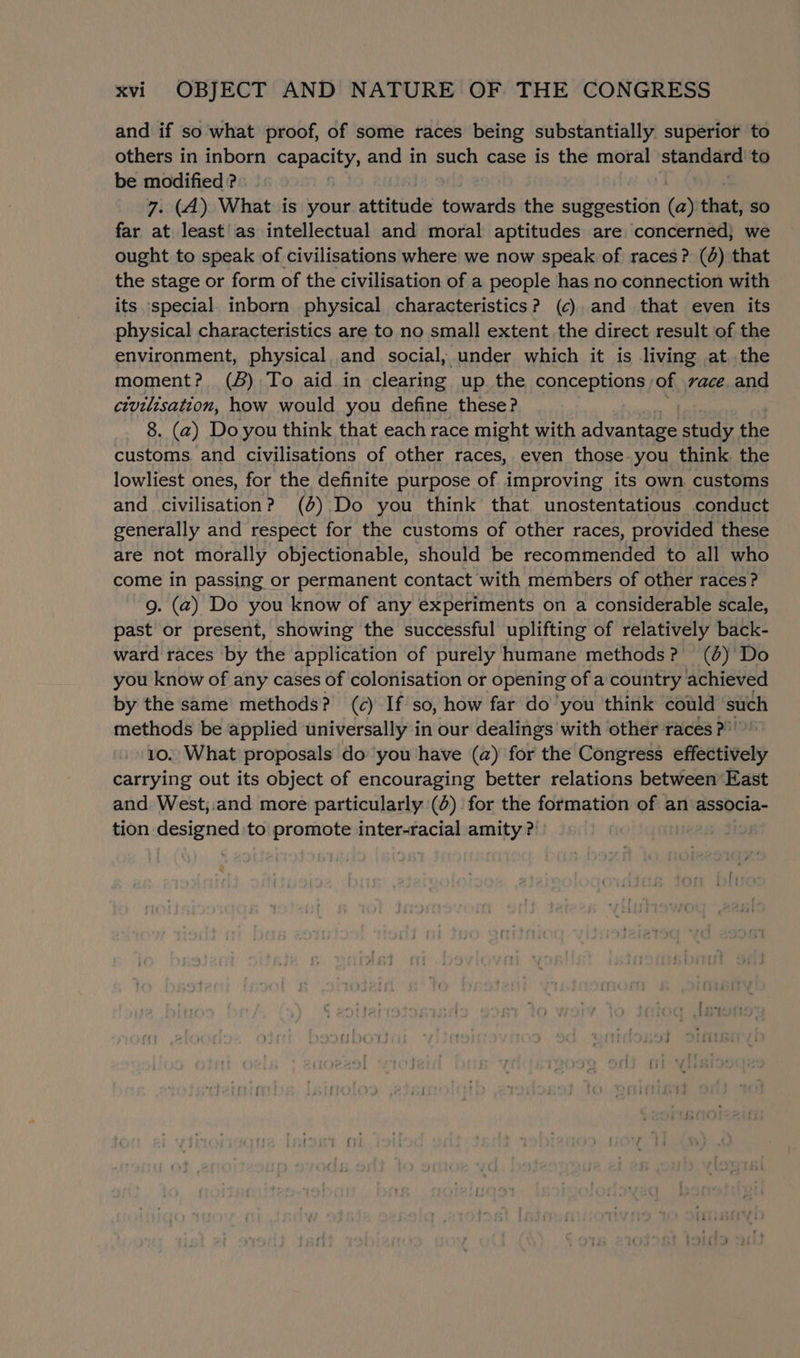 and if so what proof, of some races being substantially superior to others in inborn capacity, and in such case is the moral standard to be modified ? 7. (A). What is your attitude towards the nu Renae (a) that, so far at least’ as intellectual and moral aptitudes are concerned} we ought to speak of civilisations where we now speak of races? (0) that the stage or form of the civilisation of a people has no connection with its special inborn physical characteristics? (6) and that even its physical characteristics are to no small extent the direct result of the environment, physical and social, under which it is living at. the moment? () To aid in clearing up. the conceptions ; of vace.and civilisation, how would you define these? 8. (2) Do you think that each race might with advantage study the customs. and civilisations of other races, even those you think. the lowliest ones, for the definite purpose of improving its own customs and civilisation? (4) Do you think that unostentatious conduct generally and respect for the customs of other races, provided these are not morally objectionable, should be recommended to all who come in passing or permanent contact with members of other races? g. (2) Do you know of any experiments on a considerable scale, past or present, showing the successful uplifting of relatively back- ward races by the application of purely humane methods? (6) Do you know of any cases of colonisation or opening of a country achieved by the same’ methods? (c) If so, how far do you think could such methods be applied universally in our dealings with other races ?” 10. What proposals do you have (a) for the Congress effectively carrying out its object of encouraging better relations between East and. West;.and more particularly (0) for the formation of an associa- tion sohiichhig to promote inter-racial amity ? Hi