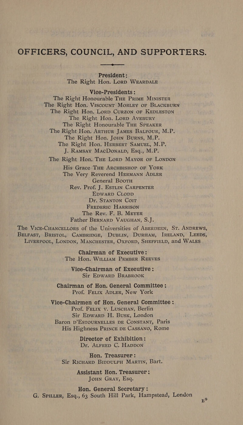 OFFICERS, COUNCIL, AND SUPPORTERS. President: The Right Hon. Lorp WEARDALE Vice-Presidents : The Right Honourable THE PRIME MINISTER The Right Hon. Viscount MorLEyY oF BLACKBURN The Right Hon. Lorp Curzon oF KEDLESTON The Right Hon. Lorp AvEBURY The Right Honourable THE SPEAKER The Right Hon. ARTHUR JAMES Ba.rour, M.P. The Right Hon. Joun Burns, M.P. The Right Hon. Herspert SAMvuEL, M.P. J. Ramsay MacDona_p, Esq., M.P. The Right Hon. THE Lorp Mayor or LONDON His Grace THE ARCHBISHOP OF YORK The Very Reverend HERMANN ADLER General Bootu Rev. Prof. J. EStLin CARPENTER EpwarpD CLopp Dr. STANTON CoIT FREDERIC HARRISON The Rev. F. B. MEYER Father BERNARD VAUGHAN, S.J. The Vicr-CHANCELLORS of the Universities of ABERDEEN, ST. ANDREWS, BELFAST, BrisTOL, CAMBRIDGE, DuBLIN, DURHAM, IRELAND, LEEDs, LIVERPOOL, LONDON, MANCHESTER, OXFORD, SHEFFIELD, and WALES Chairman of Executive: The Hon. WILLIAM PEMBER REEVES Vice-Chairman of Executive: Sir EpwWARD BRABROOK Chairman of Hon. General Committee ; Prof. FeEtrx ADLER, New York Vice-Chairmen of Hon. General Committee : Prof. FeLtix v. LuscuHan, Berlin Sir Epwarp H. Busx, London Baron D’ESTOURNELLES DE CONSTANT, Paris His Highness PRINCE DE CASSANO, Rome Director of Exhibition: Dr. ALFRED C. HADDON Hon. Treasurer : Sir RicHarD BippuLtPpH Martin, Bart. Assistant Hon. Treasurer ; JOHN Gray, Esq. Hon. General Secretary : G. SpILteR, Esq., 63 South Hill Park, Hampstead, London . B