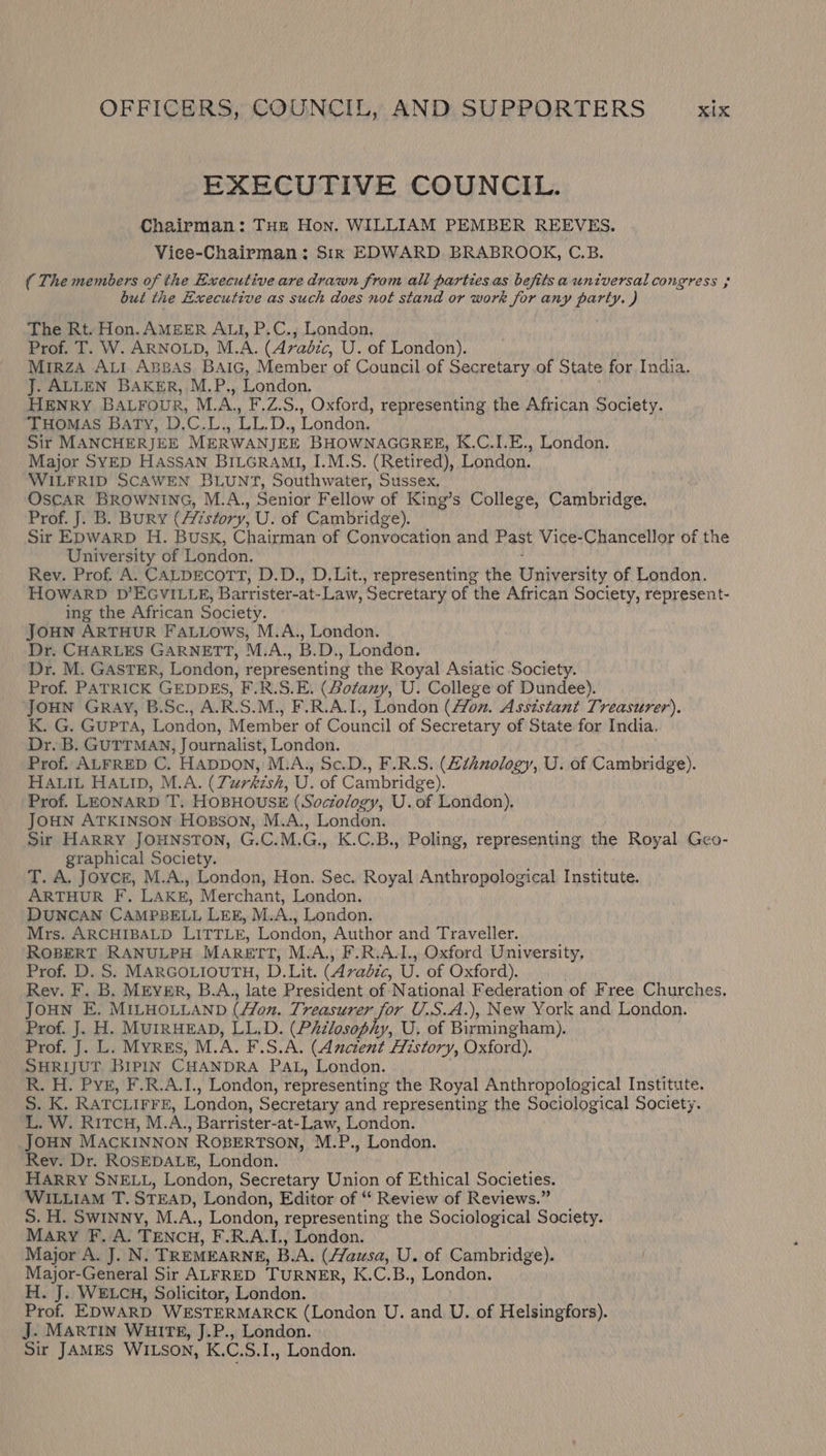 EXECUTIVE COUNCIL. Chairman: THe Hon. WILLIAM PEMBER REEVES. Viee-Chairman: Sir EDWARD BRABROOK, C.B. ( The members of the Executive are drawn from all parties as befits auniversal congress but the Executive as such does not stand or work for any party. ) The Rt. Hon. AMEER ALI, P.C., London, Prof. T. W. ARNOLD, M.A. (Avadic, U. of London). Mirza ALI Apsas BAiGc, Member of Council of Secretary of State for India. J. ALLEN BAKER, M.P., London. HENRY BALFouvR, M.A., F.Z.S., Oxford, representing the African Society. THOMAS Baty, D.C.L., LL.D., London, Sir MANCHERJEE MERWANJEE BHOWNAGGREE, K.C.I.E., London. Major SYED HASSAN BILGRAMI, I.M.S. (Retired), London. WILFRID SCAWEN BLUNT, Southwater, Sussex, OSCAR BROWNING, M.A., Senior Fellow of King’s College, Cambridge. Prof. J. B. Bury (Aizstory, U. of Cambridge). Sir EpwarpD H. BusK, Chairman of Convocation and Past Vice-Chancellor of the University of London. Rev. Prof. A. CALDECOTT, D.D., D.Lit., representing the Eeirralpelty of London. HOWARD D’EGVILLE, Barrister-at- Law, Secretary of the African Society, represent- ing the African Society. JOHN ARTHUR FALLOWwsS, M.A., London. Dr. CHARLES GARNETT, M.A., B.D., London. Dr. M. GASTER, London, representing the Royal Asiatic Society. Prof. PATRICK GEDDES, F.R.S.E. (Bofany, U. College of Dundee). JOHN GRay, B.Sc., A.R.S.M., F.R.A.I., London (4/on. Assistant Treasurer), K. G. Gupta, London, Member of Council of Secretary of State for India, Dr. B. GUTTMAN, Journalist, London. Prof. ALFRED C. Happon, M.A., Sc.D., F.R.S. (Zihnology, U. of Cambridge). HALIL HALID, M.A. (Turkish, U. of Cambridge). Prof. LEONARD T. HoBHOUSE (Soctology, U.of London). JOHN ATKINSON Hosson, M.A., London. Sir HARRY JOHNSTON, G.C.M.G., K.C.B., Poling, representing the Royal Geo- graphical Society. T. A. Joyce, M.A., London, Hon. Sec. Royal Anthropological Institute. ARTHUR F. LAKE, Merchant, London. DUNCAN CAMPBELL LEE, M.A., London. Mrs. ARCHIBALD LITTLE, London, Author and Traveller. ROBERT RANULPH MARETT, M.A., F.R.A.I., Oxford University, Prof. D. S. MARGOLIOUTH, D.Lit. (Arabic, U. of Oxford). Rev. F. B. MEvEr, B.A., late President of National Federation of Free Churches. JOHN E. MILHOLLAND (Hon. Treasurer for U.S.A.), New York and London. Prof. J. H. MUIRHEAD, LL.D. (Philosophy, U. of Birmingham). Prof. J. L. Myris, M.A. F.S.A. (Ancient History, Oxford). SHRIJUT BIPIN CHANDRA PAL, London. R. H. Pye, F.R.A.1., London, representing the Royal Anthropological Institute. S. K. RATCLIFFE, London, Secretary and representing the Sociological Society. L. W. RitcH, M. A. , Barrister- at-Law, London. JOHN MACKINNON ROBERTSON, M.P., London. Rev. Dr. ROSEDALE, London. HARRY SNELL, London, Secretary Union of Ethical Societies. WILLIAM T. STEAD, London, Editor of ‘‘ Review of Reviews.” S. H. Swinny, M. A, London, representing the Sociological Society. MARY F. A. TENCH, F.R.A.L, London. Major A. J. N. TREMEARNE, B.A. (Hausa, U. of Cambridge). Major-General Sir ALFRED TURNER, K.C.B., London. H. J. WELCH, Solicitor, London. Prof. EDWARD WESTERMARCK (London U. and U. of Helsingfors). J. MARTIN WHITE, J.P., London. Sir JAMES WILSON, K, ci S.I., London.