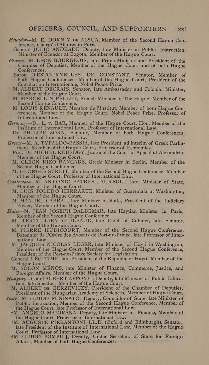 Ecuador—M. E. DORN Y pe ALSUA, Member of the Second Hague Con- ference, Chargé d’Affaires in Paris. General JULIO ANDRADE, Deputy, late Minister of Public Instruction, Minister of Ecuador at Bogota, Member of the Hague Court. France—M. LEON BOURGEOIS, late Prime Minister and President of the Chamber of Deputies, Member of the Hague Court and of both Hague Conferences. Baron D’ESTOURNELLES DE CONSTANT, Senator, Member of both Hague Conferences, Member of the Hague Court, President of the Conciliation Internationale, Nobel Peace Prize. M. ALBERT DECRAIS, Senator, Jate Ambassador and Colonial Minister, Member of the Hague Court. M. MARCELLIN PELLET, French Minister at The Hague, Member of the Second Hague Conference. M. LOUIS RENAULT, Membre de l'Institut, Member of both Hague Con- ferences, Member of the Hague Court, Nobel Peace Prize, Professor of International Law. Germany—Dr. L. v. BAR, Member of the Hague Court, Hon. Member of the Institute of International Law, Professor of International Law. Dr. PHILIPP ZORN, Senator, Member of both Hague Conferences, Professor of International Law. ; Greece—M. A. TYPALDO-BASSIA, late President ad interim of Greek Parlia- ment, Member of the Hague Court, Professor of Economics. Prof. Dr. MICHEL KEBEDGY, Judge of the Court of Appeal at Alexandria, Member of the Hague Court. M. CLEON RIZO RANGABE, Greek Minister in Berlin, Member of the Second Hague Conference. M. GEORGES STREIT, Member of the Second Hague Conference, Member of the Hague Court, Professor of International Law. Guatemala—M. ANTONIO BATRES JAUREGUI, late Minister of State, Member of the Hague Court. M. LUIS TOLEDO HERRARTE, Minister of Guatemala at Washington, Member of the Hague Court. M. MANUEL CABRAL, late Minister of State, President of the Judiciary Power, Member of the Hague Court. Haiti—M. JEAN JOSEPH DALBEMAR, late Haytian Minister in Paris, Member of the Second Hague Conference. M. TERTULLIEN GUILBAUD, late Chief of Cabinet, late Senator, Member of the Hague Court. M. PIERRE HUDICOURT, Member of the Second Hague Conference, BAatonnier de l’Ordre des Avocats de Port-au-Prince, late Professor of Inter- national Law. M. JACQUES NICOLAS LEGER, late Minister of Hayti in Washington, Member of the Hague Court, Member of the Second Hague Conference, President of the Port-au-Prince Society for Legislation. General LEGITIME, late President of the Republic of Hayti, Member of the Hague Court. , M. SOLON MENOS, late Minister of Finance, Commerce, Justice, and Foreign Affairs, Member of the Hague Court. Hungary—Count ALBERT APPONYYI, Deputy, Jate Minister of Public Educa- tion, late Speaker, Member of the Hague Court. M. ALBERT pe BERZEVICZY, President of the Chamber of Deputies, President of the Hungarian Academy of Sciences, Member of Hague Court. Italy—M. GUIDO FUSINATO, Deputy, Councillor of State, late Minister of Public Instruction, Member of the Second Hague Conference, Member of the Hague Court, late Professor of International Law. tM. ANGELO MAJORANA, Deputy, late Minister of Finance, Member of the Hague Court, Professor of International Law. +M. AUGUSTE PIERANTONI, LL.D. (Oxford and Edinburgh), Senator, late President of the Institute of International Law, Member of the Hague Court, Professor of International Law. +tM. GUIDO POMPILJ, Deputy, Under Secretary of State for Foreign Affairs, Member of both Hague Conferences.