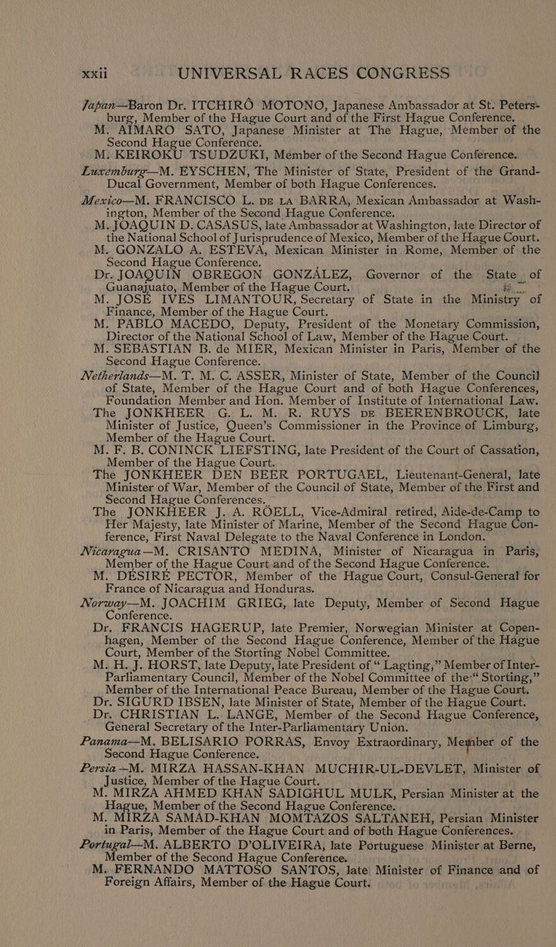 Japan—Baron Dr. ITCHIRO MOTONO, Japanese Ambassador at St. Peters- burg, Member of the Hague Court and of the First Hague Conference. M. AIMARO SATO, Japanese Minister at The Hague, Member of the Second Hague Conference. M. KEIROKU TSUDZUKI, Member of the Second Hague Conference. Luxemburg—M. EYSCHEN, The Minister of State, President of the Grand- Ducal Government, Member of both Hague Conferences. Mexico—M. FRANCISCO L. pz ra BARRA, Mexican Ambassador at Wash- ington, Member of the Second Hague Conference. M. JOAQUIN D. CASASUS, late Ambassador at Washington, late Director of the National School of Jurisprudence of Mexico, Member of the Hague Court. M. GONZALO A. ESTEVA, Mexican Minister in Rome, Member of the Second Hague Conference. : Dr. JOAQUIN OBREGON GONZALEZ, Governor of the Siater: of Guanajuato, Member of the Hague Court. M. JOSE IVES LIMANTOUR, Secretary of State in the Ministry” ‘ee Finance, Member of the Hague Court. M. PABLO MACEDO, Deputy, President of the Monetary Commission, Director of the National School of Law, Member of the Hague Court. M. SEBASTIAN B. de MIER, Mexican Minister in Paris, Member of the Second Hague Conference. Netherlands—M. T. M. C. ASSER, Minister of State, Member of the Council of State, Member of the Hague Court and of both Hague Conferences, Foundation Member and Hon. Member of Institute of International Law. The JONKHEER G. L. M. R. RUYS pve BEERENBROUCK, late Minister of Justice, Queen’s Commissioner in the Province of Limburg, Member of the Hague Court. M. F. B. CONINCK LIEFSTING, late President of the Court of Cassation, Member of the Hague Court. The JONKHEER DEN BEER PORTUGAEL, Lieutenant-General, late Minister of War, Member of the Council of State, Member of the First and Second Hague Conferences. The JONKHEER J. A. ROELL, Vice-Admiral retired, Aide-de-Camp to Her Majesty, late Minister of Marine, Member of the Second Hague Con- ference, First Naval Delegate to the Naval Conference in London. Nicaragua—M. CRISANTO MEDINA, Minister of Nicaragua in Paris, Member of the Hague Court and of the Second Hague Conference. M. DESIRE PECTOR, Member of the Hague Court, Consul-General for France of Nicaragua and Honduras. Norway—M. JOACHIM GRIEG, late Deputy, Member of Second Hague Conference. Dr. FRANCIS HAGERUP, late Premier, Norwegian Minister at Copen- hagen, Member of the Second Hague Conference, Member of the Hague Court, Member of the Storting Nobel Committee. M. H. 7 HORST, late Deputy, late President of “ Lagting,” Member of Inter- Parliamentary Council, Member of the Nobel Committee of the“ Storting,” Member of the International Peace Bureau, Member of the Hague Court. Dr. SIGURD IBSEN, late Minister of State, Member of the Hague Court. Dr. CHRISTIAN L.. LANGE, Member of the Second Hague Conference, General Secretary of the Inter-Parliamentary Union. Panama—M. BELISARIO PORRAS, Envoy Extraordinary, Mefiiee of the Second Hague Conference. Persia —M. MIRZA HASSAN-KHAN MUCHIR- UL-DEVLET, Minister of Justice, Member of the Hague Court. M. MIRZA AHMED KHAN SADIGHUL MULE, Persian Minister at the Hague, Member of the Second Hague Conference. M. MIRZA SAMAD-KHAN MOMTAZOS SALTANEH, Persian Minister in Paris, Member of the Hague Court and of both Hague Conferences. Portugal—M. ALBERTO D’OLIVEIRA, late Portuguese Minister at Berne, Member of the Second Hague Conference. M. FERNANDO MATTOSO SANTOS, late Minister of Finance and of Foreign Affairs, Member of the Hague Court.