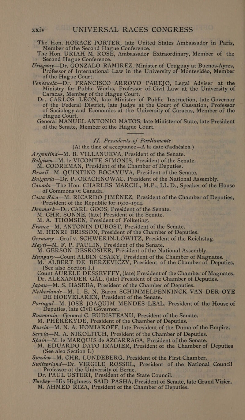 The Hon. HORACE PORTER, late United States Ambassador in Paris, Member of the Second Hague Conference. The Hon. URIAH M. ROSE, Ambassador Extraordinary, Member of the Second Hague Conference. Uruguay—Dr. GONZALO RAMIREZ, Minister of Uruguay at Buenos-Ayres, Professor of International Law in the University of Montevidéo, Member of the Hague Court. Venezuela—Dr. FRANCISCO ARROYO PAREJO, Legal Adviser at the Ministry for Public Works, Professor of Civil Law at the University of Caracas, Member of the Hague Court. Dr. CARLOS LEON, late Minister of Public Instruction, late Governor of the Federal District, late Judge at the Court of Cassation, Professor of Sociology and Economics at the University of Caracas, Member of the Hague Court. General MANUEL ANTONIO MATOS, late Minister of State, late President of the Senate, Member of the Hague Court. Il, Presidents of Parliaments (At the time of acceptance—A la date d’adhésion.) Argentina—M. B. VILLANUEVA, President of the Senate. Belgtum—M. le VICOMTE SIMONIS, President of the Senate. M. COOREMAN, President of the Chamber of Deputies. Braztil—M. QUINTINO BOCAYUVA, President of the Senate. Bulgaria—Dr. P» ORACHNOWAC, President of the National Assembly. Canada—The Hon. CHARLES MARCIL, M.P., LL.D., Speaker of the House of Commons of Canada. Costa Rica—M. RICARDO JIMENEZ, President of the Chamber of Deputies, ‘President of the Republic for 1910-1914. Denmark—Dr. CARL GOOS, President of the Senate. M. CHR. SONNE, (late) President of the Senate. M. A. THOMSEN, President of Folketing. France—M. ANTONIN DUBOST, President of the Senate. M. HENRI BRISSON, President of the Chamber of Deputies. Germany—Graf v. SCHWERIN-LOWITZ, President of the Reichstag. Hayti—_M. F. P. PAULIN, President of the Senate. M. GERSON DESROSIER, President of the National Assembly. Hungary—Count ALBIN CSAKY, President of the Chamber of Magnates. M. ALBERT DE BERZEVICZY, President of the Chamber of Deputies. (See also Section I.) Count AURELE DESSEVFFY, (late) President of the Chamber of Magnates. Dr. ALEXANDER GAL, (late) President of the Chamber of Deputies. Japan—M. S. HASEBA, President of the Chamber of Deputies. Netherlands—M. I. E. N. Baron SCHIMMELPENNINCK VAN DER OYE DE HOEVELAKEN, President of the Senate. Portugal—M. JOSE JOAQUIM MENDES LEAL, President of the House of Deputies, late Civil Governor. Roumania—General C. BUDISTEANU, President of the Senate. M. PHEREKYDE, President of the Chamber of Deputies. Russta—M. N. A. HOMIAKOFF, late President of the Duma of the Empire. Servia—M. A. NIKOLITCH, President of the Chamber of Deputies. Spain—M. le MARQUIS de AZCARRAGA, President of the Senate. M. EDUARDO DATO IRADIER, President of the Chamber of Deputies (See also Section I.) Sweden—M. CHR. LUNDEBERG, President of the First Chamber. Switzerland—Dr. VIRGILE ROSSEL, President of the National Council Professor at the University of Berne. Dr. PAUL USTERI, President of the State Council. Turkey—His Highness SAID PASHA, President of Senate, late Grand Vizier. M. AHMED RIZA, President of the Chamber of Deputies.