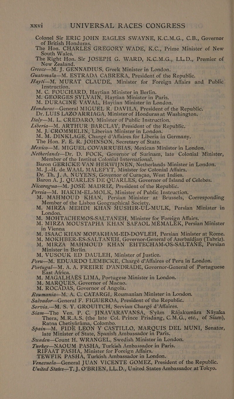 Colonel Sir ERIC JOHN EAGLES SWAYNE, K.C.M.G., C.B., Governor of British Honduras. The Hon. CHARLES GREGORY WADE, K.C., Prime Minister of New South Wales. The Right Hon. Sir JOSEPH G. WARD, K.C.M.G.,. LL.D., Premier of New Zealand. Greece—M. J. GENNADIUS, Greek Minister in London. Guatemala—M. ESTRADA CABRERA, President of the Republic. flayti_-M. MURAT CLAUDE, Minister for Foreign Affairs and Public, Instruction. M. C. FOUCHARD, Haytian Minister in Berlin. M. GEORGES SYLVAIN, Haytian Minister in Paris. M. DURACINE VAVAL, Haytian Minister in London. Honduras—General MIGUEL R. DAVILA, President of the Republic. Dr. LUIS LAZO ARRIAGA, Minister of Honduras at Washington. Italy—M. L. CREDARO, Minister of Public Instruction. Liberia—M. ARTHUR BARCLAY, President of the Republic. M. J. CROMMELIN, Liberian Minister in London. M. M. DINKLAGE, Chargé d’Affaires for Liberia in Germany. The Hon. F. E. R. JOHNSON, Secretary of State. | Mexico—M. MIGUEL COVARRUBIAS, Mexican Minister in London. Netherlands—Dr. D. FOCK, Governor of Surinam, late Colonial Minister, Member of the Institut Colonial International. Baron GERICKE VAN HERWIJNEN, Netherlands Minister in London. M. J.-H. de WAAL MALEFYT, Minister for Colonial Affairs. Dr. Th. J. A. NUYENS, Governor of Curacao, West Indies. Baron A, J. QUARLES DE QUARLES, Governor of Isiand of Celebes. Nicaragua—M. JOSE MADRIZ, President of the Republic. Persta—M. HAKIM-EL-MOLK, Minister of Public Instruction. M. MAHMOUD KHAN, Persian Minister at Brussels, Corresponding Member of the Lisbon Geographical Society. 4 ee MEHDI KHAN MUSHIR-UL-MULK, Persian Minister in ondon. : M. MOHTACHEMOS-SALTANEH, Minister for Foreign Affairs. M. be eh MOUSTAPHA KHAN SAFAOL MEMALEK, Persian Minister in Vienna M. ISAAC KHAN MOFAKHAM-ED-DOVLEH, Persian Minister at Rome. M. MOKHBER-ES-SALTANEH, Governor-General of Azerbaidjan (Tabriz). M. MIRZA MAHMOUD KHAN EHTECHAM-OS-SALTANE, Persian Minister in Berlin. M, VUSOUK ED DAULEH, Minister of Justice. Peru—M. EDUARDO LEMBCKE, Chargé d’Affaires of Peru in London. Portugal—M. A. A. FREIRE D’ANDRADE, Governor-General of Portuguese East Africa. _ ; M. MAGALHAES LIMA, Portugese Minister in London. M. MARQUES, Governor of Macao. M. ROCADAS, Governor of Angola. Roumania—M. A. C. CATARGI, Roumanian Minister in London. Salvador—General F. FIGUEROA, President of the Republic. Servia.—M. S. Y. GROUITCH, Servian Chargé d’Affaires. Siam—The Ven. P. C. JINAVARAVANSA, S’yam Rajakumara Nayaka Thera, M.R.A.S. (the late Col. Prince Prisdang, C.M.G., etc., of Siam), Ratna Chetiyarama, Colombo. Spain—M. FIDE LEON Y CASTILLO, MARQUIS DEL MUNI, Senator, late Minister of State, Spanish Ambassador in Paris. Sweden—Count H. WRANGEL, Swedish Minister in London. Turkey—NAOUM PASHA, Turkish Ambassador in Paris. RIFAAT PASHA, Minister for Foreign Affairs. TEWFIK PASHA, Turkish Ambassador in London. Venezuela—General JUAN VICENTE GOMEZ, President of the Republic. United States—T. J. O’BRIEN, LL.D., United States Ambassador at Tokyo.