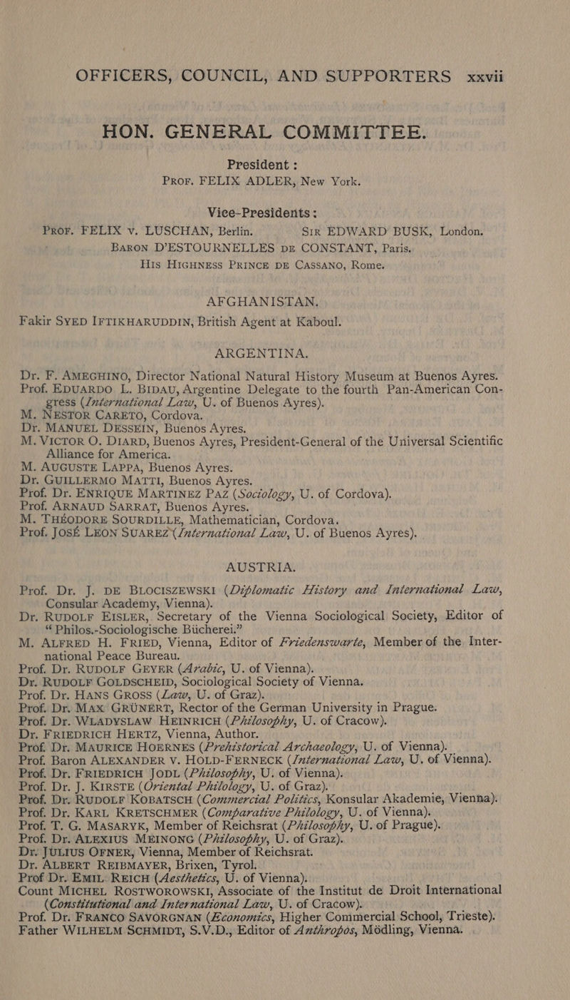 HON. GENERAL COMMITTEE. President : Pror. FELIX ADLER, New York. Vice-Presidents: Pror. FELIX v, LUSCHAN, Berlin. Sir EDWARD BUSK, London. Baron DPESTOURNELLES pg CONSTANT, Paris. His HIGHNESS PRINCE DE CassANO, Rome. AFGHANISTAN. Fakir SYED IFTIKHARUDDIN, British Agent at Kaboul. ARGENTINA. Dr. F. AMEGHINO, Director National Natural History Museum at Buenos Ayres. Prof. EDUARDO L. Bipau, Argentine Delegate to the fourth Pan-American Con- gress (/nternational Law, U. of Buenos Ayres). M. NESTOR CARETO, Cordova. Dr. MANUEL DESSEIN, Buenos Ayres. M. VICTOR O. DIARD, Buenos Ayres, President-General of the Universal Scientific Alliance for America. M. AUGUSTE LAPPA, Buenos Ayres. Dr. GUILLERMO MATTI, Buenos Ayres. Prof. Dr. ENRIQUE MARTINEZ Paz (Sociology, U. of Cordova). Prof. ARNAUD SARRAT, Buenos Ayres. : M. THEODORE SOURDILLE, Mathematician, Cordova. Prof. JOSE LEON SUAREZ /nternational Law, U. of Buenos Ayres). | AUSTRIA. Prof. Dr. J. DE BLOCISZEWSKI (Diplomatic History and International Law, Consular Academy, Vienna). Dr. RUDOLF EISLER, Secretary of the Vienna Sociological Society, Editor of “ Philos.-Sociologische Biicherei.” M. ALFRED H. FRIED, Vienna, Editor of /riedenswarte, Member of the. Inter- national Peace Bureau. Prof. Dr. RUDOLF GEYER (Arabic, U. of Vienna). Dr. RUDOLF GOLDSCHEID, Sociological Society of Vienna. Prof. Dr. HANS Gross (Law, U. of Graz). Prof. Dr. MAX GRUNERT, Rector of the German University in Prague. Prof. Dr. WLADYSLAW HEINRICH (PiAzlosophy, U. of Cracow). Dr. FRIEDRICH HERTZ, Vienna, Author. Prof. Dr. MAURICE HOERNES (Prehistorical Archaeology, U. of Vienna). — Prof. Baron ALEXANDER V. HOLD-FERNECK (/nternational Law, U. of Vienna). Prof. Dr. FRIEDRICH JODL (Philosophy, U. of Vienna). Prof. Dr. J. KIRSTE (Oriental Philology, U. of Graz). Prof. Dr. RUDOLF KOBATSCH (Commercial Politics, Konsular Akademie, Vienna). Prof. Dr. KARL KRETSCHMER (Comparative Philology, U. of Vienna). Prof. T. G. MASARYK, Member of Reichsrat (P/zlosophy, U. of Prague). Prof. Dr. ALEXIUS MEINONG (Pizlosophy, U. of Graz). Dr. JULIUS OFNER, Vienna, Member of Reichsrat. Dr. ALBERT REIBMAYER, Brixen, Tyrol. Prof Dr. EMIL: REICH (Aes¢hedics, U. of Vienna). Count MICHEL ROSTWOROWSKI, Associate of the Institut de Droit International (Constitutional and International Law, U. of Cracow). Prof. Dr. FRANCO SAVORGNAN (Economics, Higher Commercial School, Trieste). Father WILHELM SCHMIDT, S.V.D., Editor of Azthropos, Médling, Vienna.