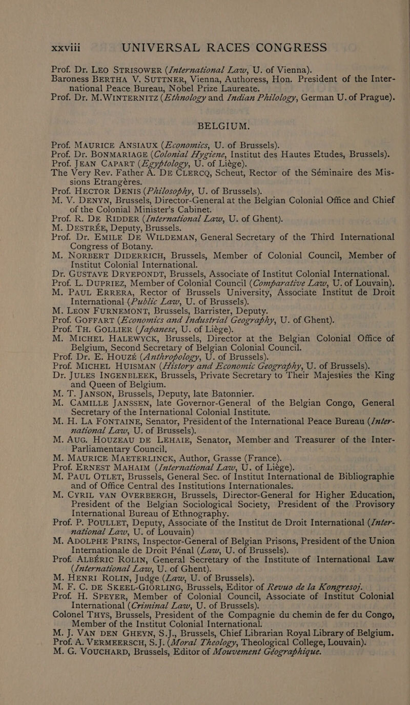 Prof. Dr. LEO STRISOWER (/uternational Law, U. of Vienna). Baroness BERTHA V. SUTTNER, Vienna, Authoress, Hon. President of the Inter- national Peace Bureau, Nobel Prize Laureate. Prof. Dr. M.WINTERNITZ (Ethnology and Indian Philology, German U.of Prague). BELGIUM. Prof. MAURICE ANSIAUX (Economics, U. of Brussels). Prof. Dr. BONMARIAGE (Colonial Hygiene, Institut des Hautes Etudes, Brussels). Prof. JEAN CAPART (Zgypiology, U. of Liége). The Very Rev. Father A. DE CLERCQ, Scheut, Rector of the Séminaire des Mis- sions Etrangéres. Prof. HECTOR DENIS (PAzlosophy, U. of Brussels). M. V. DENYN, Brussels, Director-General at the Belgian Colonial Office and Chief of the Colonial Minister’s Cabinet. . Prof. R. DE RIDDER (/zternational Law, U. of Ghent). M. DESTREE, Deputy, Brussels. Prof. Dr. EMILE DE WILDEMAN, General Secretary of the Third International Congress of Botany. M. NORBERT DIDERRICH, Brussels, Member of Colonial Council, Member of Institut Colonial International. Dr. GUSTAVE DRYEPONDT, Brussels, Associate of Institut Colonial International. Prof. L. DUPRIEZ, Member of Colonial Council (Comparative Law, U. of Louvain). M. PAUL ERRERA, Rector of Brussels University, Associate Institut de Droit International (Public Law, U. of Brussels). M. LEON FURNEMONT, Brussels, Barrister, Deputy. Prof. GOFFART (£conomics and Industrial Geography, U. of Ghent). Prof. TH. GOLLIER (Japanese, U. of Liége). j M. MICHEL HALEWYCK, Brussels, Director at the Belgian Colonial Office of Belgium, Second Secretary of Belgian Colonial Council. Prof. Dr. E. Houze (Anthropology, U. of Brussels). Prof. MICHEL HUISMAN (//istory and Economic Geography, U. of Brussels). Dr. JULES INGENBLEEK, Brussels, Private Secretary to Their Majesties the King and Queen of Belgium. M. T. JANSON, Brussels, Deputy, late Batonnier. M. CAMILLE JANSSEN, late Governor-General of the Belgian Congo, General Secretary of the International Colonial Institute. M. H. La FONTAINE, Senator, President of the International Peace Bureau (/néer- national Law, U. of Brussels). M. AuG. HOUZEAU DE LEHAIE, Senator, Member and Treasurer of the Inter- Parliamentary Council. M. MAURICE MAETERLINCK, Author, Grasse (France). Prof. ERNEST MAHAIM (/nternational Law, U. of Liége). M. PAUL OTLET, Brussels, General Sec. of Institut International de Bibliographie and of Office Central des Institutions Internationales. M. CYRIL VAN OVERBERGH, Brussels, Director-General for Higher Education, President of the Belgian Sociological Society, President of the Provisory International Bureau of Ethnography. ' Prof. P. POULLET, Deputy, Associate of the Institut de Droit International (/mder- national Law, U. of Louvain) M. ADOLPHE PRINS, Inspector-General of Belgian Prisons, President of the Union Internationale de Droit Pénal (Law, U. of Brussels). Prof. ALBERIC ROLIN, General Secretary of the Institute of International Law (International Law, U. of Ghent). M. HENRI ROLIN, Judge (Law, U. of Brussels). M. F. C. DE SKEEL-GIORLING, Brussels, Editor of Revuo de la Kongreso7. Prof. H. SPEYER, Member of Colonial Council, Associate of Institut Colonial International (Crimznal Law, U. of Brussels). Colonel Tuys, Brussels, President of the Compagnie du chemin de fer du Congo, Member of the Institut Colonial International. M. J. VAN DEN GHEYN, S.J., Brussels, Chief Librarian Royal Library of Belgium. Prof. A. VERMEERSCH, S.J. (Moral Theology, Theological College, Louvain). M. G. VOUCHARD, Brussels, Editor of Mouvement Géographique.