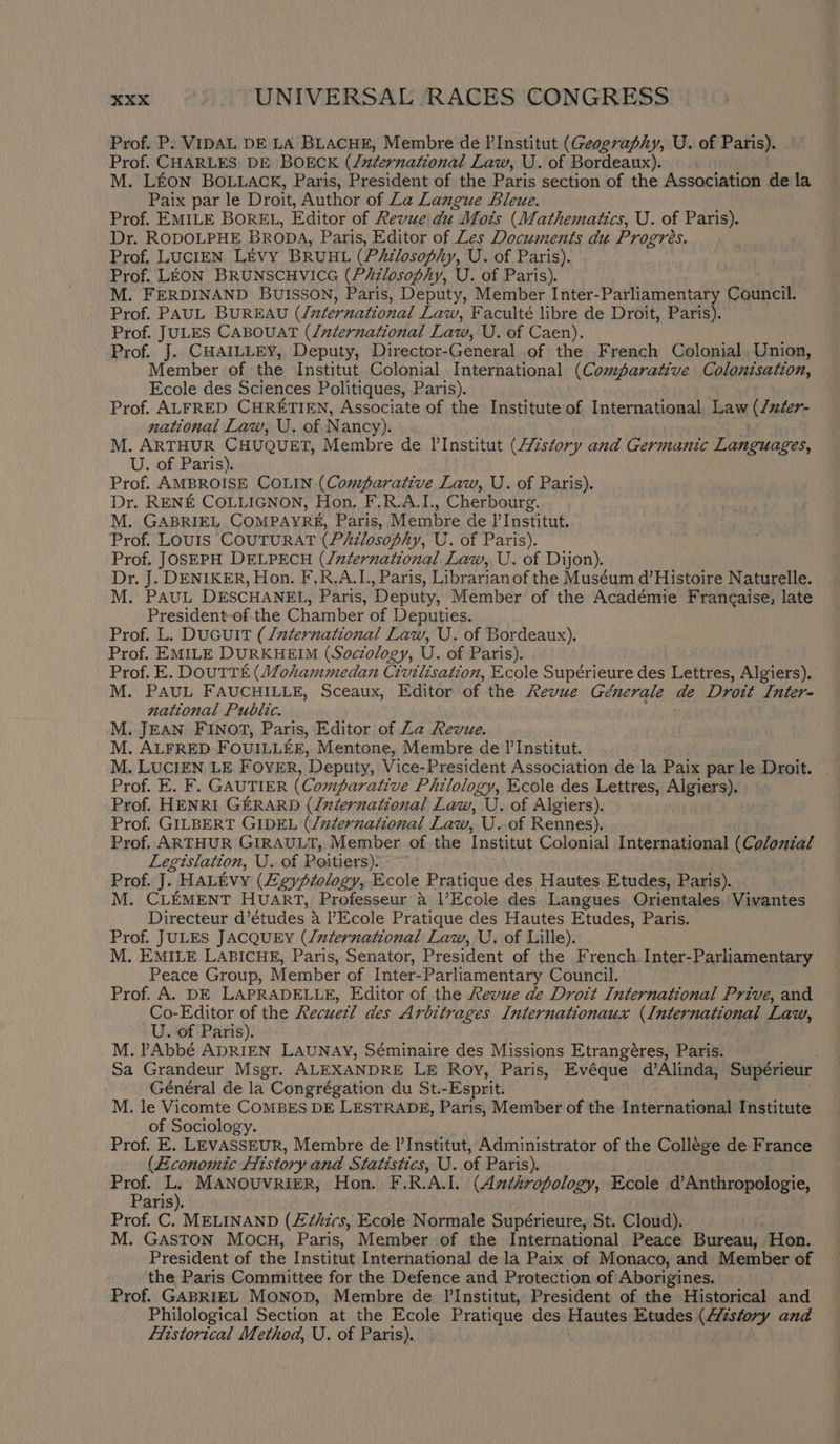 Prof. P: VIDAL DE LA BLACHE, Membre de I’ Institut (Geography, U. of Paris). Prof. CHARLES DE BOECK (/zzernational Law, U. of Bordeaux), M. LEON BOLLACK, Paris, President of the Paris section of the Association de la Paix par le Droit, Author of Za Langue Bleue. Prof. EMILE BOREL, Editor of Revue du Mois (Mathematics, U. of Paris). Dr. RODOLPHE BRODA, Paris, Editor of Les Documents du Progres. Prof, LUCIEN Livy BRUHL (Philosophy, U. of Paris). Prof. LEON BRUNSCHVICG (P&amp;zlosophy, U. of Paris). M. FERDINAND BUISSON, Paris, Deputy, Member Inter-Parliamentary Council. Prof. PAUL BUREAU (/uternational Law, Faculté libre de Droit, Paris). Prof. JULES CABOUAT (/niernational Law, U. of Caen). Prof. J. CHAILLEY, Deputy, Director- Gene ual of the French Colonial. Union, Member of the Institut Colonial International (Comparative Colonisation, Ecole des Sciences Politiques, Paris). Prof. ALFRED CHRETIEN, Associate of the Institute of International Law (luter- national Law, U. of N ancy). M. ARTHUR CHUQUET, Membre de Il’Institut (Atstory and Germanic Leruares, U. of Paris). Prof. AMBROISE COLIN (Comparative Law, U. of Paris). Dr. RENE COLLIGNON, Hon, F.R.A.I., Cherbourg. M. GABRIEL CoMPAYR, Paris, Membre de I’ Institut. Prof. LOUIS COUTURAT (Philosoph , U. of Paris). Prof. JOSEPH DELPECH (/nternational Law, U. of Dijon). Dr. J. DENIKER, Hon. F.R.A.L, Paris, Librarian of the Muséum d’Histoire Naturelle. M. PAUL DESCHANEL, Paris, Deputy, Member of the Académie Francaise, late President-of the Chamber of Deputies. Prof. L. DuGuiIt (/uternational Law, U. of Bordeaux). Prof. EMILE DURKHEIM (Sociology, U. of Paris). Prof. E. DoUTTE (Alohammedan Civilisation, Ecole Supérieure des Lettres, Algiers). M. PAUL FAUCHILLE, Sceaux, Editor of the Revue Génerale de Droit Inter- national Public. M. JEAN FINOT, Paris, Editor of Za Revue. M. ALFRED FOUILLEE, Mentone, Membre de I’ Institut. M. LUCIEN LE FOYER, ‘Deputy, Vice-President Association de la Paix par le Droit. Prof. E. F. GAUTIER (Comparative Philology, Ecole des Lettres, Algiers). Prof. HENRI GERARD (luternational Law, U. of Algiers). Prof. GILBERT GIDEL (/zternational Law, U..of Rennes). Prof, ARTHUR GIRAULT, Member of the Institut Colonial International (Colonial Legislation, U. of Poitiers). Prof. J. HALEvY (Zeyptology, Ecole Pratique des Hautes Etudes, Paris). M. CLEMENT HUART, Professeur a Ecole des Langues Orientales Vivantes Directeur d’études a ?Ecole Pratique des Hautes Etudes, Paris. Prof. JULES JACQUEY (/uternational Law, U. of Lille). M. EMILE LABICHE, Paris, Senator, President of the French. Inter-Parliamentary Peace Group, Member of Inter-Parliamentary Council. Prof. A. DE LAPRADELLE, Editor of the Revue de Droit International Prive, and Co-Editor of the Recueil des Arbitrages Internationaux (leeheretee aes Law, U. of Paris). M. PAbbé ADRIEN LaUNAY, Séminaire des Missions Etrangéres, Paris. Sa Grandeur Msgr. ALEXANDRE LE Roy, Paris, Evéque d’Alinda, Supérieur Général de la Congrégation du St.- -Esprit. M. le Vicomte COMBES DE LESTRADE, Paris, Member of the International Institute of Sociology. Prof. E. LEVASSEUR, Membre de I’ Institut, Administrator of the College de France (Economic History and Statistics, U. of Paris). Prof. o MANOUVRIER, Hon. F.R. ALL. (Anthropology, Ecole d’Anthropologie, Paris Prof. C. MELINAND (£7/ics, Ecole Normale Supérieure, St. Cloud). : M. GASTON MocuH, Paris, Member of the International Peace Bureau, Hon. President of the Institut International de la Paix of Monaco, and Member of the Paris Committee for the Defence and Protection of Aborigines. Prof. GABRIEL MoNoD, Membre de l'Institut, President of the Historical and Philological Section at the Ecole Pratique des Hautes Etudes (4/¢sfory and fistorical Method, U. of Paris).