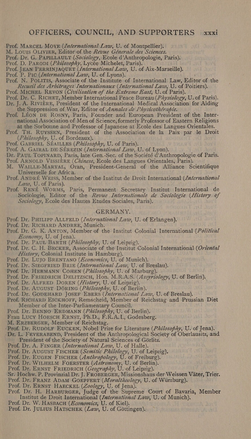Prof. MARCEL MOYE (/zdernational Law, U. of Montpellier). M. Louis OLIVIER, Editor of the Revue Génerale des Sciences. Prof. Dr. G, PAPILLAULT (Soczology, Ecole d’Anthropologie, Paris). Prof. D. PARoDI (PAdlosophy, Lycée Michelet, Paris). Prof. JEAN PERRINJAQUET (/uternational Law, U. of Aix-Marseille). Prof. P. Pic (daternational Law, U. of Lyons). Prof. N. POLiTis, Associate of the Institute of International Law, Editor of the Recuetl des Arbitrages Internationaux (International Law, U. of Poitiers). Prof. MICHEL REVON (Civilisation of the Extreme East, U.of Paris). Prof. Dr. C. RICHET, Member International Peace Buredu (Physiology, U. of Paris). Dr. J. A. RIVIERE, President of the International. Medical Association for Aiding the Suppression of War, Editor of Annales de Physicothérapie. Prof. LEON DE Rosny, Paris, Founder and European President of the Inter- national Association of Men of Science, formerly Professor of Eastern. Religions at the Sorbonne and Professor of Japanese at Ecole des Langues Orientales. Prof. TH. RUYSSEN, President of the Association de la Paix par le Droit (Philosophy, U. of Bordeaux). Prof. GABRIEL SEAILLES (PAzlosophy, U. of Paris). Prof. A. GAIRAL DE SEREZIN (Jnternational Law, U. of Lyon). Dr. PAUL TOPINARD, Paris, late Gen.-Sec. of the Société sahara of Paris. Prof. ARNOLD VISSIERE (Chinese, Ecole des Langues Orientales, Paris). M. WAILLE-MARYAL, Oran, President-General of the Alliance Scientifique Universelle for Africa. Prof. ANDRE WEISS, Member of the Institut de Droit International (Juernational Law, U. of Paris). Prof. RENE WorMS, Paris, Permanent Secretary Institut: International de Sociologie, Editor of the Revue Internationale de Sociologie (History. of Sociology, Ecole des Hautes Etudes Sociales, Paris). GERMANY. Prof. Dr. PHILIPP ALLFELD (/zZernational Law, U. of Erlangen). Prof. Dr. RICHARD ANDREE, Munich. Prof. Dr. G. K. ANTON, Member of the Institut Colonial International (Po/z¢ical Economy, U. of Jena). Prof. Dr. PAUL BARTH (Philosophy, U. of Leipzig). Prof. Dr. C. H. BECKER, Associate of the Institut Colonial International (Orzesdal . fiistory, Colonial Institute in Hamburg). Prof. Dr. LUJO BRENTANO (Zconomics, U. of Munich). Prof. Dr. SIEGFRIED BRIE (Juternational Law, U. of Breslau). Prof. Dr. HERMANN COHEN (Pé&amp;zlosophy, U. of Marburg). Prof. Dr. FRIEDRICH DELITZSCH, Hon. M.R.A.S. (Assyriology, U. of Berlin). Prof. Dr. ALFRED DOREN (//tstory, U. of Leipzig). Prof. Dr. AUGUST DORING (Philosophy, U. of Berlin). Prof..Dr. GODEHARD JOSEF EBERS (/nternational Law, U.of Breslau). Prof. RICHARD EICKHOFF, Remscheid, Member of Reichstag and Prussian Diet Member of the Inter- Parliamentary Council. Prof. Dr. BENNO ERDMANN (PAilosophy, U. of Berlin), Frau Lucy HOESCH ERNST, Ph.D., F.R.A.1L, Godesberg. M. ERZBERGER, Member of Reichstag. ‘Prof. Dr. RUDOLF EUCKEN, Nobel Prize for Literature (PAzlosophy, U. of Jena). Dr. L. FEYERABEND, President of the Anthropological Society of Oberlausitz, and President of the Society of Natural Sciences of GGrlitz. Prof. Dr. A. FINGER (/uadernational Law, U. of Halle). Prof. Dr. AUGUST FISCHER (Semitic Philology, U. of Leipzig). Prof. Dr. EUGEN FISCHER (Anthropology, U. of Freiburg). Prof. Dr, WILHELM FOERSTER (Astronomy, U. of Berlin). Prof. Dr. ERNST FRIEDRICH (Geography, U. of Leipzig). Sr. Hochw. P. Provinzial Dr. J]. FROBERGER, Missionshaus der Weissen Vater, Trier. Prof. Dr. FRANZ ADAM GOEPFERT (Moraltheolog , U. of Wiirzburg). Prof. Dr. ERNST HAECKEL (Zoology, U. of Jena). Prof. Dr. H. HARBURGER, Judge of the Supreme Court of Bavaria, Member Institut de Droit International (International Law, U. of Munich). Prof. Dr. W. HASBACH (Economics, U. of Kiel). Prof. Dr. JULIUS HATSCHEK (Law, U. of Gottingen).