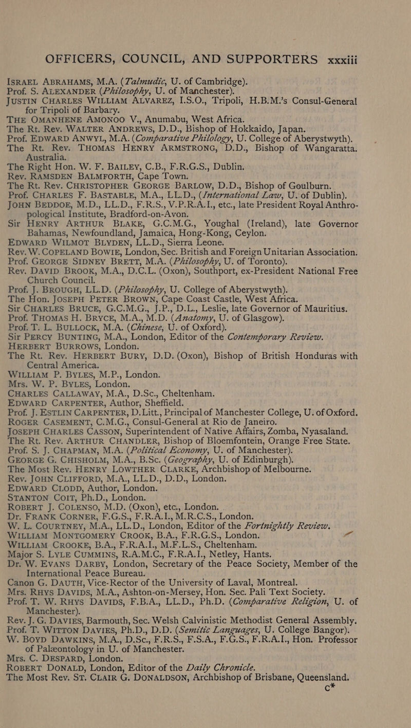 ISRAEL ABRAHAMS, M.A. (Zalmudic, U. of Cambridge). Prof. S. ALEXANDER (Piizlosophy, U. of Manchester). JUSTIN CHARLES WILLIAM ALVAREZ, I.S.O., Tripoli, H.B.M.’s Consul-General for Tripoli of Barbary. THE OMANHENE AMONOO V., Anumabu, West Africa. The Rt. Rev. WALTER ANDREWS, D.D., Bishop of Hokkaido, Japan. Prof. EDWARD ANWYL, M.A. (Comparative Philology, U. College of Aberystwyth). The Rt. Rev. THoMAs HENRY ARMSTRONG, D.D., Bishop of Wangaratta. Australia. The Right Hon. W. F. BAILEY, C.B., F.R.G.S., Dublin. Rev. RAMSDEN BALMFORTH, Cape Town. The Rt. Rev. CHRISTOPHER GEORGE BARLOW, D.D., Bishop of Goulburn. Prof. CHARLES F. BASTABLE, M.A., LL.D., (/aternational Law, U. of Dublin). JOHN BEDDOE, M.D., LL.D., F.R.S., V.P.R.A.L, etc., late President Royal Anthro- pological Institute, Bradford-on-Avon. Sir HENRY ARTHUR BLAKE, G.C.M.G., Youghal (Ireland), late Governor Bahamas, Newfoundland, Jamaica, Hong-Kong, Ceylon. EDWARD WILMOT BLYDEN, LL.D., Sierra Leone. Rev. W. COPELAND BowlIE, London, Sec. British and Foreign Unitarian Association. Prof. GEORGE SIDNEY BRETT, M.A. (P&amp;zlosophy, U. of Toronto). Rev. DAvID BROOK, M.A., D.C.L. (Oxon), Southport, ex-President National Free Church Council. Prof. J. BROUGH, LL.D. (Philosophy, U. College of Aberystwyth). The Hon. JOSEPH PETER BROWN, Cape Coast Castle, West Africa. Sir CHARLES BRUCE, G.C.M.G., J.P., D.L., Leslie, late Governor of Mauritius. Prof. THOMAS H. Bryce, M.A., M.D. (Azatomy, U. of Glasgow). Prof. T. L. BULLOCK, M.A. (Chinese, U. of Oxford). Sir PERCY BUNTING, M.A., London, Editor of the Contemporary Review. HERBERT BURROWS, London. The Rt. Rev. HERBERT BuRy, D.D. (Oxon), Bishop of British Honduras with Central America. WILLIAM P. BYLES, M.P., London. Mrs. W. P. ByLEs, London. CHARLES CALLAWAY, M.A., D.Sc., Cheltenham. EDWARD CARPENTER, Author, Sheffield. Prof. J. ESTLIN CARPENTER, D.Litt., Principal of Manchester College, U. of Oxford. ROGER CASEMENT, C.M.G., Consul-General at Rio de Janeiro. JOSEPH CHARLES CASSON, Superintendent of Native Affairs, Zomba, Nyasaland. The Rt. Rev. ARTHUR CHANDLER, Bishop of Bloemfontein, Orange Free State. Prof. S. J. CHAPMAN, M.A. (Political Economy, U. of Manchester). GEORGE G. CHISHOLM, M.A., B.Sc. (Geography, U. of Edinburgh). The Most Rev. HENRY LOWTHER CLARKE, Archbishop of Melbourne. Rev. JOHN CLIFFORD, M.A., LL.D., D.D., London. EDWARD CLODD, Author, London. STANTON ColT, Ph.D., London. ROBERT J. COLENSO, M.D. (Oxon), etc., London. Dr. FRANK CORNER, F.G.S., F.R.A.I., M.R.C.S., London. W. L. CourTNEY, M.A., LL.D., London, Editor of the Fortnightly Review. WILLIAM MONTGOMERY CROOK, B.A., F.R.G.S., London. WILLIAM CROOKE, B.A., F.R.A.I., M.F.L.S., Cheltenham. Major S. LYLE CUMMINS, R.A.M.C., F.R.A.I., Netley, Hants. Dr. W. EvANS DARBY, London, Secretary of the Peace Society, Member of the International Peace Bureau. Canon G. DAUTH, Vice-Rector of the University of Laval, Montreal. Mrs. RHys Davips, M.A., Ashton-on-Mersey, Hon. Sec. Pali Text Society. Prof. T. W. RHys Davips, F.B.A., LL.D., Ph.D. (Comparative Religion, U. of Manchester). Rev. J. G. DaviEs, Barmouth, Sec. Welsh Calvinistic Methodist General Assembly. Prof. T. WITTON DAVIES, Ph.D., D.D. (Semitic Languages, U. College Bangor). W. BoyD DAwkKINs, M.A., D.Sc., F.R.S., F.S.A., F.G.S., F.R.A.I., Hon. Professor of Palzontology in U. of Manchester. Mrs. C. DESPARD, London. ROBERT DONALD, London, Editor of the Dazly Chronicle. The Most Rev. St. CLAIR G. DONALDSON, Archbishop of Brisbane, Queensland. Cc