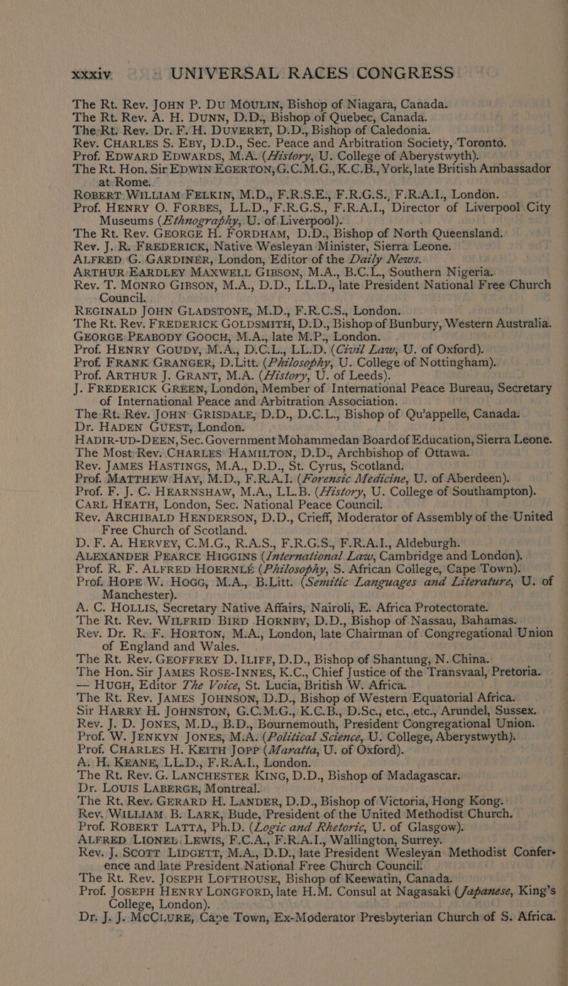 The Rt. Rev. JOHN P. Du MOULIN, Bishop of Niagara, Canada. The Rt. Rev. A. H. Dunn, D.D., Bishop of Quebec, Canada. The-Rt. Rev. Dr. F. H. DUVERET, D.D.,.Bishop of Caledonia. Rev. CHARLES S. Esy, D.D., Sec. Peace and Arbitration Society, ‘Toronto. Prof. EDWARD EDWARDS, M.A. (Azstory, U. College of Aberystwyth). The Rt. Hon. Sir EDWIN EGERTON) G.C.M.G., K.C.B., York, late British Ambassador at Rome.” ROBERT WILLIAM FELKIN, M.D., F.R.S.E., F.R.G.S., F.R.A.1., London. Prof. HENRY O. FORBES, LL.D., F.R.G.S., F.R.A.I., Director of Liverpool City Museums (Z£¢hnography, U. of. Liverpool). The Rt. Rev. GEORGE H. FoRDHAM, D.D., Bishop of North Queensland. Rev. J. R. FREDERICK, Native Wesleyan Minister, Sierra Leone. — ALFRED: 'G. GARDINER, London, Editor of the Dazly News. ARTHUR EARDLEY MAXWELL GIBSON, M.A., B.C.L., Southern Nigeria. Rev. T. MONRO GIBSON, M.A., D.D., LL.D., late President National Free Church Council. | REGINALD JOHN GLADSTONE, M.D., F.R.C.S., London. The Rt. Rev. FREDERICK GOLDSMITH, D.D., Bishop of Bunbury, Western Australia. GEORGE: PEABODY GOOCH, M.A., late M.P., London. Prof. HENRY Goupby, M.A., D.C.L., LL.D. (Czuz7 Law, U. of Oxford). Prof. FRANK GRANGER, D.Litt. (PAzlosophy, U. College of Nottingham).. Prof. ARTHUR J. GRANT, M.A. (//istory, U. of Leeds). J. FREDERICK GREEN, London, Member of International Peace Bureau, Secretary of International Peace and Arbitration Association. The: Rt. Rev. JOHN GRISDALE, D.D., D.C.L., Bishop of Qu’appelle, Canada. Dr. HADEN GUEST, London. HADIR-UD-DEEN, Sec. Government Mohammedan Boardof Education, Sierra Leone. The MostRev.. CHARLES HAMILTON, D.D., Archbishop of Ottawa. Rev. JAMES HASTINGS, M.A., D.D., St. Cyrus, Scotland. Prof. MATTHEW Hay, M.D., F.R.A.I. (Forensic Medicine, U. of Aberdeen). Prof. F. J. C. HEARNSHAW, M.A., LL.B. (HZstory, U. College of Southampton). CARL HEATH, London, Sec. National Peace Council. Rev. ARCHIBALD HENDERSON, D.D., Crieff, Moderator of Assembly of the United Free Church of Scotland. D. F. A. HERVEY, C.M.G., R.A.S., F.R.G.S., F.R.A.L, Aldeburgh. ALEXANDER PEARCE HiccIns (/nternational Law, Cambridge and London). Prof. R. F. ALFRED HOERNLE (PAzlosophy, S. African College, Cape Town). Prof. HOPE W. Hocc, M.A., B.Litt. (Sem7tic Languages and Literature, U. of Manchester). A. C. HOLLIS, Secretary Native Affairs, Nairoli, E. Africa Protectorate. The Rt. Rev. WILFRID BIRD .HORNBY, D.D., Bishop of Nassau, Bahamas. Rev. Dr. R. F. Horton, M.A., London, late Chairman of Congregational Union of England and Wales. The Rt. Rev. GEOFFREY D. ILIFF, D.D., Bishop of Shantung, N. China. The Hon. Sir JAMES RosE-INNES, K.C., Chief Justice of the Transvaal, Pretoria. — HUGH, Editor 7he Voice, St. Lucia, British W. Africa. : The Rt. Rev. JAMES JOHNSON, D.D., Bishop of Western Equatorial Africa. Sir HARRY H. JOHNSTON, G.C.M.G., K.C.B., D.Sc., etc., etc., Arundel, Sussex. Rev. J. D. JONES, M.D., B.D., Bournemouth, President Congregational Union. Prof. W. JENKYN JONES, M.A. (Polttical Science, U. College, Aberystwyth). Prof. CHARLES H. KEITH JopP (Maratta, U. of Oxford). A. H. KEANE, LL.D., F.R-A.1., London. The Rt. Rev. G. LANCHESTER KING, D.D., Bishop of Madagascar. | Dr. LOUIS LABERGE, Montreal. The Rt. Rev. GERARD H. LANDER, D.D., Bishop of Victoria, Hong Kong. Rey. WILLIAM. B. Lark, Bude, President of the United Methodist Church. Prof. ROBERT LATTA, Ph.D. (Logic and Rhetoric, U. of Glasgow). ALFRED LIONEL: LEwIs, F.C.A., F.R.A.1., Wallington, Surrey. . Rev. J. Scorr Lipcrtt, M.A:, D.D., late President Wesleyan. Methodist Confer- — ence and Jate President.National Free Church Council: The Rt. Rev. JOSEPH LOFTHOUSE, Bishop of Keewatin, Canada. Prof. JOSEPH HENRY LONGFORD, late H.M. Consul at Nagasaki (Japanese, King’s College, London). | : Dr. J. J: MCCLURE, Cave Town, Ex-Moderator Presbyterian Church of S. Africa.