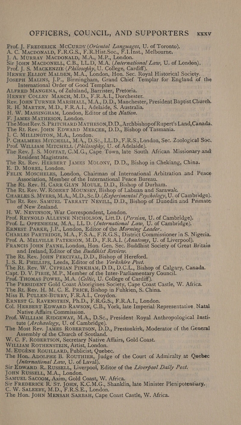 Prof. J. FREDERICK McCurRDy (Oriental Languages, U. of Toronto). A. C. MACDONALD, F.R.G.S., F.R.Hist.Soc., FI. inst., Melbourne. J. A. MURRAY MACDONALD, ’M.A,, M.P., London. Sir JOHN MACDONELL, C.B., LL. D, M.A. (International Law, U. of London). Prof. J. S. MACKENZIE. (Philosophy, U. College, Cardiff), HENRY ELLIOT MALDEN, M.A., London, Hon. Sec. Royal Historical Society. .. JOSEPH MALINS, J.P., Birmingham, Grand Chief Templar for England of the International Order of Good Templars. ALFRED MANGENA, of Zululand, Barrister, Pretoria. HENRY COLLEY MARCH, M.D., F.R.A.I., Dorchester. Rev. JOHN TURNER MARSHALL, M. Act), D. , Manchester, President Baptist Chureh. R. H. MARTEN, M.D., F.R.A.I. ’ ‘Adelaide, S. Australia. H. W. MASSINGHAM, ‘London, Editor of the Wadion. F. JAMES MATHESON, London. The Most Rev.S. PRITCHARD MATHESON, D.D., Archbishop of Rupert’s Land, Canada. The Rt. Rev. JOHN EDWARD MERCER, D.D., Bishop of Tasmania. J. C. MILLINGTON, M.A., London. P, CHALMERS MITCHELL, M.A.,, D.Sc., LL:D., F.R.S., London, Sec. Zoological Soc. Prof. WILLIAM MITCHELL (Philosophy, U. of Adelaide). The Rev. J. S. Morrat, C.M.G., Cape Town, late South African. Missionary and Resident Magistrate. The Rt. Rev. HERBERT JAMES Motony, D.D., Bishop in Chekiang, China. E. D. MOREL, London. FELIX MOSCHELES, London, Chairman of International Arbitration and Peace: Association, Member of the International Peace Bureau. The Rt. Rev. H. CARR GLYN MOULE, D.D., Bishop of Durham. The Rt. Rev. W. ROBERT MOUNSEY, Bishop of Labuan and Sarawak. CHARLES S. MYERS, M.A., M.D.,Sc. D. (Experimental Psychology, U. of Cambridge).. The Rt. Rev. SAMUEL TARRATT NEVILL, D.D., Bishop of Dunedin and Primate of New Zealand. H. W. NEVINSON, War Correspondent, London. Prof. REYNOLD ALLEYNE NICHOLSON, Litt.D. (Perszan, U. of Cambridge). Prof. L. OPPENHEIM, M.A., LL.D. (/zternational Law, U. of Cambridge). ERNEST PARKE, J. P., London, Editor of the Morning ‘Leader. CHARLES PARTRIDGE, M.A., F.S.A., F.R.G.S., District Commissioner in S. Nigeria. Prof. A. MELVILLE PATERSON, M. D., FR AL (Anatomy, U. of Liverpool). FRANCIS JOHN PAYNE, London, Hon. Gen. Sec. Buddhist Society of Great Britain and Ireland, Editor of the Buddhist Review. The Rt. Rev. JoHN PERCIVAL, D.D., Bishop of Hereford. J..S..R..PHILLIPs, Leeds, Editor of the Yorkshire Post. The Rt. Rev. W. CYPRIAN PINKHAM, D.D., D.C.L., Bishop of Calgary, Canada. Capt. D. V. PiRIE, M.P., Member of the Inter- Parliamentary Council. Prof.. THOMAS POWEL, M.A. (Celtic, U. College of Cardiff). The PRESIDENT Gold Coast Aborigines Society, Cape Coast Castle, W. Africa. The Rt. Rev. H. M. C. E. PRick, Bishop in Fuhkien, S. China. Miss B. PULLEN-BuRRY, F.R.A.I., Croydon. ERNEST G. RAVENSTEIN, Ph.D., F.R.G.S., F.R.A.I., London. Col. HERBERT EDWARD RAWSON, C.B., York, late Imperial Representative, Natal Native Affairs Commission. Prof. WILLIAM RIDGEWAY, M.A., D.Sc., President Royal Anthropological Insti- tute (Archeology, U. of Cambridge). The Most Rev. JAMES ROBERTSON, D.D., Prestonkirk, Moderator of the General Assembly of the Church of Scotland. W. C. F. ROBERTSON, Secretary Native Affairs, Gold Coast. WILLIAM ROTHENSTEIN, Artist, London. M. EUGENE ROUILLARD, Publicist, Quebec. The Hon..ADOLPHE B. ROUTHIER, Judge of the Court of Admiralty at Quebec ({nternational Law, U. of Laval). Sir EDWARD. R. RUSSELL, Liverpool, Editor of the Lzverfool Hebi Post. JOHN RUSSELL, M.A., London. SAMUEL SACOOM, Axim, Gold Coast, W. Africa. Sir FREDERICK R. ST. JOHN, K.C. M.G. , Shanklin, late Minister Plenipotentiary. C. W. SALEEBY, M.D., F.R.S.E., London. The Hon. JoHN MENSAH SARBAH, Cape Coast Castle, W. Africa.